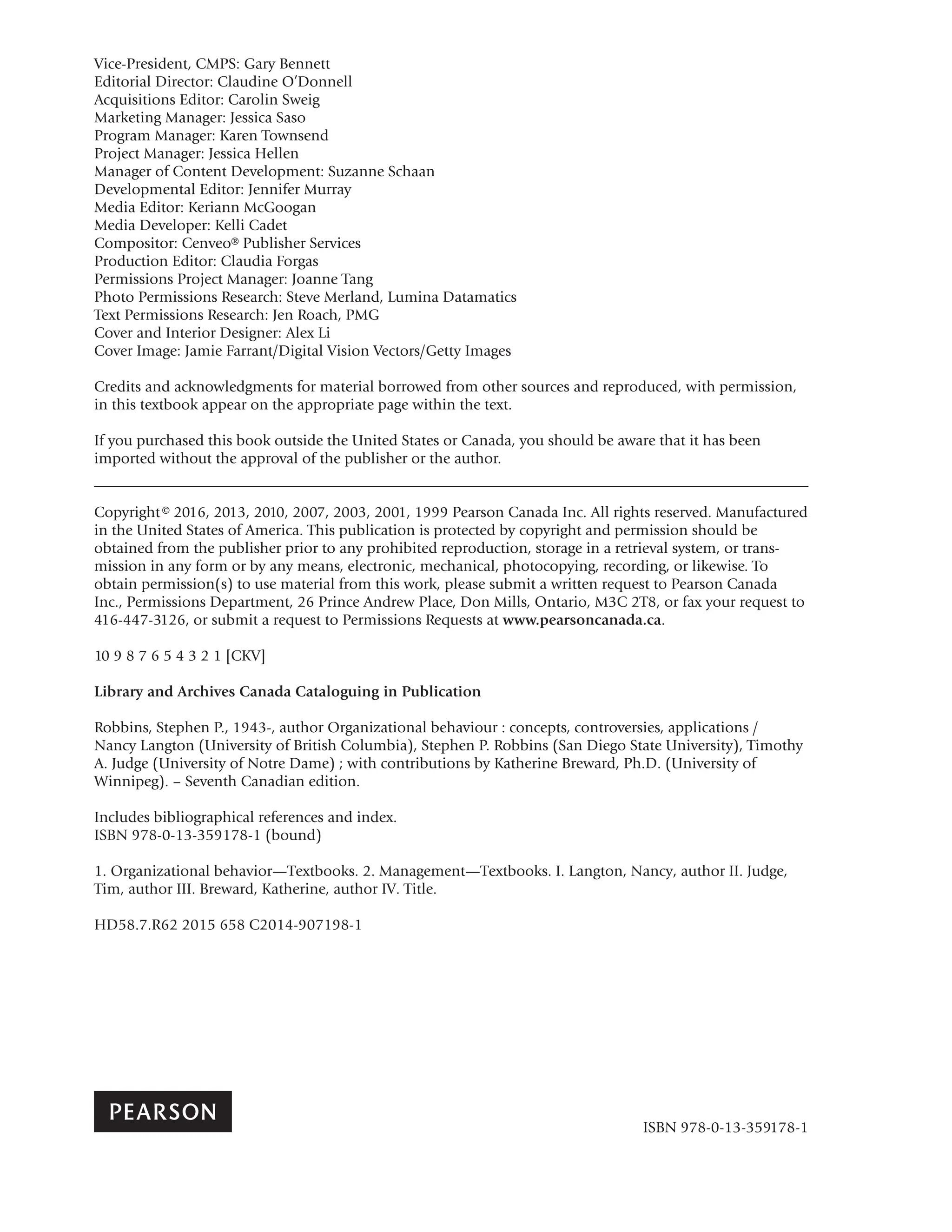Vice-President, CMPS: Gary Bennett
Editorial Director: Claudine O’Donnell
Acquisitions Editor: Carolin Sweig
Marketing Manager: Jessica Saso
Program Manager: Karen Townsend
Project Manager: Jessica Hellen
Manager of Content Development: Suzanne Schaan
Developmental Editor: Jennifer Murray
Media Editor: Keriann McGoogan
Media Developer: Kelli Cadet
Compositor: Cenveo® Publisher Services
Production Editor: Claudia Forgas
Permissions Project Manager: Joanne Tang
Photo Permissions Research: Steve Merland, Lumina Datamatics
Text Permissions Research: Jen Roach, PMG
Cover and Interior Designer: Alex Li
Cover Image: Jamie Farrant/Digital Vision Vectors/Getty Images
Credits and acknowledgments for material borrowed from other sources and reproduced, with permission,
in this textbook appear on the appropriate page within the text.
If you purchased this book outside the United States or Canada, you should be aware that it has been
imported without the approval of the publisher or the author.
Copyright© 2016, 2013, 2010, 2007, 2003, 2001, 1999 Pearson Canada Inc. All rights reserved. Manufactured
in the United States of America. This publication is protected by copyright and permission should be
obtained from the publisher prior to any prohibited reproduction, storage in a retrieval system, or trans-
mission in any form or by any means, electronic, mechanical, photocopying, recording, or likewise. To
obtain permission(s) to use material from this work, please submit a written request to Pearson Canada
Inc., Permissions Department, 26 Prince Andrew Place, Don Mills, Ontario, M3C 2T8, or fax your request to
416-447-3126, or submit a request to Permissions Requests at www.pearsoncanada.ca.
10 9 8 7 6 5 4 3 2 1 [CKV]
Library and Archives Canada Cataloguing in Publication
Robbins, Stephen P., 1943-, author Organizational behaviour : concepts, controversies, applications /
Nancy Langton (University of British Columbia), Stephen P. Robbins (San Diego State University), Timothy
A. Judge (University of Notre Dame) ; with contributions by Katherine Breward, Ph.D. (University of
Winnipeg). – Seventh Canadian edition.
Includes bibliographical references and index.
ISBN 978-0-13-359178-1 (bound)
1. Organizational behavior—Textbooks. 2. Management—Textbooks. I. Langton, Nancy, author II. Judge,
Tim, author III. Breward, Katherine, author IV. Title.
HD58.7.R62 2015 658 C2014-907198-1
ISBN 978-0-13-359178-1
 