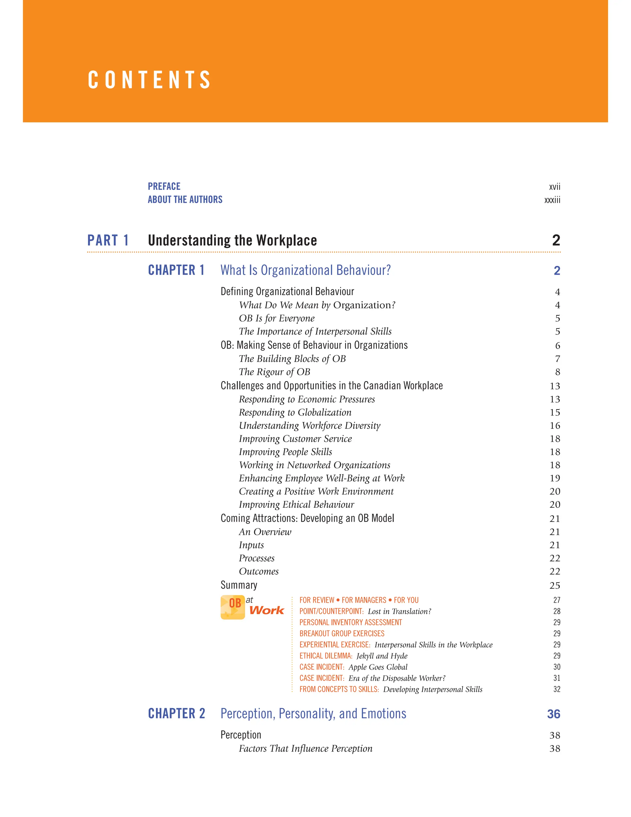 PREFACE xvii
ABOUT THE AUTHORS xxxiii
PART 1 Understanding the Workplace 2
CHAPTER 1 What Is Organizational Behaviour? 2
Defining Organizational Behaviour 4
What Do We Mean by Organization? 4
OB Is for Everyone 5
The Importance of Interpersonal Skills 5
OB: Making Sense of Behaviour in Organizations 6
The Building Blocks of OB 7
The Rigour of OB 8
Challenges and Opportunities in the Canadian Workplace 13
Responding to Economic Pressures 13
Responding to Globalization 15
Understanding Workforce Diversity 16
Improving Customer Service 18
Improving People Skills 18
Working in Networked Organizations 18
Enhancing Employee Well-Being at Work 19
Creating a Positive Work Environment 20
Improving Ethical Behaviour 20
Coming Attractions: Developing an OB Model 21
An Overview 21
Inputs 21
Processes 22
Outcomes 22
Summary 25
FOR REVIEW • FOR MANAGERS • FOR YOU 27
POINT/COUNTERPOINT: Lost in Translation? 28
PERSONAL INVENTORY ASSESSMENT 29
BREAKOUT GROUP EXERCISES 29
EXPERIENTIAL EXERCISE: Interpersonal Skills in the Workplace 29
ETHICAL DILEMMA: Jekyll and Hyde 29
CASE INCIDENT: Apple Goes Global 30
CASE INCIDENT: Era of the Disposable Worker? 31
FROM CONCEPTS TO SKILLS: Developing Interpersonal Skills 32
CHAPTER 2 Perception, Personality, and Emotions 36
Perception 38
Factors That Influence Perception 38
OB at
Work
C O N T E N T S
 