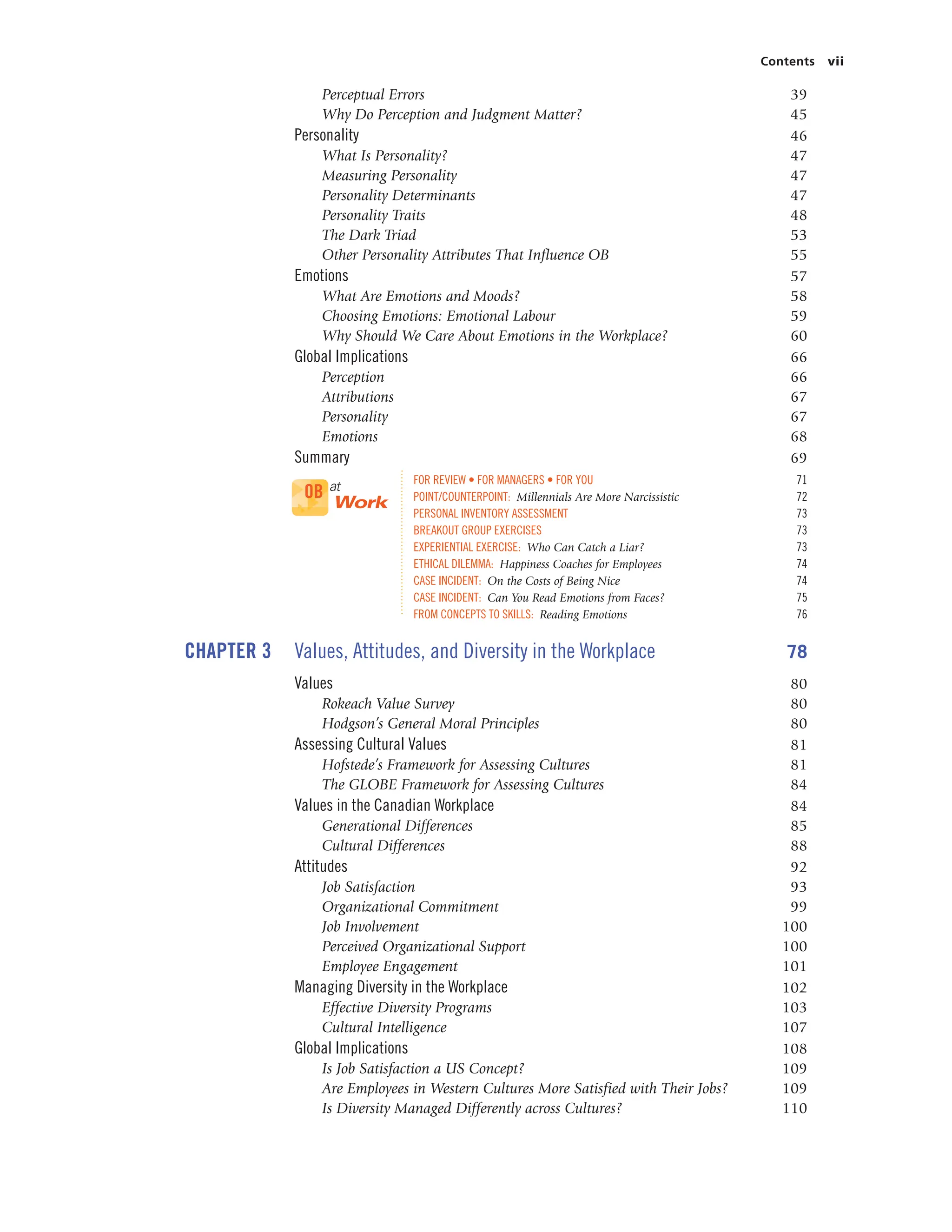 Contents vii
Perceptual Errors 39
Why Do Perception and Judgment Matter? 45
Personality 46
What Is Personality? 47
Measuring Personality 47
Personality Determinants 47
Personality Traits 48
The Dark Triad 53
Other Personality Attributes That Influence OB 55
Emotions 57
What Are Emotions and Moods? 58
Choosing Emotions: Emotional Labour 59
Why Should We Care About Emotions in the Workplace? 60
Global Implications 66
Perception 66
Attributions 67
Personality 67
Emotions 68
Summary 69
FOR REVIEW • FOR MANAGERS • FOR YOU 71
POINT/COUNTERPOINT: Millennials Are More Narcissistic 72
PERSONAL INVENTORY ASSESSMENT 73
BREAKOUT GROUP EXERCISES 73
EXPERIENTIAL EXERCISE: Who Can Catch a Liar? 73
ETHICAL DILEMMA: Happiness Coaches for Employees 74
CASE INCIDENT: On the Costs of Being Nice 74
CASE INCIDENT: Can You Read Emotions from Faces? 75
FROM CONCEPTS TO SKILLS: Reading Emotions 76
CHAPTER 3 Values, Attitudes, and Diversity in the Workplace 78
Values 80
Rokeach Value Survey 80
Hodgson’s General Moral Principles 80
Assessing Cultural Values 81
Hofstede’s Framework for Assessing Cultures 81
The GLOBE Framework for Assessing Cultures 84
Values in the Canadian Workplace 84
Generational Differences 85
Cultural Differences 88
Attitudes 92
Job Satisfaction 93
Organizational Commitment 99
Job Involvement 100
Perceived Organizational Support 100
Employee Engagement 101
Managing Diversity in the Workplace 102
Effective Diversity Programs 103
Cultural Intelligence 107
Global Implications 108
Is Job Satisfaction a US Concept? 109
Are Employees in Western Cultures More Satisfied with Their Jobs? 109
Is Diversity Managed Differently across Cultures? 110
OB at
Work
 