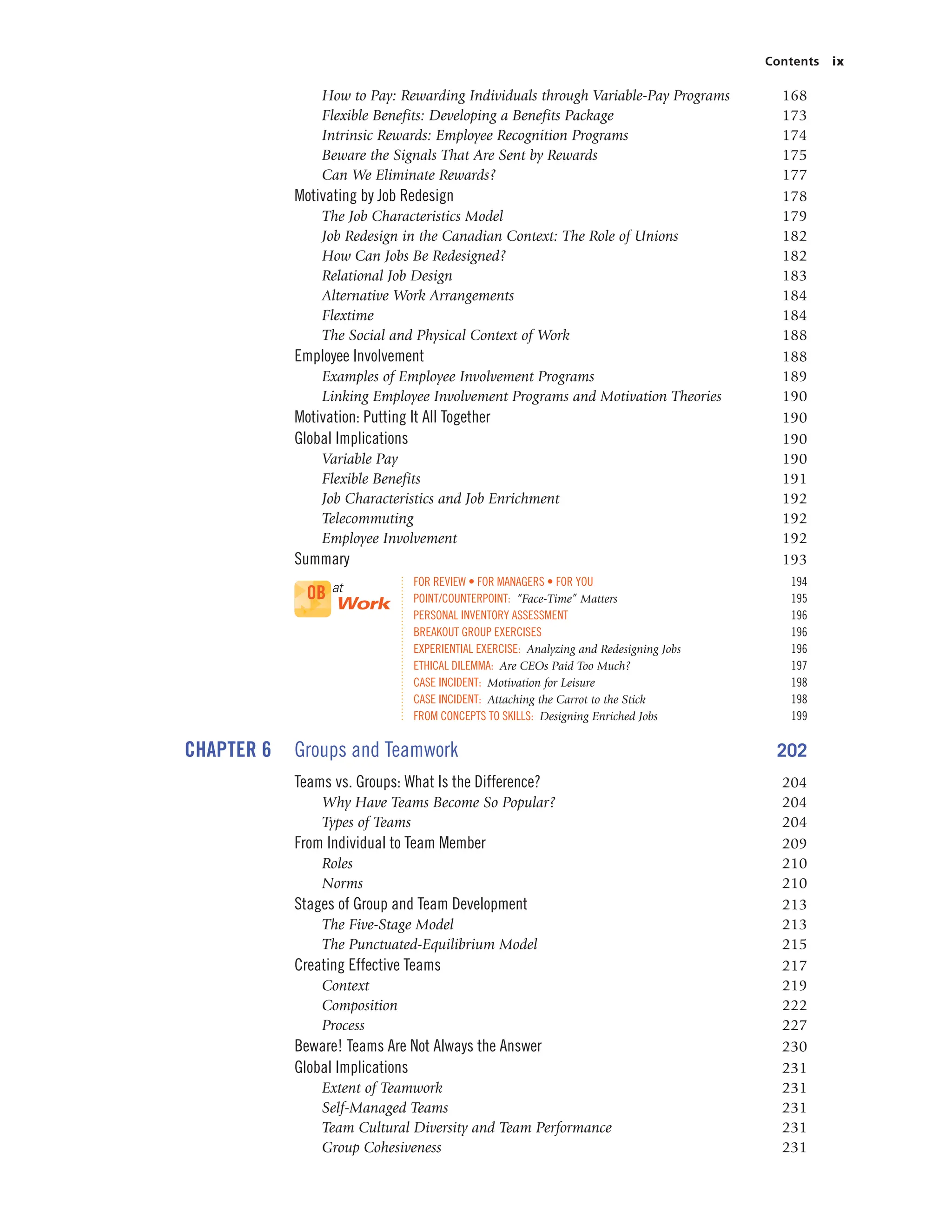 Contents ix
How to Pay: Rewarding Individuals through Variable-Pay Programs 168
Flexible Benefits: Developing a Benefits Package 173
Intrinsic Rewards: Employee Recognition Programs 174
Beware the Signals That Are Sent by Rewards 175
Can We Eliminate Rewards? 177
Motivating by Job Redesign 178
The Job Characteristics Model 179
Job Redesign in the Canadian Context: The Role of Unions 182
How Can Jobs Be Redesigned? 182
Relational Job Design 183
Alternative Work Arrangements 184
Flextime 184
The Social and Physical Context of Work 188
Employee Involvement 188
Examples of Employee Involvement Programs 189
Linking Employee Involvement Programs and Motivation Theories 190
Motivation: Putting It All Together 190
Global Implications 190
Variable Pay 190
Flexible Benefits 191
Job Characteristics and Job Enrichment 192
Telecommuting 192
Employee Involvement 192
Summary 193
FOR REVIEW • FOR MANAGERS • FOR YOU 194
POINT/COUNTERPOINT: “Face-Time” Matters 195
PERSONAL INVENTORY ASSESSMENT 196
BREAKOUT GROUP EXERCISES 196
EXPERIENTIAL EXERCISE: Analyzing and Redesigning Jobs 196
ETHICAL DILEMMA: Are CEOs Paid Too Much? 197
CASE INCIDENT: Motivation for Leisure 198
CASE INCIDENT: Attaching the Carrot to the Stick 198
FROM CONCEPTS TO SKILLS: Designing Enriched Jobs 199
CHAPTER 6 Groups and Teamwork 202
Teams vs. Groups: What Is the Difference? 204
Why Have Teams Become So Popular? 204
Types of Teams 204
From Individual to Team Member 209
Roles 210
Norms 210
Stages of Group and Team Development 213
The Five-Stage Model 213
The Punctuated-Equilibrium Model 215
Creating Effective Teams 217
Context 219
Composition 222
Process 227
Beware! Teams Are Not Always the Answer 230
Global Implications 231
Extent of Teamwork 231
Self-Managed Teams 231
Team Cultural Diversity and Team Performance 231
Group Cohesiveness 231
OB at
Work
 
