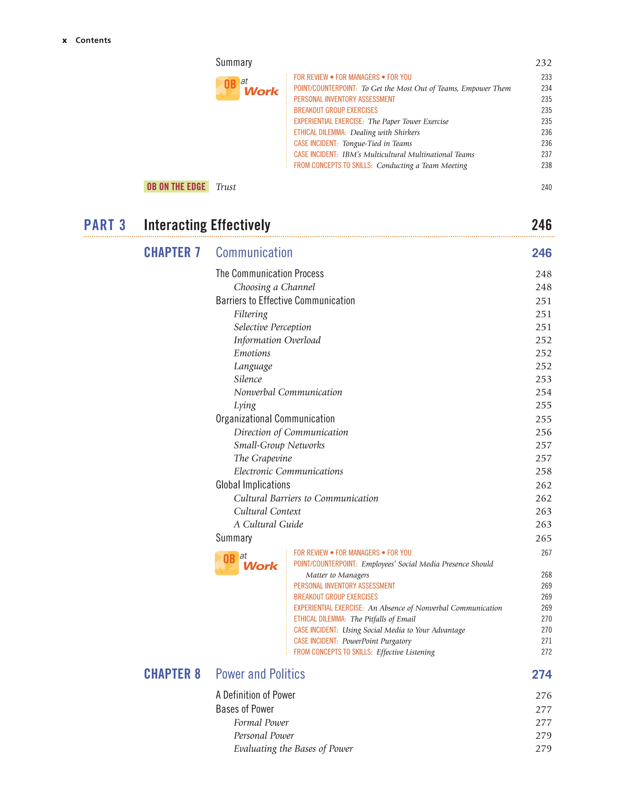 x Contents
Summary 232
FOR REVIEW • FOR MANAGERS • FOR YOU 233
POINT/COUNTERPOINT: To Get the Most Out of Teams, Empower Them 234
PERSONAL INVENTORY ASSESSMENT 235
BREAKOUT GROUP EXERCISES 235
EXPERIENTIAL EXERCISE: The Paper Tower Exercise 235
ETHICAL DILEMMA: Dealing with Shirkers 236
CASE INCIDENT: Tongue-Tied in Teams 236
CASE INCIDENT: IBM’s Multicultural Multinational Teams 237
FROM CONCEPTS TO SKILLS: Conducting a Team Meeting 238
OB ON THE EDGE Trust 240
PART 3 Interacting Effectively 246
CHAPTER 7 Communication 246
The Communication Process 248
Choosing a Channel 248
Barriers to Effective Communication 251
Filtering 251
Selective Perception 251
Information Overload 252
Emotions 252
Language 252
Silence 253
Nonverbal Communication 254
Lying 255
Organizational Communication 255
Direction of Communication 256
Small-Group Networks 257
The Grapevine 257
Electronic Communications 258
Global Implications 262
Cultural Barriers to Communication 262
Cultural Context 263
A Cultural Guide 263
Summary 265
FOR REVIEW • FOR MANAGERS • FOR YOU 267
POINT/COUNTERPOINT: Employees’ Social Media Presence Should
Matter to Managers 268
PERSONAL INVENTORY ASSESSMENT 269
BREAKOUT GROUP EXERCISES 269
EXPERIENTIAL EXERCISE: An Absence of Nonverbal Communication 269
ETHICAL DILEMMA: The Pitfalls of Email 270
CASE INCIDENT: Using Social Media to Your Advantage 270
CASE INCIDENT: PowerPoint Purgatory 271
FROM CONCEPTS TO SKILLS: Effective Listening 272
CHAPTER 8 Power and Politics 274
A Definition of Power 276
Bases of Power 277
Formal Power 277
Personal Power 279
Evaluating the Bases of Power 279
OB at
Work
OB at
Work
 