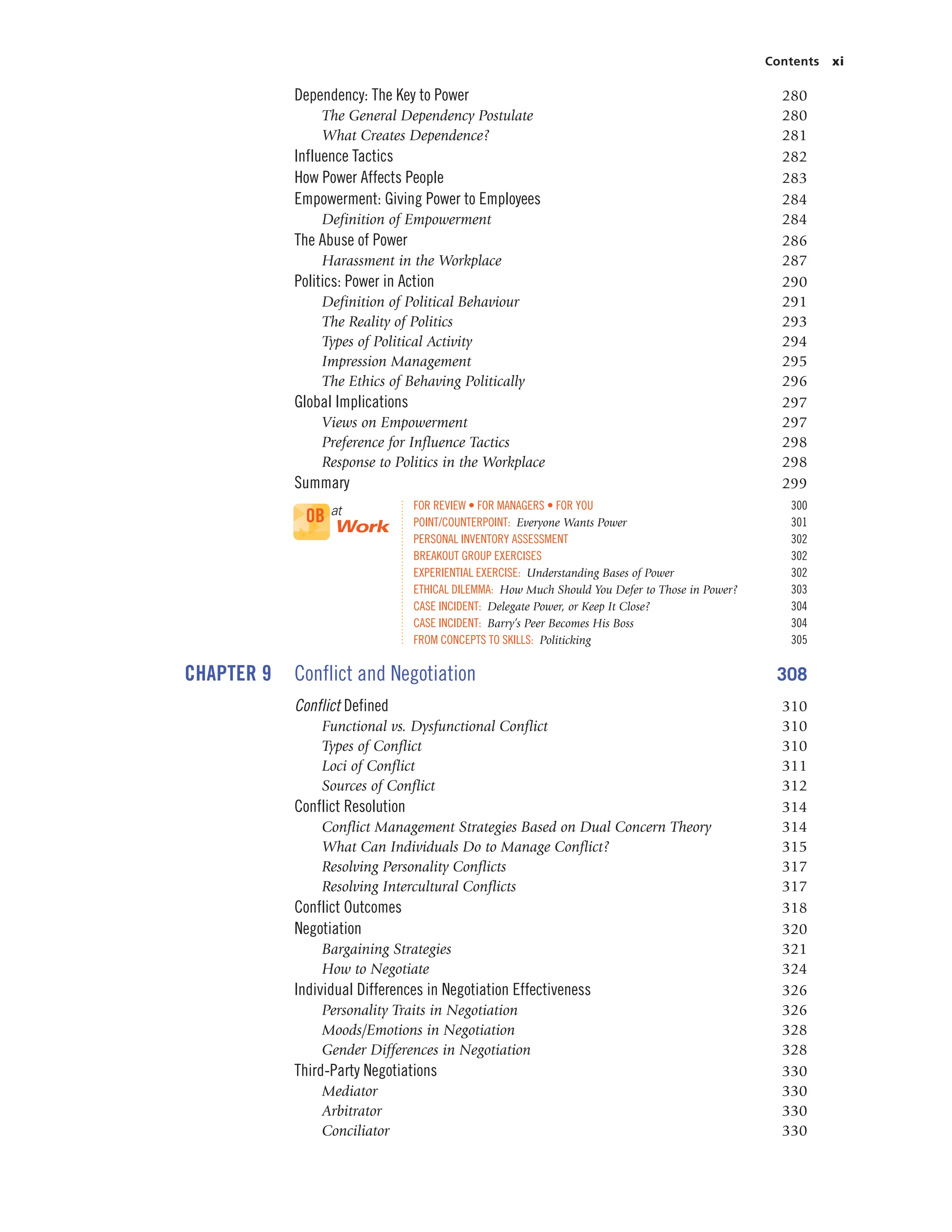 Contents xi
Dependency: The Key to Power 280
The General Dependency Postulate 280
What Creates Dependence? 281
Influence Tactics 282
How Power Affects People 283
Empowerment: Giving Power to Employees 284
Definition of Empowerment 284
The Abuse of Power 286
Harassment in the Workplace 287
Politics: Power in Action 290
Definition of Political Behaviour 291
The Reality of Politics 293
Types of Political Activity 294
Impression Management 295
The Ethics of Behaving Politically 296
Global Implications 297
Views on Empowerment 297
Preference for Influence Tactics 298
Response to Politics in the Workplace 298
Summary 299
FOR REVIEW • FOR MANAGERS • FOR YOU 300
POINT/COUNTERPOINT: Everyone Wants Power 301
PERSONAL INVENTORY ASSESSMENT 302
BREAKOUT GROUP EXERCISES 302
EXPERIENTIAL EXERCISE: Understanding Bases of Power 302
ETHICAL DILEMMA: How Much Should You Defer to Those in Power? 303
CASE INCIDENT: Delegate Power, or Keep It Close? 304
CASE INCIDENT: Barry’s Peer Becomes His Boss 304
FROM CONCEPTS TO SKILLS: Politicking 305
CHAPTER 9 Conflict and Negotiation 308
Conflict Defined 310
Functional vs. Dysfunctional Conflict 310
Types of Conflict 310
Loci of Conflict 311
Sources of Conflict 312
Conflict Resolution 314
Conflict Management Strategies Based on Dual Concern Theory 314
What Can Individuals Do to Manage Conflict? 315
Resolving Personality Conflicts 317
Resolving Intercultural Conflicts 317
Conflict Outcomes 318
Negotiation 320
Bargaining Strategies 321
How to Negotiate 324
Individual Differences in Negotiation Effectiveness 326
Personality Traits in Negotiation 326
Moods/Emotions in Negotiation 328
Gender Differences in Negotiation 328
Third-Party Negotiations 330
Mediator 330
Arbitrator 330
Conciliator 330
OB at
Work
 