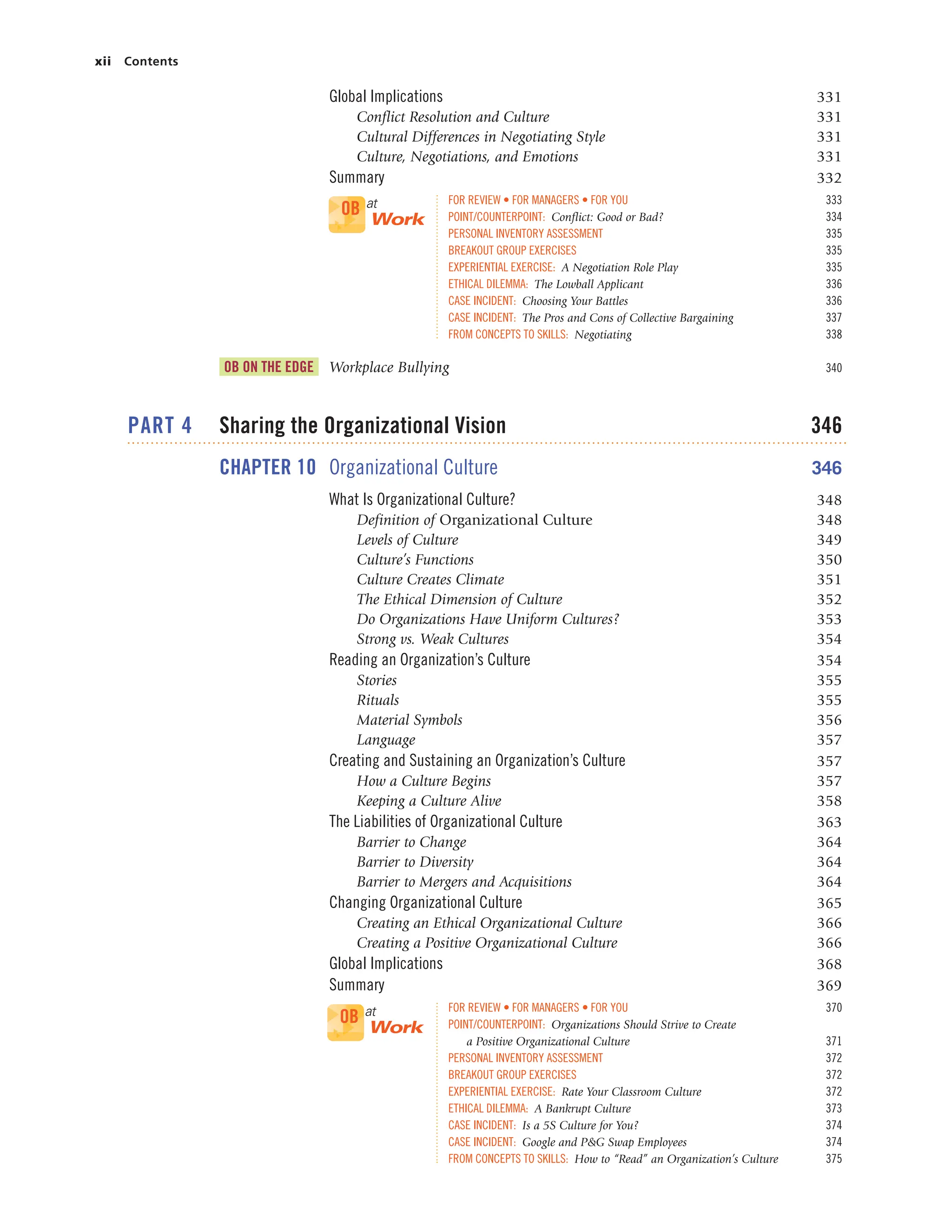 xii Contents
Global Implications 331
Conflict Resolution and Culture 331
Cultural Differences in Negotiating Style 331
Culture, Negotiations, and Emotions 331
Summary 332
FOR REVIEW • FOR MANAGERS • FOR YOU 333
POINT/COUNTERPOINT: Conflict: Good or Bad? 334
PERSONAL INVENTORY ASSESSMENT 335
BREAKOUT GROUP EXERCISES 335
EXPERIENTIAL EXERCISE: A Negotiation Role Play 335
ETHICAL DILEMMA: The Lowball Applicant 336
CASE INCIDENT: Choosing Your Battles 336
CASE INCIDENT: The Pros and Cons of Collective Bargaining 337
FROM CONCEPTS TO SKILLS: Negotiating 338
OB ON THE EDGE Workplace Bullying 340
PART 4 Sharing the Organizational Vision 346
CHAPTER 10 Organizational Culture 346
What Is Organizational Culture? 348
Definition of Organizational Culture 348
Levels of Culture 349
Culture’s Functions 350
Culture Creates Climate 351
The Ethical Dimension of Culture 352
Do Organizations Have Uniform Cultures? 353
Strong vs. Weak Cultures 354
Reading an Organization’s Culture 354
Stories 355
Rituals 355
Material Symbols 356
Language 357
Creating and Sustaining an Organization’s Culture 357
How a Culture Begins 357
Keeping a Culture Alive 358
The Liabilities of Organizational Culture 363
Barrier to Change 364
Barrier to Diversity 364
Barrier to Mergers and Acquisitions 364
Changing Organizational Culture 365
Creating an Ethical Organizational Culture 366
Creating a Positive Organizational Culture 366
Global Implications 368
Summary 369
FOR REVIEW • FOR MANAGERS • FOR YOU 370
POINT/COUNTERPOINT: Organizations Should Strive to Create
a Positive Organizational Culture 371
PERSONAL INVENTORY ASSESSMENT 372
BREAKOUT GROUP EXERCISES 372
EXPERIENTIAL EXERCISE: Rate Your Classroom Culture 372
ETHICAL DILEMMA: A Bankrupt Culture 373
CASE INCIDENT: Is a 5S Culture for You? 374
CASE INCIDENT: Google and P&G Swap Employees 374
FROM CONCEPTS TO SKILLS: How to “Read” an Organization’s Culture 375
OB at
Work
OB at
Work
 