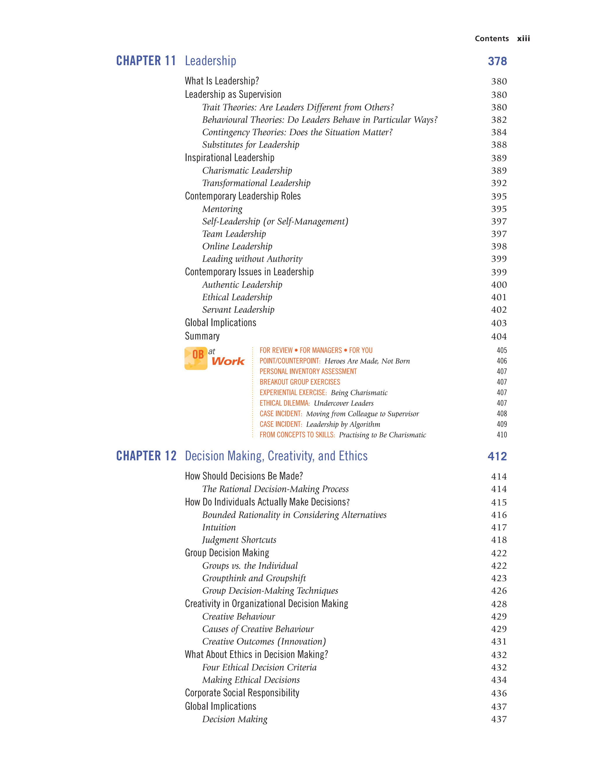 Contents xiii
CHAPTER 11 Leadership 378
What Is Leadership? 380
Leadership as Supervision 380
Trait Theories: Are Leaders Different from Others? 380
Behavioural Theories: Do Leaders Behave in Particular Ways? 382
Contingency Theories: Does the Situation Matter? 384
Substitutes for Leadership 388
Inspirational Leadership 389
Charismatic Leadership 389
Transformational Leadership 392
Contemporary Leadership Roles 395
Mentoring 395
Self-Leadership (or Self-Management) 397
Team Leadership 397
Online Leadership 398
Leading without Authority 399
Contemporary Issues in Leadership 399
Authentic Leadership 400
Ethical Leadership 401
Servant Leadership 402
Global Implications 403
Summary 404
FOR REVIEW • FOR MANAGERS • FOR YOU 405
POINT/COUNTERPOINT: Heroes Are Made, Not Born 406
PERSONAL INVENTORY ASSESSMENT 407
BREAKOUT GROUP EXERCISES 407
EXPERIENTIAL EXERCISE: Being Charismatic 407
ETHICAL DILEMMA: Undercover Leaders 407
CASE INCIDENT: Moving from Colleague to Supervisor 408
CASE INCIDENT: Leadership by Algorithm 409
FROM CONCEPTS TO SKILLS: Practising to Be Charismatic 410
CHAPTER 12 Decision Making, Creativity, and Ethics 412
How Should Decisions Be Made? 414
The Rational Decision-Making Process 414
How Do Individuals Actually Make Decisions? 415
Bounded Rationality in Considering Alternatives 416
Intuition 417
Judgment Shortcuts 418
Group Decision Making 422
Groups vs. the Individual 422
Groupthink and Groupshift 423
Group Decision-Making Techniques 426
Creativity in Organizational Decision Making 428
Creative Behaviour 429
Causes of Creative Behaviour 429
Creative Outcomes (Innovation) 431
What About Ethics in Decision Making? 432
Four Ethical Decision Criteria 432
Making Ethical Decisions 434
Corporate Social Responsibility 436
Global Implications 437
Decision Making 437
OB at
Work
 