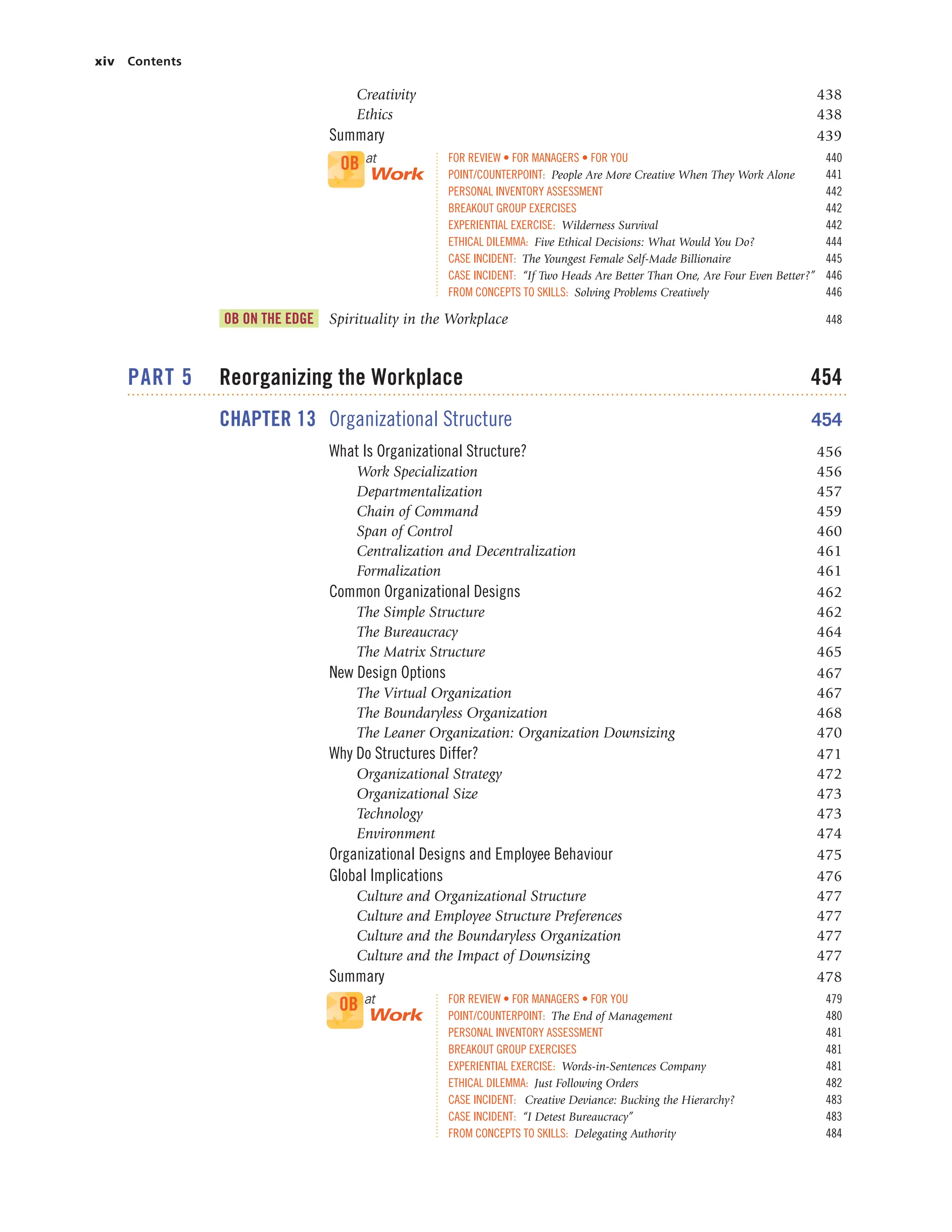 xiv Contents
Creativity 438
Ethics 438
Summary 439
FOR REVIEW • FOR MANAGERS • FOR YOU 440
POINT/COUNTERPOINT: People Are More Creative When They Work Alone 441
PERSONAL INVENTORY ASSESSMENT 442
BREAKOUT GROUP EXERCISES 442
EXPERIENTIAL EXERCISE: Wilderness Survival 442
ETHICAL DILEMMA: Five Ethical Decisions: What Would You Do? 444
CASE INCIDENT: The Youngest Female Self-Made Billionaire 445
CASE INCIDENT: “If Two Heads Are Better Than One, Are Four Even Better?” 446
FROM CONCEPTS TO SKILLS: Solving Problems Creatively 446
OB ON THE EDGE Spirituality in the Workplace 448
PART 5 Reorganizing the Workplace 454
CHAPTER 13 Organizational Structure 454
What Is Organizational Structure? 456
Work Specialization 456
Departmentalization 457
Chain of Command 459
Span of Control 460
Centralization and Decentralization 461
Formalization 461
Common Organizational Designs 462
The Simple Structure 462
The Bureaucracy 464
The Matrix Structure 465
New Design Options 467
The Virtual Organization 467
The Boundaryless Organization 468
The Leaner Organization: Organization Downsizing 470
Why Do Structures Differ? 471
Organizational Strategy 472
Organizational Size 473
Technology 473
Environment 474
Organizational Designs and Employee Behaviour 475
Global Implications 476
Culture and Organizational Structure 477
Culture and Employee Structure Preferences 477
Culture and the Boundaryless Organization 477
Culture and the Impact of Downsizing 477
Summary 478
FOR REVIEW • FOR MANAGERS • FOR YOU 479
POINT/COUNTERPOINT: The End of Management 480
PERSONAL INVENTORY ASSESSMENT 481
BREAKOUT GROUP EXERCISES 481
EXPERIENTIAL EXERCISE: Words-in-Sentences Company 481
ETHICAL DILEMMA: Just Following Orders 482
CASE INCIDENT: Creative Deviance: Bucking the Hierarchy? 483
CASE INCIDENT: “I Detest Bureaucracy” 483
FROM CONCEPTS TO SKILLS: Delegating Authority 484
OB at
Work
OB at
Work
 