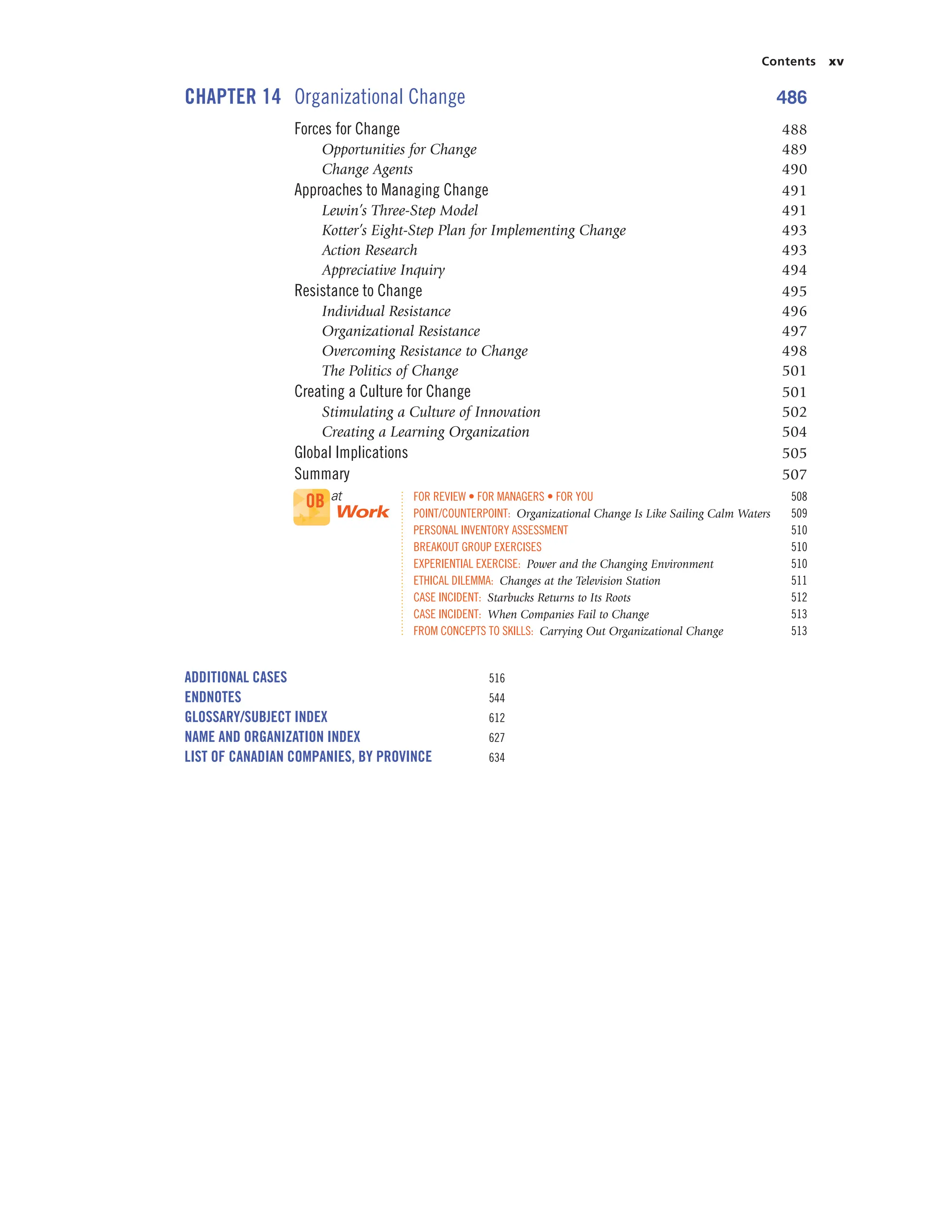 Contents xv
CHAPTER 14 Organizational Change 486
Forces for Change 488
Opportunities for Change 489
Change Agents 490
Approaches to Managing Change 491
Lewin’s Three-Step Model 491
Kotter’s Eight-Step Plan for Implementing Change 493
Action Research 493
Appreciative Inquiry 494
Resistance to Change 495
Individual Resistance 496
Organizational Resistance 497
Overcoming Resistance to Change 498
The Politics of Change 501
Creating a Culture for Change 501
Stimulating a Culture of Innovation 502
Creating a Learning Organization 504
Global Implications 505
Summary 507
FOR REVIEW • FOR MANAGERS • FOR YOU 508
POINT/COUNTERPOINT: Organizational Change Is Like Sailing Calm Waters 509
PERSONAL INVENTORY ASSESSMENT 510
BREAKOUT GROUP EXERCISES 510
EXPERIENTIAL EXERCISE: Power and the Changing Environment 510
ETHICAL DILEMMA: Changes at the Television Station 511
CASE INCIDENT: Starbucks Returns to Its Roots 512
CASE INCIDENT: When Companies Fail to Change 513
FROM CONCEPTS TO SKILLS: Carrying Out Organizational Change 513
ADDITIONAL CASES 516
ENDNOTES 544
GLOSSARY/SUBJECT INDEX 612
NAME AND ORGANIZATION INDEX 627
LIST OF CANADIAN COMPANIES, BY PROVINCE 634
OB at
Work
 