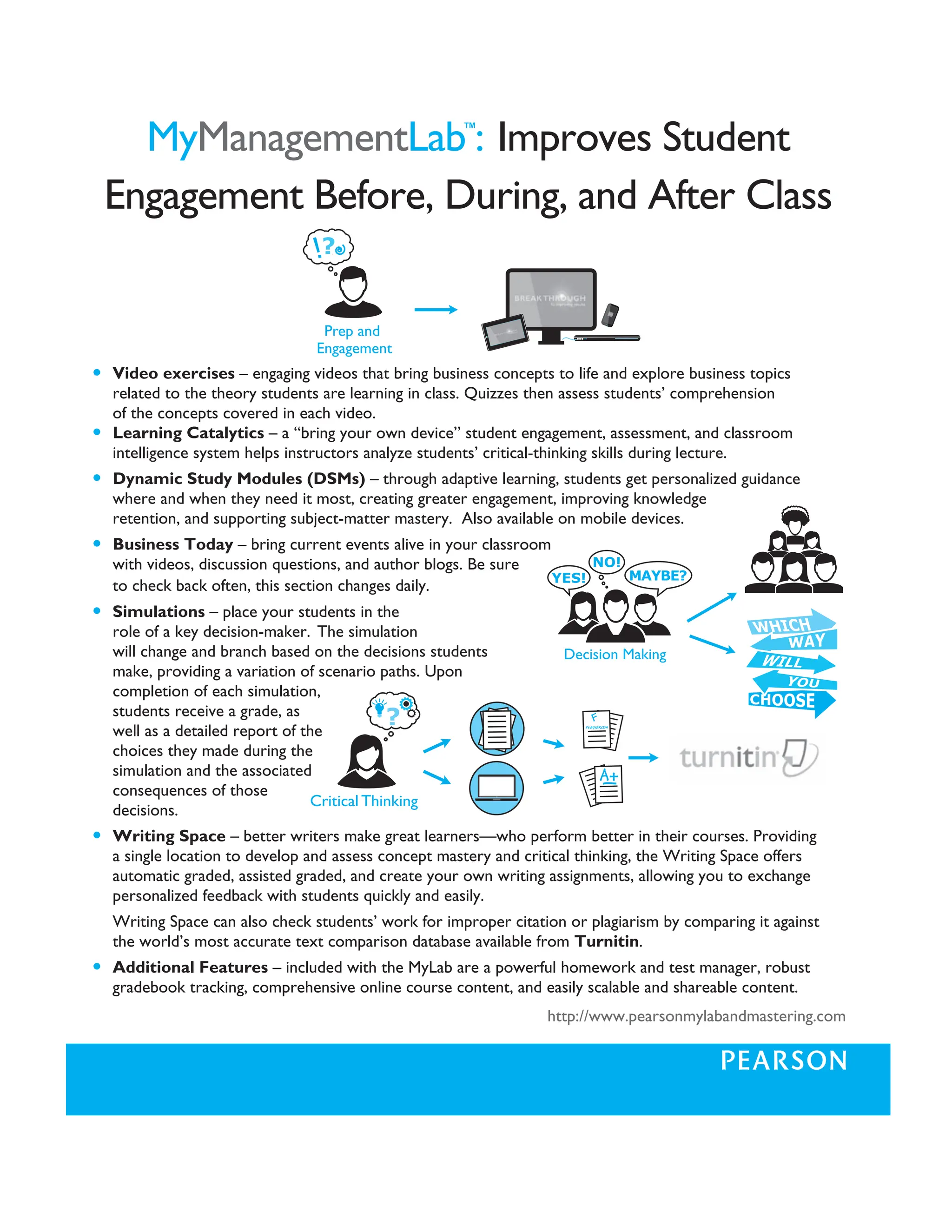 MyManagementLab™
: Improves Student
Engagement Before, During, and After Class
Critical Thinking
Decision Making
Prep and
Engagement
will change and branch based on the decisions students
make, providing a variation of scenario paths. Upon
completion of each simulation,
students receive a grade, as
well as a detailed report of the
choices they made during the
simulation and the associated
consequences of those
decisions.
S Writing Space – better writers make great learners—who perform better in their courses. Providing
a single location to develop and assess concept mastery and critical thinking, the Writing Space offers
automatic graded, assisted graded, and create your own writing assignments, allowing you to exchange
personalized feedback with students quickly and easily.
Writing Space can also check students’ work for improper citation or plagiarism by comparing it against
the world’s most accurate text comparison database available from Turnitin.
S Additional Features – included with the MyLab are a powerful homework and test manager, robust
gradebook tracking, comprehensive online course content, and easily scalable and shareable content.
http://www.pearsonmylabandmastering.com
S Video exercises – engaging videos that bring business concepts to life and explore business topics
related to the theory students are learning in class. Quizzes then assess students’ comprehension
of the concepts covered in each video.
S Learning Catalytics – a “bring your own device” student engagement, assessment, and classroom
intelligence system helps instructors analyze students’ critical-thinking skills during lecture.
S Dynamic Study Modules (DSMs) – through adaptive learning, students get personalized guidance
where and when they need it most, creating greater engagement, improving knowledge
retention, and supporting subject-matter mastery. Also available on mobile devices.
S Business Today – bring current events alive in your classroom
with videos, discussion questions, and author blogs. Be sure
to check back often, this section changes daily.
S Simulations – place your students in the
role of a key decision-maker. The simulation
 