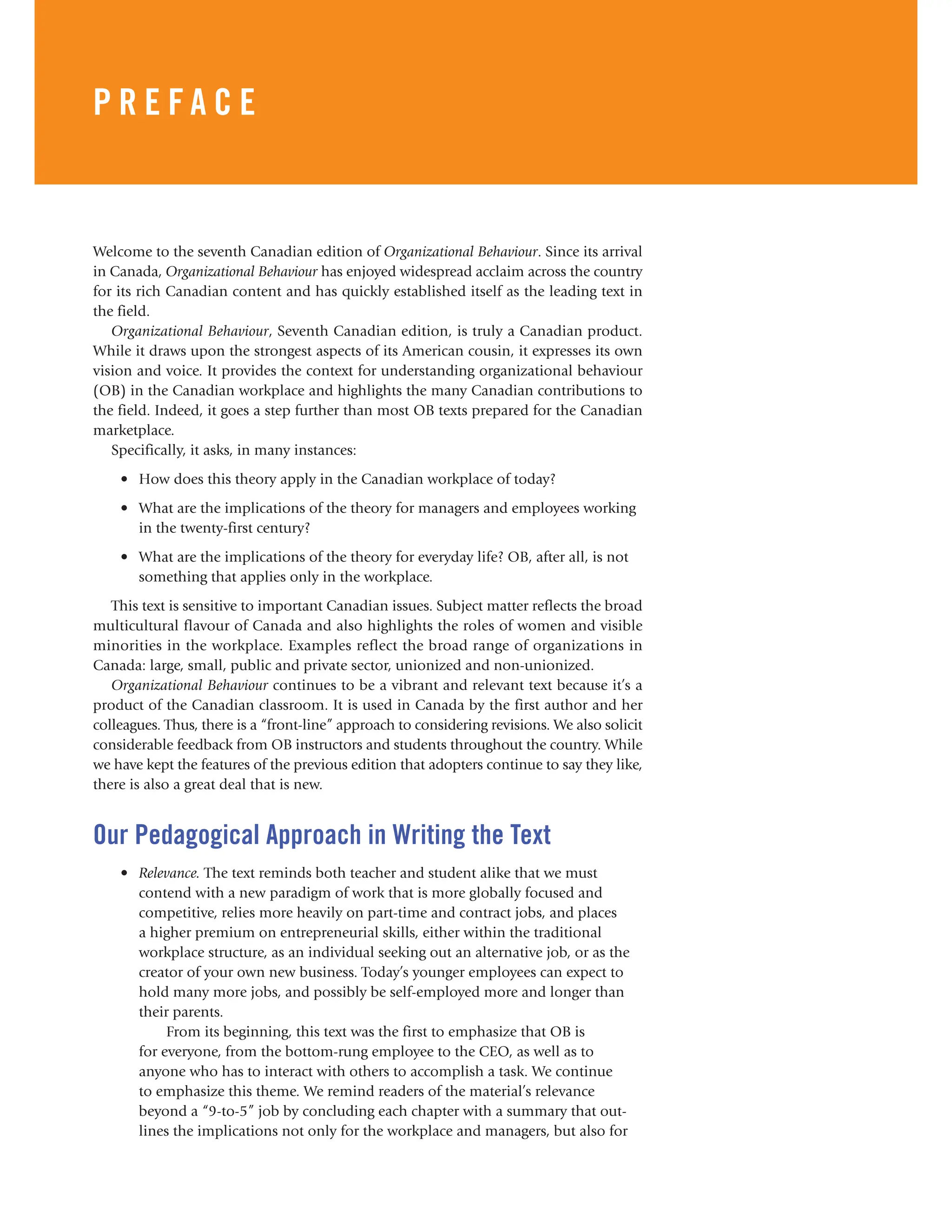 Preface xvii
Welcome to the seventh Canadian edition of Organizational Behaviour. Since its arrival
in Canada, Organizational Behaviour has enjoyed widespread acclaim across the country
for its rich Canadian content and has quickly established itself as the leading text in
the field.
Organizational Behaviour, Seventh Canadian edition, is truly a Canadian product.
While it draws upon the strongest aspects of its American cousin, it expresses its own
vision and voice. It provides the context for understanding organizational behaviour
(OB) in the Canadian workplace and highlights the many Canadian contributions to
the field. Indeed, it goes a step further than most OB texts prepared for the Canadian
marketplace.
Specifically, it asks, in many instances:
• How does this theory apply in the Canadian workplace of today?
• What are the implications of the theory for managers and employees working
in the twenty-first century?
• What are the implications of the theory for everyday life? OB, after all, is not
something that applies only in the workplace.
This text is sensitive to important Canadian issues. Subject matter reflects the broad
multicultural flavour of Canada and also highlights the roles of women and visible
minorities in the workplace. Examples reflect the broad range of organizations in
Canada: large, small, public and private sector, unionized and non-unionized.
Organizational Behaviour continues to be a vibrant and relevant text because it’s a
product of the Canadian classroom. It is used in Canada by the first author and her
colleagues. Thus, there is a “front-line” approach to considering revisions. We also solicit
considerable feedback from OB instructors and students throughout the country. While
we have kept the features of the previous edition that adopters continue to say they like,
there is also a great deal that is new.
Our Pedagogical Approach in Writing the Text
• Relevance. The text reminds both teacher and student alike that we must
contend with a new paradigm of work that is more globally focused and
competitive, relies more heavily on part-time and contract jobs, and places
a higher premium on entrepreneurial skills, either within the traditional
workplace structure, as an individual seeking out an alternative job, or as the
creator of your own new business. Today’s younger employees can expect to
hold many more jobs, and possibly be self-employed more and longer than
their parents.
From its beginning, this text was the first to emphasize that OB is
for everyone, from the bottom-rung employee to the CEO, as well as to
anyone who has to interact with others to accomplish a task. We continue
to emphasize this theme. We remind readers of the material’s relevance
beyond a “9-to-5” job by concluding each chapter with a summary that out-
lines the implications not only for the workplace and managers, but also for
P R E F A C E
 