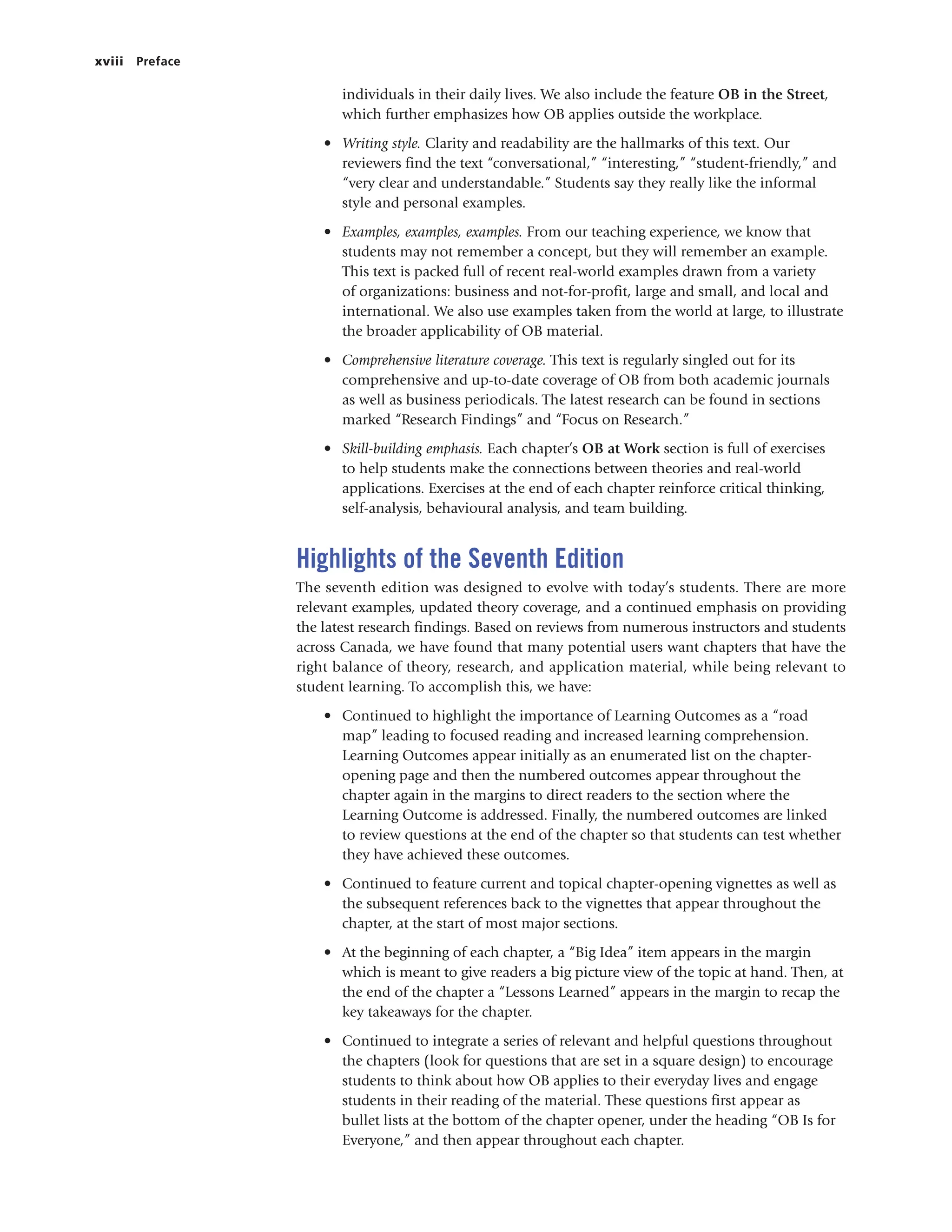 xviii Preface
individuals in their daily lives. We also include the feature OB in the Street,
which further emphasizes how OB applies outside the workplace.
• Writing style. Clarity and readability are the hallmarks of this text. Our
reviewers find the text “conversational,” “interesting,” “student-friendly,” and
“very clear and understandable.” Students say they really like the informal
style and personal examples.
• Examples, examples, examples. From our teaching experience, we know that
students may not remember a concept, but they will remember an example.
This text is packed full of recent real-world examples drawn from a variety
of organizations: business and not-for-profit, large and small, and local and
international. We also use examples taken from the world at large, to illustrate
the broader applicability of OB material.
• Comprehensive literature coverage. This text is regularly singled out for its
comprehensive and up-to-date coverage of OB from both academic journals
as well as business periodicals. The latest research can be found in sections
marked “Research Findings” and “Focus on Research.”
• Skill-building emphasis. Each chapter’s OB at Work section is full of exercises
to help students make the connections between theories and real-world
applications. Exercises at the end of each chapter reinforce critical thinking,
self-analysis, behavioural analysis, and team building.
Highlights of the Seventh Edition
The seventh edition was designed to evolve with today’s students. There are more
relevant examples, updated theory coverage, and a continued emphasis on providing
the latest research findings. Based on reviews from numerous instructors and students
across Canada, we have found that many potential users want chapters that have the
right balance of theory, research, and application material, while being relevant to
student learning. To accomplish this, we have:
• Continued to highlight the importance of Learning Outcomes as a “road
map” leading to focused reading and increased learning comprehension.
Learning Outcomes appear initially as an enumerated list on the chapter-
opening page and then the numbered outcomes appear throughout the
chapter again in the margins to direct readers to the section where the
Learning Outcome is addressed. Finally, the numbered outcomes are linked
to review questions at the end of the chapter so that students can test whether
they have achieved these outcomes.
• Continued to feature current and topical chapter-opening vignettes as well as
the subsequent references back to the vignettes that appear throughout the
chapter, at the start of most major sections.
• At the beginning of each chapter, a “Big Idea” item appears in the margin
which is meant to give readers a big picture view of the topic at hand. Then, at
the end of the chapter a “Lessons Learned” appears in the margin to recap the
key takeaways for the chapter.
• Continued to integrate a series of relevant and helpful questions throughout
the chapters (look for questions that are set in a square design) to encourage
students to think about how OB applies to their everyday lives and engage
students in their reading of the material. These questions first appear as
bullet lists at the bottom of the chapter opener, under the heading “OB Is for
Everyone,” and then appear throughout each chapter.
 