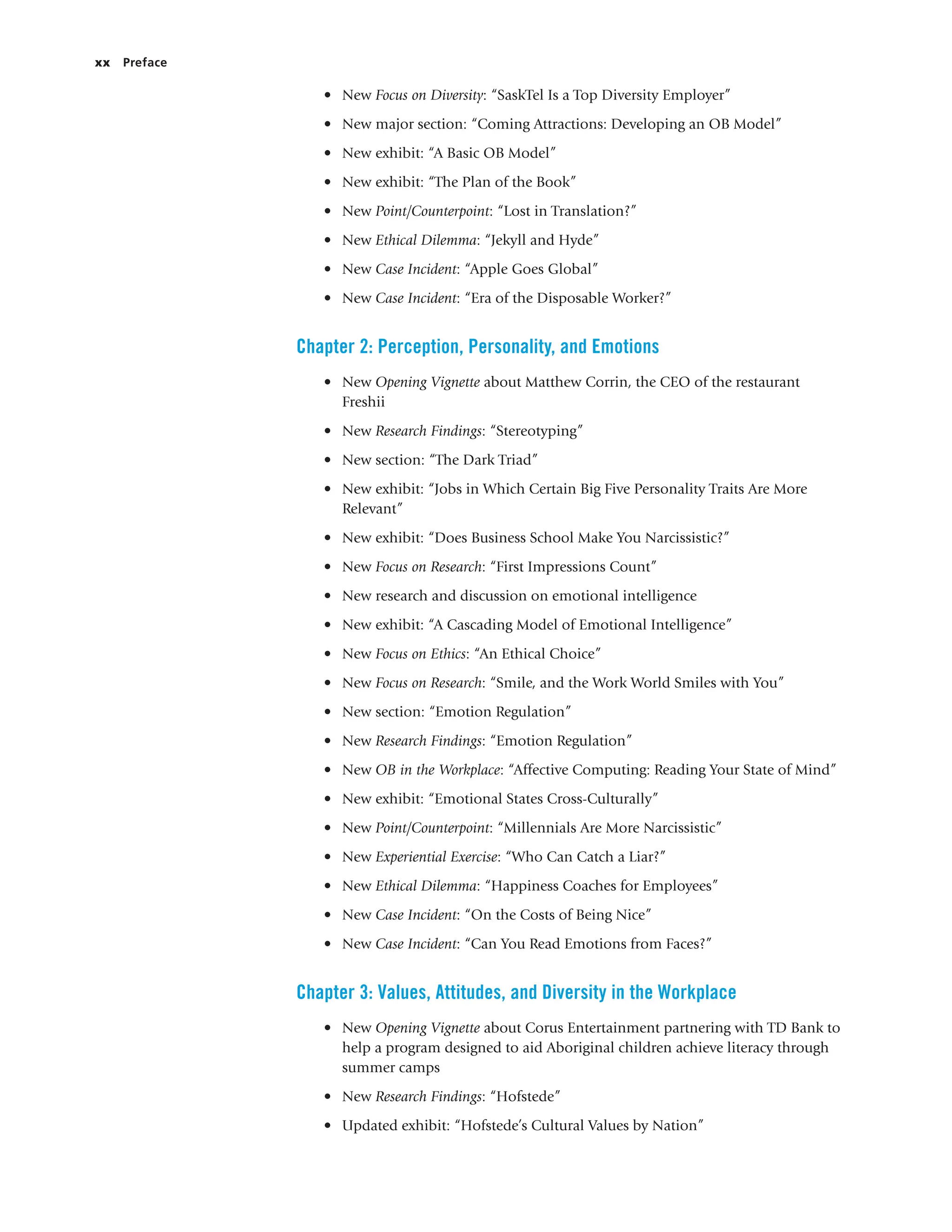xx Preface
• New Focus on Diversity: “SaskTel Is a Top Diversity Employer”
• New major section: “Coming Attractions: Developing an OB Model”
• New exhibit: “A Basic OB Model”
• New exhibit: “The Plan of the Book”
• New Point/Counterpoint: “Lost in Translation?”
• New Ethical Dilemma: “Jekyll and Hyde”
• New Case Incident: “Apple Goes Global”
• New Case Incident: “Era of the Disposable Worker?”
Chapter 2: Perception, Personality, and Emotions
• New Opening Vignette about Matthew Corrin, the CEO of the restaurant
Freshii
• New Research Findings: “Stereotyping”
• New section: “The Dark Triad”
• New exhibit: “Jobs in Which Certain Big Five Personality Traits Are More
Relevant”
• New exhibit: “Does Business School Make You Narcissistic?”
• New Focus on Research: “First Impressions Count”
• New research and discussion on emotional intelligence
• New exhibit: “A Cascading Model of Emotional Intelligence”
• New Focus on Ethics: “An Ethical Choice”
• New Focus on Research: “Smile, and the Work World Smiles with You”
• New section: “Emotion Regulation”
• New Research Findings: “Emotion Regulation”
• New OB in the Workplace: “Affective Computing: Reading Your State of Mind”
• New exhibit: “Emotional States Cross-Culturally”
• New Point/Counterpoint: “Millennials Are More Narcissistic”
• New Experiential Exercise: “Who Can Catch a Liar?”
• New Ethical Dilemma: “Happiness Coaches for Employees”
• New Case Incident: “On the Costs of Being Nice”
• New Case Incident: “Can You Read Emotions from Faces?”
Chapter 3: Values, Attitudes, and Diversity in the Workplace
• New Opening Vignette about Corus Entertainment partnering with TD Bank to
help a program designed to aid Aboriginal children achieve literacy through
summer camps
• New Research Findings: “Hofstede”
• Updated exhibit: “Hofstede’s Cultural Values by Nation”
 