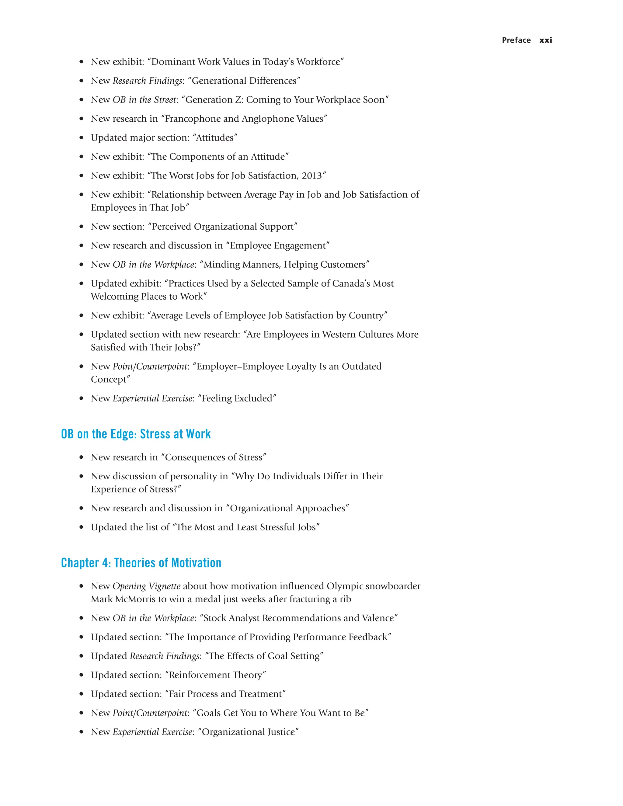 Preface xxi
• New exhibit: “Dominant Work Values in Today’s Workforce”
• New Research Findings: “Generational Differences”
• New OB in the Street: “Generation Z: Coming to Your Workplace Soon”
• New research in “Francophone and Anglophone Values”
• Updated major section: “Attitudes”
• New exhibit: “The Components of an Attitude”
• New exhibit: “The Worst Jobs for Job Satisfaction, 2013”
• New exhibit: “Relationship between Average Pay in Job and Job Satisfaction of
Employees in That Job”
• New section: “Perceived Organizational Support”
• New research and discussion in “Employee Engagement”
• New OB in the Workplace: “Minding Manners, Helping Customers”
• Updated exhibit: “Practices Used by a Selected Sample of Canada’s Most
Welcoming Places to Work”
• New exhibit: “Average Levels of Employee Job Satisfaction by Country”
• Updated section with new research: “Are Employees in Western Cultures More
Satisfied with Their Jobs?”
• New Point/Counterpoint: “Employer–Employee Loyalty Is an Outdated
Concept”
• New Experiential Exercise: “Feeling Excluded”
OB on the Edge: Stress at Work
• New research in “Consequences of Stress”
• New discussion of personality in “Why Do Individuals Differ in Their
Experience of Stress?”
• New research and discussion in “Organizational Approaches”
• Updated the list of “The Most and Least Stressful Jobs”
Chapter 4: Theories of Motivation
• New Opening Vignette about how motivation influenced Olympic snowboarder
Mark McMorris to win a medal just weeks after fracturing a rib
• New OB in the Workplace: “Stock Analyst Recommendations and Valence”
• Updated section: “The Importance of Providing Performance Feedback”
• Updated Research Findings: “The Effects of Goal Setting”
• Updated section: “Reinforcement Theory”
• Updated section: “Fair Process and Treatment”
• New Point/Counterpoint: “Goals Get You to Where You Want to Be”
• New Experiential Exercise: “Organizational Justice”
 