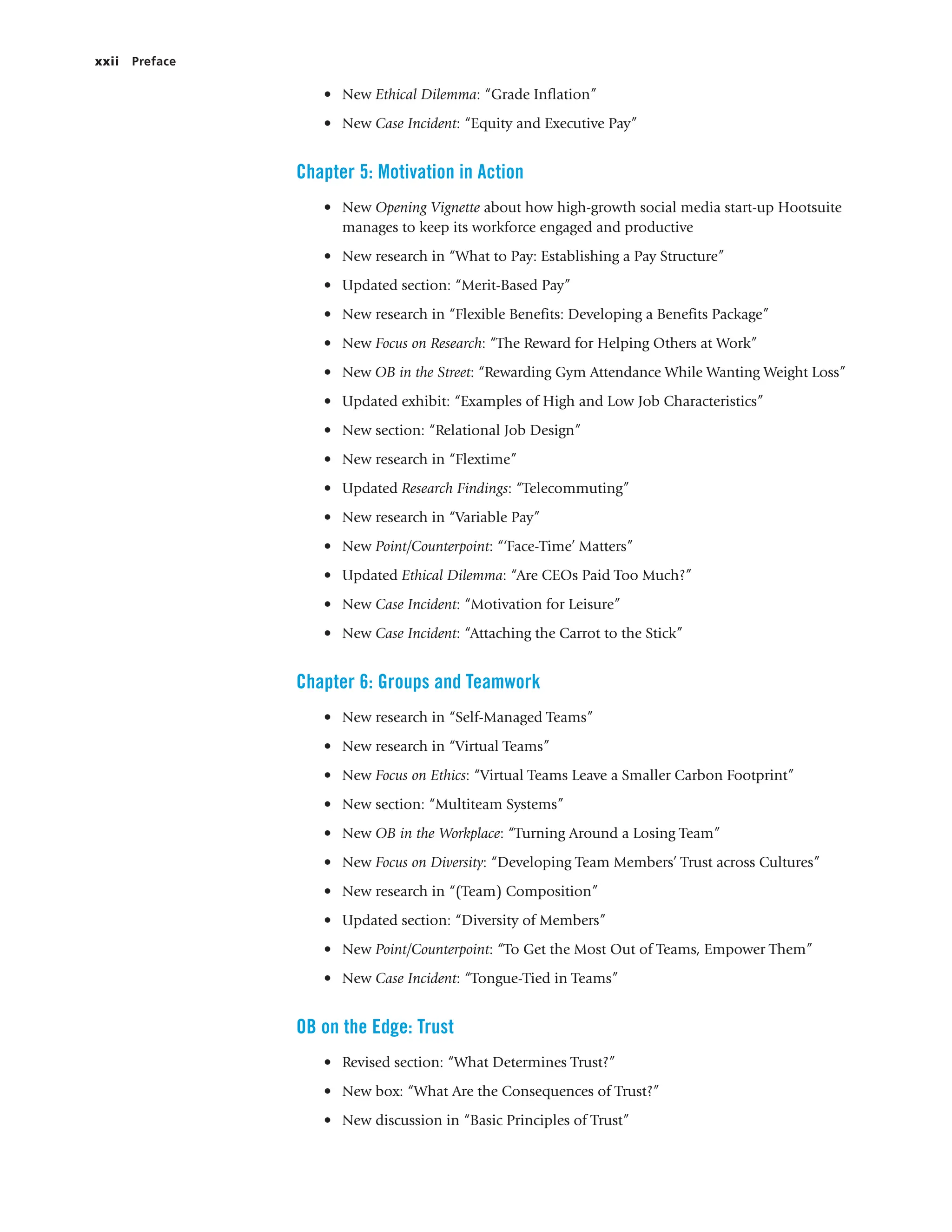 xxii Preface
• New Ethical Dilemma: “Grade Inflation”
• New Case Incident: “Equity and Executive Pay”
Chapter 5: Motivation in Action
• New Opening Vignette about how high-growth social media start-up Hootsuite
manages to keep its workforce engaged and productive
• New research in “What to Pay: Establishing a Pay Structure”
• Updated section: “Merit-Based Pay”
• New research in “Flexible Benefits: Developing a Benefits Package”
• New Focus on Research: “The Reward for Helping Others at Work”
• New OB in the Street: “Rewarding Gym Attendance While Wanting Weight Loss”
• Updated exhibit: “Examples of High and Low Job Characteristics”
• New section: “Relational Job Design”
• New research in “Flextime”
• Updated Research Findings: “Telecommuting”
• New research in “Variable Pay”
• New Point/Counterpoint: “‘Face-Time’ Matters”
• Updated Ethical Dilemma: “Are CEOs Paid Too Much?”
• New Case Incident: “Motivation for Leisure”
• New Case Incident: “Attaching the Carrot to the Stick”
Chapter 6: Groups and Teamwork
• New research in “Self-Managed Teams”
• New research in “Virtual Teams”
• New Focus on Ethics: “Virtual Teams Leave a Smaller Carbon Footprint”
• New section: “Multiteam Systems”
• New OB in the Workplace: “Turning Around a Losing Team”
• New Focus on Diversity: “Developing Team Members’ Trust across Cultures”
• New research in “(Team) Composition”
• Updated section: “Diversity of Members”
• New Point/Counterpoint: “To Get the Most Out of Teams, Empower Them”
• New Case Incident: “Tongue-Tied in Teams”
OB on the Edge: Trust
• Revised section: “What Determines Trust?”
• New box: “What Are the Consequences of Trust?”
• New discussion in “Basic Principles of Trust”
 