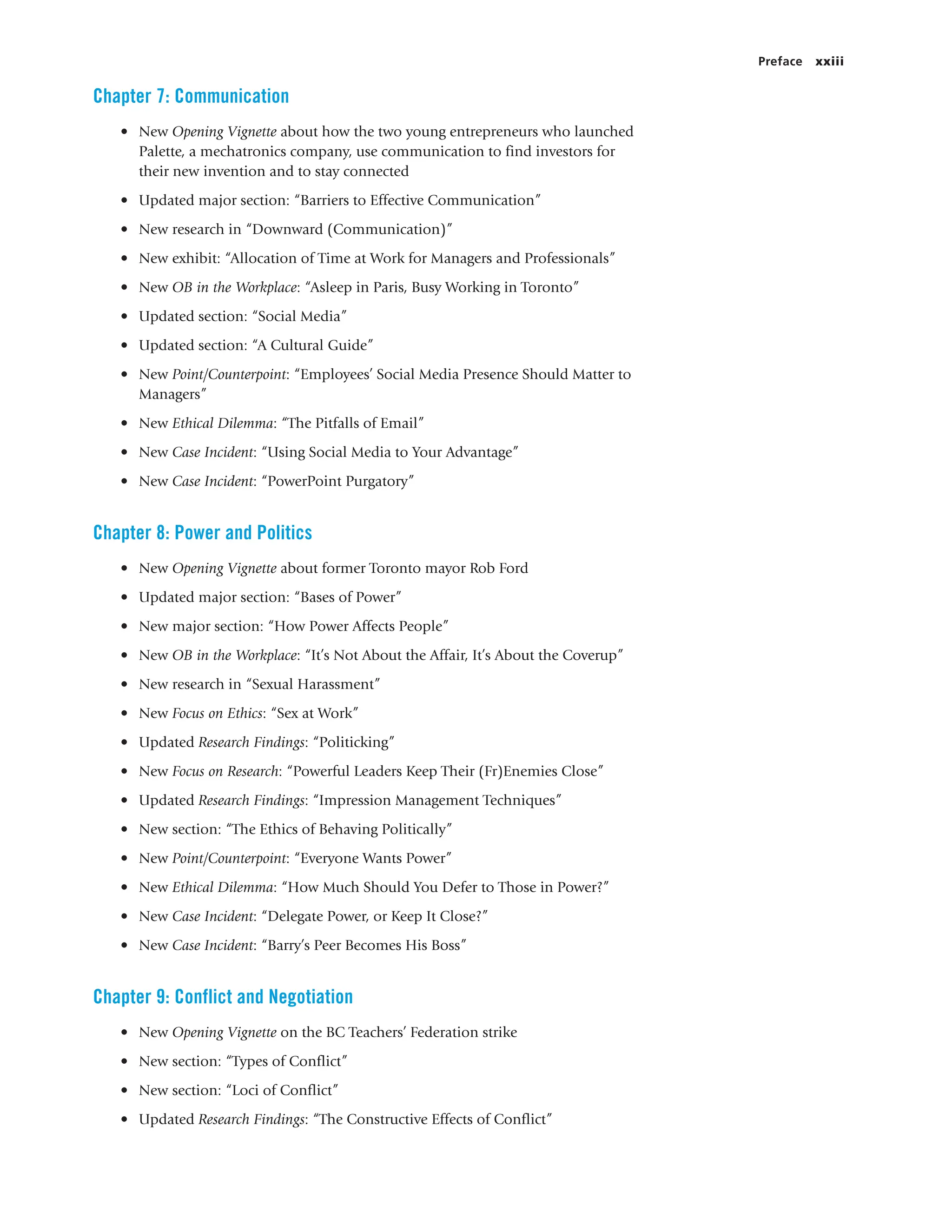 Preface xxiii
Chapter 7: Communication
• New Opening Vignette about how the two young entrepreneurs who launched
Palette, a mechatronics company, use communication to find investors for
their new invention and to stay connected
• Updated major section: “Barriers to Effective Communication”
• New research in “Downward (Communication)”
• New exhibit: “Allocation of Time at Work for Managers and Professionals”
• New OB in the Workplace: “Asleep in Paris, Busy Working in Toronto”
• Updated section: “Social Media”
• Updated section: “A Cultural Guide”
• New Point/Counterpoint: “Employees’ Social Media Presence Should Matter to
Managers”
• New Ethical Dilemma: “The Pitfalls of Email”
• New Case Incident: “Using Social Media to Your Advantage”
• New Case Incident: “PowerPoint Purgatory”
Chapter 8: Power and Politics
• New Opening Vignette about former Toronto mayor Rob Ford
• Updated major section: “Bases of Power”
• New major section: “How Power Affects People”
• New OB in the Workplace: “It’s Not About the Affair, It’s About the Coverup”
• New research in “Sexual Harassment”
• New Focus on Ethics: “Sex at Work”
• Updated Research Findings: “Politicking”
• New Focus on Research: “Powerful Leaders Keep Their (Fr)Enemies Close”
• Updated Research Findings: “Impression Management Techniques”
• New section: “The Ethics of Behaving Politically”
• New Point/Counterpoint: “Everyone Wants Power”
• New Ethical Dilemma: “How Much Should You Defer to Those in Power?”
• New Case Incident: “Delegate Power, or Keep It Close?”
• New Case Incident: “Barry’s Peer Becomes His Boss”
Chapter 9: Conflict and Negotiation
• New Opening Vignette on the BC Teachers’ Federation strike
• New section: “Types of Conflict”
• New section: “Loci of Conflict”
• Updated Research Findings: “The Constructive Effects of Conflict”
 