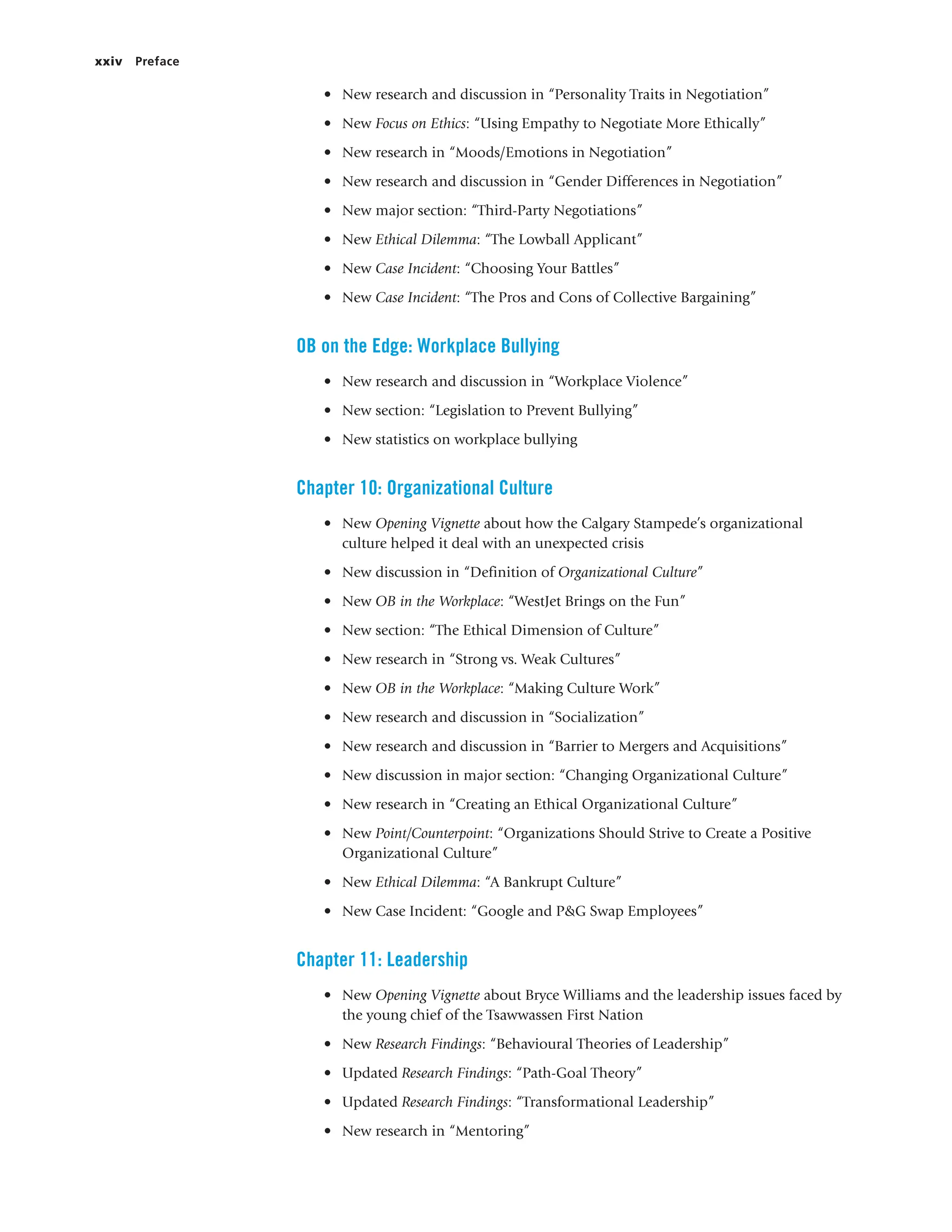 xxiv Preface
• New research and discussion in “Personality Traits in Negotiation”
• New Focus on Ethics: “Using Empathy to Negotiate More Ethically”
• New research in “Moods/Emotions in Negotiation”
• New research and discussion in “Gender Differences in Negotiation”
• New major section: “Third-Party Negotiations”
• New Ethical Dilemma: “The Lowball Applicant”
• New Case Incident: “Choosing Your Battles”
• New Case Incident: “The Pros and Cons of Collective Bargaining”
OB on the Edge: Workplace Bullying
• New research and discussion in “Workplace Violence”
• New section: “Legislation to Prevent Bullying”
• New statistics on workplace bullying
Chapter 10: Organizational Culture
• New Opening Vignette about how the Calgary Stampede’s organizational
culture helped it deal with an unexpected crisis
• New discussion in “Definition of Organizational Culture”
• New OB in the Workplace: “WestJet Brings on the Fun”
• New section: “The Ethical Dimension of Culture”
• New research in “Strong vs. Weak Cultures”
• New OB in the Workplace: “Making Culture Work”
• New research and discussion in “Socialization”
• New research and discussion in “Barrier to Mergers and Acquisitions”
• New discussion in major section: “Changing Organizational Culture”
• New research in “Creating an Ethical Organizational Culture”
• New Point/Counterpoint: “Organizations Should Strive to Create a Positive
Organizational Culture”
• New Ethical Dilemma: “A Bankrupt Culture”
• New Case Incident: “Google and P&G Swap Employees”
Chapter 11: Leadership
• New Opening Vignette about Bryce Williams and the leadership issues faced by
the young chief of the Tsawwassen First Nation
• New Research Findings: “Behavioural Theories of Leadership”
• Updated Research Findings: “Path-Goal Theory”
• Updated Research Findings: “Transformational Leadership”
• New research in “Mentoring”
 