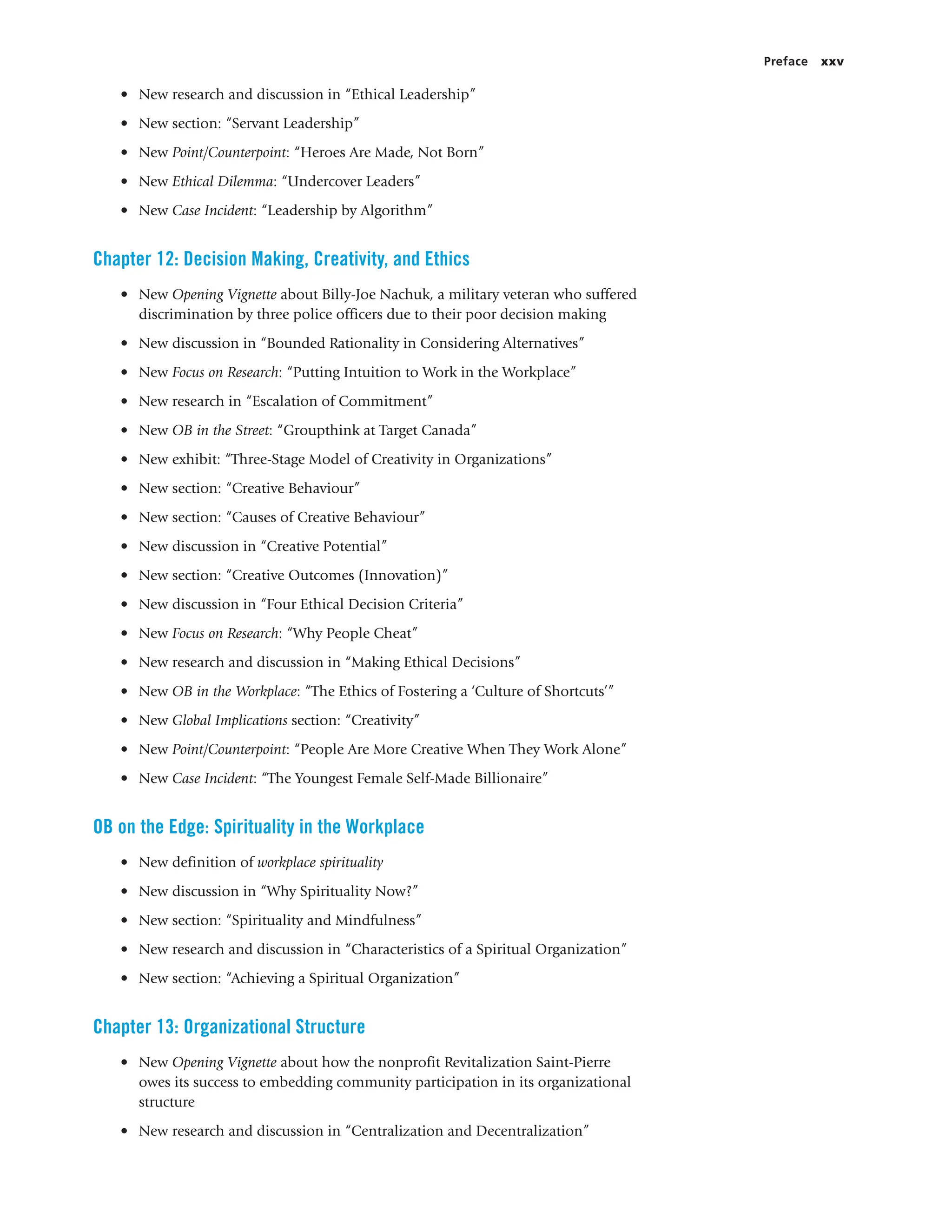 Preface xxv
• New research and discussion in “Ethical Leadership”
• New section: “Servant Leadership”
• New Point/Counterpoint: “Heroes Are Made, Not Born”
• New Ethical Dilemma: “Undercover Leaders”
• New Case Incident: “Leadership by Algorithm”
Chapter 12: Decision Making, Creativity, and Ethics
• New Opening Vignette about Billy-Joe Nachuk, a military veteran who suffered
discrimination by three police officers due to their poor decision making
• New discussion in “Bounded Rationality in Considering Alternatives”
• New Focus on Research: “Putting Intuition to Work in the Workplace”
• New research in “Escalation of Commitment”
• New OB in the Street: “Groupthink at Target Canada”
• New exhibit: “Three-Stage Model of Creativity in Organizations”
• New section: “Creative Behaviour”
• New section: “Causes of Creative Behaviour”
• New discussion in “Creative Potential”
• New section: “Creative Outcomes (Innovation)”
• New discussion in “Four Ethical Decision Criteria”
• New Focus on Research: “Why People Cheat”
• New research and discussion in “Making Ethical Decisions”
• New OB in the Workplace: “The Ethics of Fostering a ‘Culture of Shortcuts’”
• New Global Implications section: “Creativity”
• New Point/Counterpoint: “People Are More Creative When They Work Alone”
• New Case Incident: “The Youngest Female Self-Made Billionaire”
OB on the Edge: Spirituality in the Workplace
• New definition of workplace spirituality
• New discussion in “Why Spirituality Now?”
• New section: “Spirituality and Mindfulness”
• New research and discussion in “Characteristics of a Spiritual Organization”
• New section: “Achieving a Spiritual Organization”
Chapter 13: Organizational Structure
• New Opening Vignette about how the nonprofit Revitalization Saint-Pierre
owes its success to embedding community participation in its organizational
structure
• New research and discussion in “Centralization and Decentralization”
 