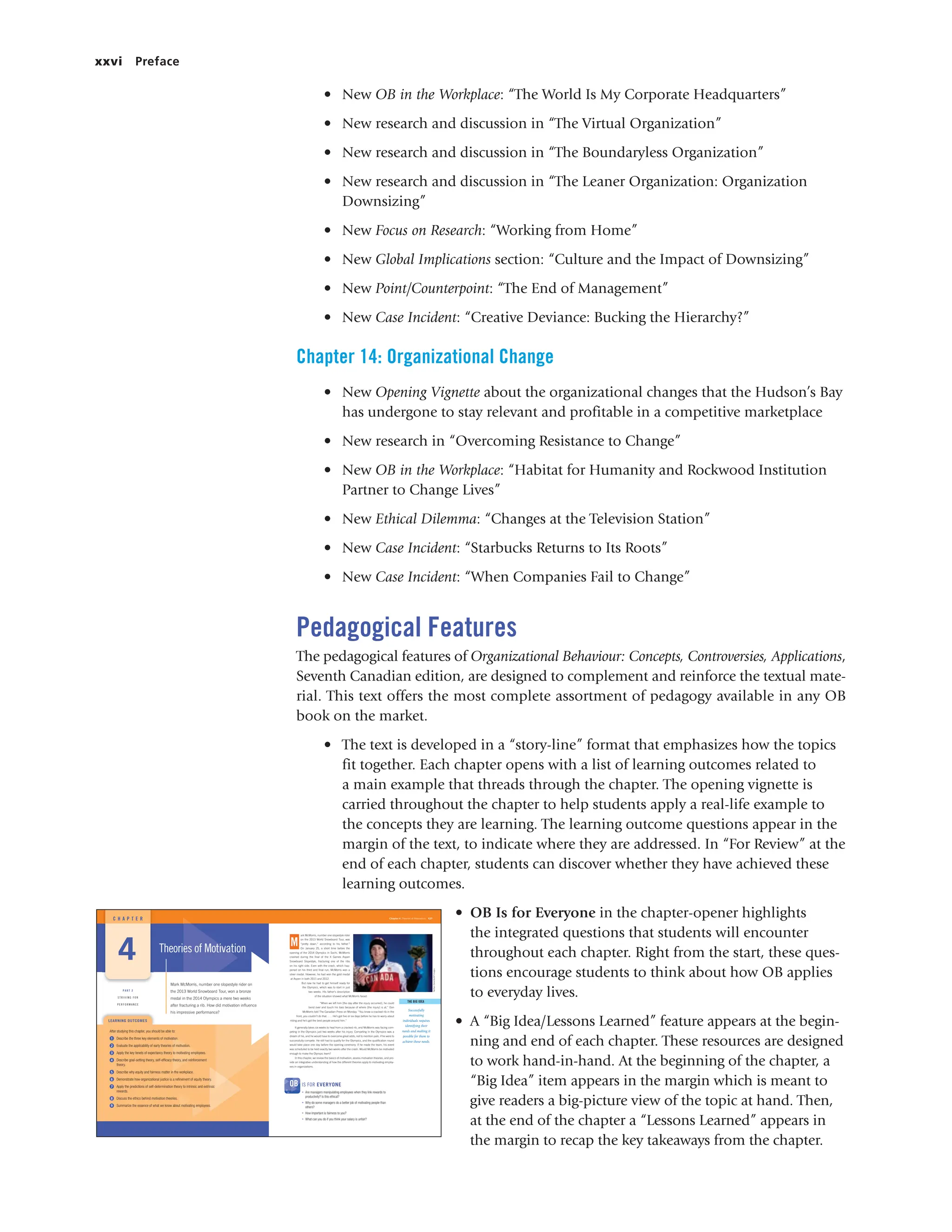 xxvi Preface
• New OB in the Workplace: “The World Is My Corporate Headquarters”
• New research and discussion in “The Virtual Organization”
• New research and discussion in “The Boundaryless Organization”
• New research and discussion in “The Leaner Organization: Organization
Downsizing”
• New Focus on Research: “Working from Home”
• New Global Implications section: “Culture and the Impact of Downsizing”
• New Point/Counterpoint: “The End of Management”
• New Case Incident: “Creative Deviance: Bucking the Hierarchy?”
Chapter 14: Organizational Change
• New Opening Vignette about the organizational changes that the Hudson’s Bay
has undergone to stay relevant and profitable in a competitive marketplace
• New research in “Overcoming Resistance to Change”
• New OB in the Workplace: “Habitat for Humanity and Rockwood Institution
Partner to Change Lives”
• New Ethical Dilemma: “Changes at the Television Station”
• New Case Incident: “Starbucks Returns to Its Roots”
• New Case Incident: “When Companies Fail to Change”
Pedagogical Features
The pedagogical features of Organizational Behaviour: Concepts, Controversies, Applications,
Seventh Canadian edition, are designed to complement and reinforce the textual mate-
rial. This text offers the most complete assortment of pedagogy available in any OB
book on the market.
• The text is developed in a “story-line” format that emphasizes how the topics
fit together. Each chapter opens with a list of learning outcomes related to
a main example that threads through the chapter. The opening vignette is
carried throughout the chapter to help students apply a real-life example to
the concepts they are learning. The learning outcome questions appear in the
margin of the text, to indicate where they are addressed. In “For Review” at the
end of each chapter, students can discover whether they have achieved these
learning outcomes.
• OB Is for Everyone in the chapter-opener highlights
the integrated questions that students will encounter
throughout each chapter. Right from the start, these ques-
tions encourage students to think about how OB applies
to everyday lives.
• A “Big Idea/Lessons Learned” feature appears at the begin-
ning and end of each chapter. These resources are designed
to work hand-in-hand. At the beginning of the chapter, a
“Big Idea” item appears in the margin which is meant to
give readers a big-picture view of the topic at hand. Then,
at the end of the chapter a “Lessons Learned” appears in
the margin to recap the key takeaways from the chapter.
ark McMorris, number one slopestyle rider
on the 2013 World Snowboard Tour, was
“pretty down,” according to his father.1
On January 25, a short time before the
opening of the 2014 Olympics in Sochi, McMorris
crashed during the final of the X Games Aspen
Snowboard Slopestyle, fracturing one of the ribs
on his right side. Even with the crash, which hap-
pened on his third and final run, McMorris won a
silver medal. However, he had won the gold medal
at Aspen in both 2011 and 2012.
But now he had to get himself ready for
the Olympics, which was to start in just
two weeks. His father’s description
of the situation showed what McMorris faced:
“When we left him [the day after the injury occurred], he could
bend over and touch his toes because of where [the injury] is at,” Don
McMorris told The Canadian Press on Monday. “You know a cracked rib in the
front, you couldn’t do that. . . . He’s got five or six days before he has to worry about
riding and he’s got the best people around him.”
It generally takes six weeks to heal from a cracked rib, and McMorris was facing com-
peting in the Olympics just two weeks after his injury. Competing in the Olympics was a
dream of his, and he would have to overcome great odds, not to mention pain, if he were to
successfully compete. He still had to qualify for the Olympics, and the qualification round
would take place one day before the opening ceremony. If he made the team, his event
was scheduled to be held exactly two weeks after the crash. Would McMorris be motivated
enough to make the Olympic team?
In this chapter, we review the basics of motivation, assess motivation theories, and pro-
vide an integrative understanding of how the different theories apply to motivating employ-
ees in organizations.
Theories of Motivation
C H A P T E R
LEARNING OUTCOMES
es of Motiva
Mark McMorris, number one slopestyle rider on
the 2013 World Snowboard Tour, won a bronze
medal in the 2014 Olympics a mere two weeks
after fracturing a rib. How did motivation influence
his impressive performance?
Chapter 4 Theories of Motivation 127
4
After studying this chapter, you should be able to:
1 Describe the three key elements of motivation.
2 Evaluate the applicability of early theories of motivation.
3 Apply the key tenets of expectancy theory to motivating employees.
4 Describe goal-setting theory, self-efficacy theory, and reinforcement
theory.
5 Describe why equity and fairness matter in the workplace.
6 Demonstrate how organizational justice is a refinement of equity theory.
7 Apply the predictions of self-determination theory to intrinsic and extrinsic
rewards.
8 Discuss the ethics behind motivation theories.
9 Summarize the essence of what we know about motivating employees.
M
Nathan
Denette/AP
Images
P A R T 2
S T R I V I N G F O R
P E R F O R M A N C E
Successfully
motivating
individuals requires
identifying their
needs and making it
possible for them to
achieve those needs.
THE BIG IDEA
• Are managers manipulating employees when they link rewards to
productivity? Is this ethical?
• Why do some managers do a better job of motivating people than
others?
• How important is fairness to you?
• What can you do if you think your salary is unfair?
OB IS FOR EVERYONE
 