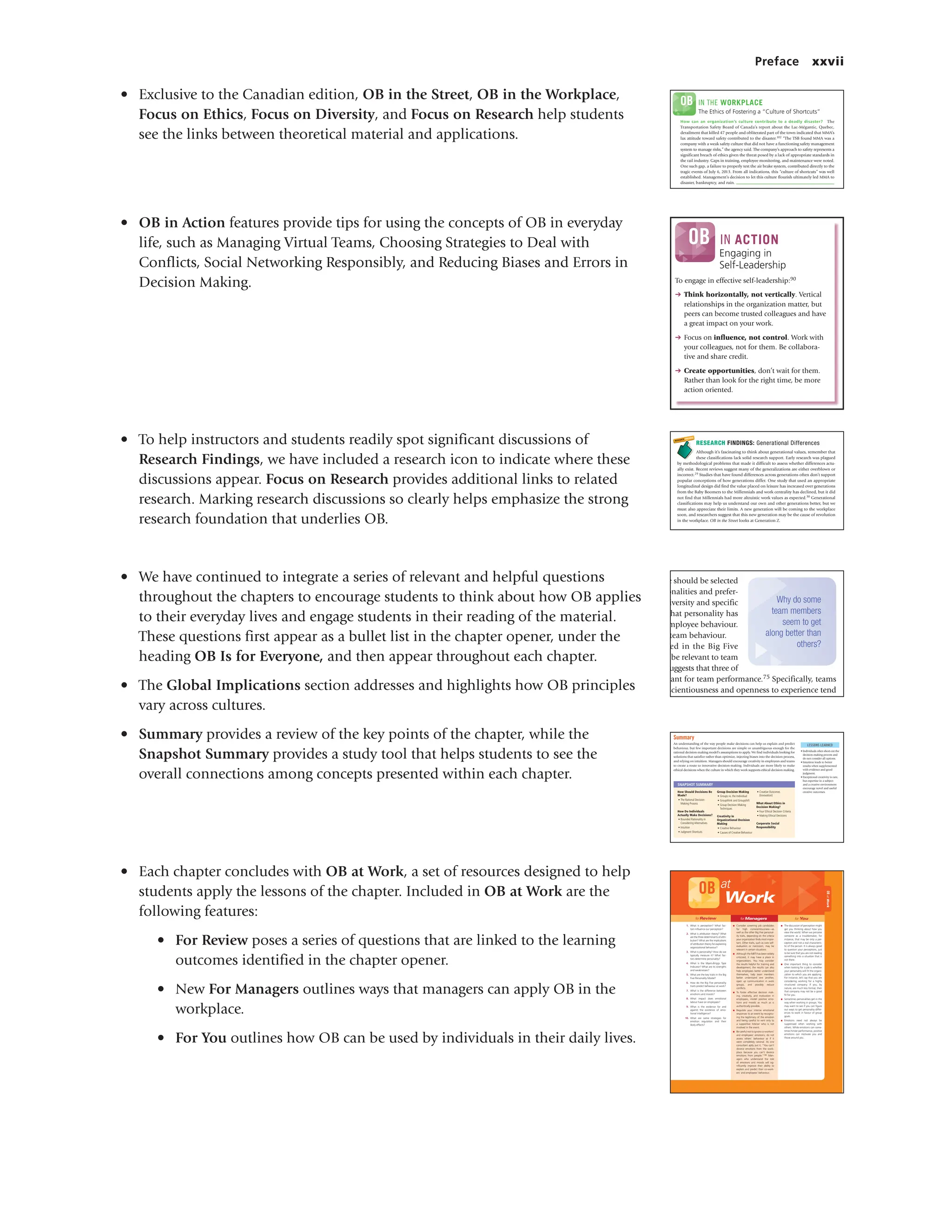 Preface xxvii
• Exclusive to the Canadian edition, OB in the Street, OB in the Workplace,
Focus on Ethics, Focus on Diversity, and Focus on Research help students
see the links between theoretical material and applications.
• OB in Action features provide tips for using the concepts of OB in everyday
life, such as Managing Virtual Teams, Choosing Strategies to Deal with
Conflicts, Social Networking Responsibly, and Reducing Biases and Errors in
Decision Making.
• To help instructors and students readily spot significant discussions of
Research Findings, we have included a research icon to indicate where these
discussions appear. Focus on Research provides additional links to related
research. Marking research discussions so clearly helps emphasize the strong
research foundation that underlies OB.
• We have continued to integrate a series of relevant and helpful questions
throughout the chapters to encourage students to think about how OB applies
to their everyday lives and engage students in their reading of the material.
These questions first appear as a bullet list in the chapter opener, under the
heading OB Is for Everyone, and then appear throughout each chapter.
• The Global Implications section addresses and highlights how OB principles
vary across cultures.
• Summary provides a review of the key points of the chapter, while the
Snapshot Summary provides a study tool that helps students to see the
overall connections among concepts presented within each chapter.
• Each chapter concludes with OB at Work, a set of resources designed to help
students apply the lessons of the chapter. Included in OB at Work are the
following features:
• For Review poses a series of questions that are linked to the learning
outcomes identified in the chapter opener.
• New For Managers outlines ways that managers can apply OB in the
workplace.
• For You outlines how OB can be used by individuals in their daily lives.
The Ethics of Fostering a “Culture of Shortcuts”
How can an organization’s culture contribute to a deadly disaster? The
Transportation Safety Board of Canada’s report about the Lac-Mégantic, Quebec,
derailment that killed 47 people and obliterated part of the town indicated that MMA’s
lax attitude toward safety contributed to the disaster.102 “The TSB found MMA was a
company with a weak safety culture that did not have a functioning safety management
system to manage risks,” the agency said. The company’s approach to safety represents a
significant breach of ethics given the threat posed by a lack of appropriate standards in
the rail industry. Gaps in training, employee monitoring, and maintenance were noted.
One such gap, a failure to properly test the air brake system, contributed directly to the
tragic events of July 6, 2013. From all indications, this “culture of shortcuts” was well
established. Management’s decision to let this culture flourish ultimately led MMA to
disaster, bankruptcy, and ruin.
OB IN THE WORKPLACE
M12_LANG1781_07_SE_C12.indd 440 1/6/15 3:04 PM
RESEARCH FINDINGS: Generational Differences
Although it’s fascinating to think about generational values, remember that
these classifications lack solid research support. Early research was plagued
by methodological problems that made it difficult to assess whether differences actu-
ally exist. Recent reviews suggest many of the generalizations are either overblown or
incorrect.29 Studies that have found differences across generations often don’t support
popular conceptions of how generations differ. One study that used an appropriate
longitudinal design did find the value placed on leisure has increased over generations
from the Baby Boomers to the Millennials and work centrality has declined, but it did
not find that Millennials had more altruistic work values as expected.30 Generational
classifications may help us understand our own and other generations better, but we
must also appreciate their limits. A new generation will be coming to the workplace
soon, and researchers suggest that this new generation may be the cause of revolution
in the workplace. OB in the Street looks at Generation Z.
M03_LANG1781_07_SE_C03.indd 87 12/29/14 4:56 PM
e should be selected
onalities and prefer-
iversity and specific
that personality has
mployee behaviour.
team behaviour.
ed in the Big Five
be relevant to team
uggests that three of
tant for team performance.75 Specifically, teams
scientiousness and openness to experience tend
Why do some
team members
seem to get
along better than
others?
M06_LANG7855_07_SE_C06.indd 223 12/30/14 11
Summary
An understanding of the way people make decisions can help us explain and predict
behaviour, but few important decisions are simple or unambiguous enough for the
rational decision-making model’s assumptions to apply. We find individuals looking for
solutions that satisfice rather than optimize, injecting biases into the decision process,
and relying on intuition. Managers should encourage creativity in employees and teams
to create a route to innovative decision-making. Individuals are more likely to make
ethical decisions when the culture in which they work supports ethical decision making.
LESSONS LEARNED
• Individuals often short-cut the
decision-making process and
do not consider all options.
• Intuition leads to better
results when supplemented
with evidence and good
judgment.
• Exceptional creativity is rare,
but expertise in a subject
and a creative environment
encourage novel and useful
creative outcomes.
SNAPSHOT SUMMARY
How Should Decisions Be
Made?
• The Rational Decision-
Making Process
How Do Individuals
Actually Make Decisions?
• Bounded Rationality in
Considering Alternatives
• Intuition
• Judgment Shortcuts
Group Decision Making
• Groups vs. the Individual
• Groupthink and Groupshift
• Group Decision-Making
Techniques
Creativity in
Organizational Decision
Making
• Creative Behaviour
• Causes of Creative Behaviour
• Creative Outcomes
(Innovation)
What About Ethics in
Decision Making?
• Four Ethical Decision Criteria
• Making Ethical Decisions
Corporate Social
Responsibility
M12_LANG1781_07_SE_C12.indd 443 1/6/15 3:04 PM
OB
at
Work
for Review
1. What is perception? What fac-
tors influence our perception?
2. What is attribution theory? What
are the three determinants of attri-
bution? What are the implications
of attribution theory for explaining
organizational behaviour?
3. What is personality? How do we
typically measure it? What fac-
tors determine personality?
4. What is the Myers-Briggs Type
Indicator? What are its strengths
and weaknesses?
5. What are the key traits in the Big
Five Personality Model?
6. How do the Big Five personality
traits predict behaviour at work?
7. What is the difference between
emotions and moods?
8. What impact does emotional
labour have on employees?
9. What is the evidence for and
against the existence of emo-
tional intelligence?
10. What are some strategies for
emotion regulation and their
likely effects?
for Managers
■ Consider screening job candidates
for high conscientiousness—as
well as the other Big Five personal-
ity traits, depending on the criteria
your organization finds most impor-
tant. Other traits, such as core self-
evaluation or narcissism, may be
relevant in certain situations.
■ Although the MBTI has been widely
criticized, it may have a place in
organizations. You may consider
the results helpful for training and
development; the results can also
help employees better understand
themselves, help team members
better understand one another,
open up communication in work
groups, and possibly reduce
conflicts.
■ To foster effective decision mak-
ing, creativity, and motivation in
employees, model positive emo-
tions and moods as much as is
authentically possible.
■ Regulate your intense emotional
responses to an event by recogniz-
ing the legitimacy of the emotion
and being careful to vent only to
a supportive listener who is not
involved in the event.
■ Be careful not to ignore co-workers’
and employees’ emotions; do not
assess others’ behaviour as if it
were completely rational. As one
consultant aptly put it, “You can’t
divorce emotions from the work-
place because you can’t divorce
emotions from people.”180 Man-
agers who understand the role
of emotions and moods will sig-
nificantly improve their ability to
explain and predict their co-work-
ers’ and employees’ behaviour.
for You
■ The discussion of perception might
get you thinking about how you
view the world. When we perceive
someone as a troublemaker, for
instance, that may be only a per-
ception and not a real characteris-
tic of the person. It is always good
to question your perceptions, just
to be sure that you are not reading
something into a situation that is
not there.
■ One important thing to consider
when looking for a job is whether
your personality will fit the organi-
zation to which you are applying.
For instance, let’s say that you are
considering working for a highly
structured company. If you, by
nature, are much less formal, then
that company may not be a good
fit for you.
■ Sometimes personalities get in the
way when working in groups. You
may want to see if you can figure
out ways to get personality differ-
ences to work in favour of group
goals.
■ Emotions need not always be
suppressed when working with
others. While emotions can some-
times hinder performance, positive
emotions can motivate you and
those around you.
OB at
Work
M02_LANG7855_07_SE_C02.indd 71 12/29/14 4:55 PM
Engaging in
Self-Leadership
To engage in effective self-leadership:90
➔ Think horizontally, not vertically. Vertical
relationships in the organization matter, but
peers can become trusted colleagues and have
a great impact on your work.
➔ Focus on influence, not control. Work with
your colleagues, not for them. Be collabora-
tive and share credit.
➔ Create opportunities, don’t wait for them.
Rather than look for the right time, be more
action oriented.
OB IN ACTION
M11_LANG1781_07_SE_C11.indd 401 1/6/15 3:03 PM
 