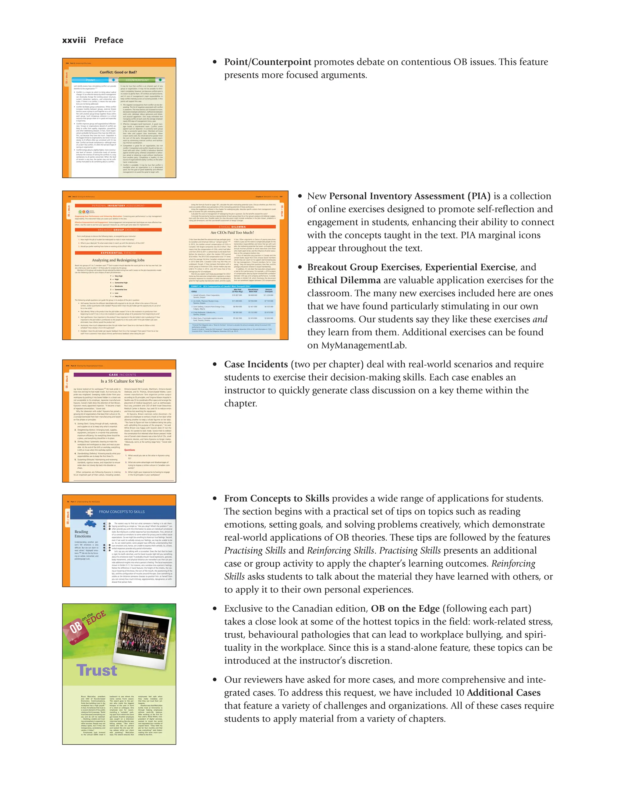 xxviii Preface
• Point/Counterpoint promotes debate on contentious OB issues. This feature
presents more focused arguments.
• New Personal Inventory Assessment (PIA) is a collection
of online exercises designed to promote self-reflection and
engagement in students, enhancing their ability to connect
with the concepts taught in the text. PIA marginal icons
appear throughout the text.
• Breakout Group Exercises, Experiential Exercise, and
Ethical Dilemma are valuable application exercises for the
classroom. The many new exercises included here are ones
that we have found particularly stimulating in our own
classrooms. Our students say they like these exercises and
they learn from them. Additional exercises can be found
on MyManagementLab.
• Case Incidents (two per chapter) deal with real-world scenarios and require
students to exercise their decision-making skills. Each case enables an
instructor to quickly generate class discussion on a key theme within the
chapter.
• From Concepts to Skills provides a wide range of applications for students.
The section begins with a practical set of tips on topics such as reading
emotions, setting goals, and solving problems creatively, which demonstrate
real-world applications of OB theories. These tips are followed by the features
Practising Skills and Reinforcing Skills. Practising Skills presents an additional
case or group activity to apply the chapter’s learning outcomes. Reinforcing
Skills asks students to talk about the material they have learned with others, or
to apply it to their own personal experiences.
• Exclusive to the Canadian edition, OB on the Edge (following each part)
takes a close look at some of the hottest topics in the field: work-related stress,
trust, behavioural pathologies that can lead to workplace bullying, and spiri-
tuality in the workplace. Since this is a stand-alone feature, these topics can be
introduced at the instructor’s discretion.
• Our reviewers have asked for more cases, and more comprehensive and inte-
grated cases. To address this request, we have included 10 Additional Cases
that feature a variety of challenges and organizations. All of these cases require
students to apply material from a variety of chapters.
Trust
Bruce MacLellan, president
and CEO of Toronto-based
Environics Communications,
finds that building trust in the
workplace has a high payoff.1
In fact, he believes that trust is
a crucial element of his public
relations firm’s success. “Build
trust [because] everything you
say and do will be watched.
… Building a stable and trust-
ing atmosphere is essential to
other success. People may not
always agree, but if they see
transparency, consistency and
candor, it helps.
”
Employees look forward
to the annual ESRA (read it
backward to see where the
name comes from) award.
The award goes to the per-
son who made the biggest
blooper of the year in front
of a client or colleague. One
employee won for recom-
mending a “suitable” park-
ing spot from which the client
got towed. Another employee
was caught on a television
interview looking like she was
falling asleep. “She didn’t
realize she was on camera
and looked like she was fall-
ing asleep while our client
was speaking,
” MacLellan
says. The award ensures that
employees feel safe when
they make mistakes and
that they can trust their col-
leagues.
Another way that MacLellan
builds trust at Environics is
through helping employees
achieve work–life balance.
After working at the firm for
four years, Steve Acken, vice-
president of digital services,
wanted to travel the world
and requested four months of
unpaid leave. “They held my
job for four months and that
was everything,
” said Acken,
making him even more com-
mitted to the firm.
on the
EDGE
Paul
and
Chris
Bennet
t/Enviro
nics
Comm
unicati
ons,
Inc./Ne
wscom
OB
M06_OB_LANG1781_07_SE_C06_OB.indd 242 12/30/14 10:31 AM
334 Part 3 Interacting Effectively
POINT COUNTERPOINT
OB
at
Work
It may be true that conflict is an inherent part of any
group or organization. It may not be possible to elimi-
nate it completely. However, just because conflicts exist is
no reason to glorify them. All conflicts are dysfunctional,
and it’s one of management’s major responsibilities to
keep conflict intensity as low as humanly possible. A few
points will support this case:
• The negative consequences from conflict can be dev-
astating. The list of negatives associated with conflict
is awesome. The most obvious are increased turnover,
decreased employee satisfaction, inefficiencies between
work units, sabotage, labour grievances and strikes,
and physical aggression. One study estimated that
managing conflict at work costs the average employer
nearly 450 days of management time a year.
• Effective managers build teamwork. A good man-
ager builds a coordinated team. Conflict works
against such an objective. A successful work group
is like a successful sports team: Members all know
their roles and support their teammates. When
a team works well, the whole becomes greater than
the sum of the parts. Management creates team-
work by minimizing internal conflicts and facilitat-
ing internal coordination.
• Competition is good for an organization, but not
conflict. Competition and conflict should not be con-
fused with each other. Conflict is behaviour directed
against another party, whereas competition is behav-
iour aimed at obtaining a goal without interference
from another party. Competition is healthy; it’s the
source of organizational vitality. Conflict, on the other
hand, is destructive.
• Conflict is avoidable. It may be true that conflict is
inevitable when an organization is in a downward
spiral, but the goal of good leadership and effective
management is to avoid the spiral to begin with.
Let’s briefly review how stimulating conflict can provide
benefits to the organization:111
• Conflict is a means by which to bring about radical
change. It’s an effective device by which management
can drastically change the existing power structure,
current interaction patterns, and entrenched atti-
tudes. If there is no conflict, it means the real prob-
lems are not being addressed.
• Conflict facilitates group cohesiveness. While conflict
increases hostility between groups, external threats
tend to cause a group to pull together as a unit. Con-
flict with another group brings together those within
each group. Such intragroup cohesion is a critical
resource that groups draw on in good and especially
in bad times.
• Conflict improves group and organizational effective-
ness. Groups or organizations devoid of conflict are
likely to suffer from apathy, stagnation, groupthink,
and other debilitating diseases. In fact, more organi-
zations probably fail because they have too little con-
flict, not because they have too much. Stagnation is
the biggest threat to organizations, but since it occurs
slowly, its ill effects often go unnoticed until it’s too
late. Conflict can break complacency—although most
of us don’t like conflict, it’s often the last best hope of
saving an organization.
• Conflict brings about a slightly higher, more construc-
tive level of tension. Constructive levels of tension
enhance the chances of solving the conflicts in a way
satisfactory to all parties concerned. When the level
of tension is very low, the parties may not be suffi-
ciently motivated to do something about a conflict.
Conflict: Good or Bad?
M09_LANG1781_07_SE_C09.indd 334 1/27/15 4:20 PM
OB
at
Work
374 Part 4 Sharing the Organizational Vision
CAS E IN CI DEN TS
Is a 5S Culture for You?
Jay Scovie looked at his workspace.95 He took pride in
how nice and tidy he had made it look. As it turns out, his
pride was misplaced. Sweeping visible clutter from your
workspace by packing it into boxes hidden in a closet was
not acceptable to his employer, Japanese manufacturer
Kyocera. Scovie’s habit drew the attention of Dan Brown,
Kyocera’s newly appointed inspector. “It became a topic
of repeated conversation,” Scovie said.
Why the obsession with order? Kyocera has joined a
growing list of organizations that base their culture on 5S,
a concept borrowed from lean manufacturing and based
on five phases or principles:
1. Sorting (Seiri). Going through all tools, materials,
and supplies so as to keep only what is essential.
2. Straightening (Seiton). Arranging tools, supplies,
equipment, and parts in a manner that promotes
maximum efficiency. For everything there should be
a place, and everything should be in its place.
3. Shining (Seiso). Systematic cleaning to make the
workplace and workspace as clean and neat as pos-
sible. At the end of the shift or workday, everything
is left as it was when the workday started.
4. Standardizing (Seiketsu). Knowing exactly what your
responsibilities are to keep the first three S’s.
5. Sustaining (Shitsuke). Maintaining and reviewing
standards, rigorous review, and inspection to ensure
order does not slowly slip back into disorder or
chaos.
Other companies are following Kyocera in making
5S an important part of their culture, including London,
Ontario-based 3M Canada, Markham, Ontario-based
Steelcase, and St. Thomas, Ontario-based Waltec. Lawn
mower manufacturer Toro organizes printer output
according to 5S principles, and Virginia Mason Hospital in
Seattle uses 5S to coordinate office space and arrange the
placement of medical equipment, such as stethoscopes.
Paul Levy, president and CEO of Beth Israel Deaconess
Medical Center in Boston, has used 5S to reduce errors
and time lost searching for equipment.
At Kyocera, Brown exercises some discretion—he
asked one employee to remove a hook on her door while
allowing another to keep a whale figurine on her desk.
“You have to figure out how to balance being too picky
with upholding the purpose of the program,” he said.
While Brown was happy with Scovie’s desk (if not the
closet), he wanted to look inside. Scovie tried to redirect
the conversation but relented when Brown pressed. Inside
one of Scovie’s desk drawers was a box full of CDs, small
electronic devices, and items Kyocera no longer makes.
“Obviously, we’re at the sorting stage here,” Scovie told
Brown.
Questions
1. What would you see as the value in Kyocera using
5S?
2. What are some advantages and disadvantages of
trying to impose a similar culture in Canadian com-
panies?
3. What might your response be to having to engage
in the 5S principles in your workplace?
M10_LANG7855_07_SE_C10.indd 374 1/27/15 4:22 PM
OB
at
Work
Reading
Emotions
Understanding another per-
son’s felt emotions is very
difficult. But we can learn to
read others’ displayed emo-
tions.186 We do this by focus-
ing on verbal, nonverbal, and
paralanguage cues.
FROM CONCEPTS TO SKILLS
The easiest way to find out what someone is feeling is to ask them.
Saying something as simple as “Are you okay? What’s the problem?” can
often provide you with the information to assess an individual’s emotional
state. But relying on a verbal response has two drawbacks. First, almost all
of us conceal our emotions to some extent for privacy and to reflect social
expectations. So we might be unwilling to share our true feelings. Second,
even if we want to verbally convey our feelings, we may be unable to do
so. As we noted earlier, some people have difficulty understanding their
own emotions and, hence, are unable to express them verbally. So, at best,
verbal responses provide only partial information.
Let’s say you are talking with a co-worker. Does the fact that his back
is rigid, his teeth clenched, and his facial muscles tight tell you something
about his emotional state? It probably should. Facial expressions, gestures,
body movements, and physical distance are nonverbal cues that can pro-
vide additional insights into what a person is feeling. The facial expressions
shown in Exhibit 2-11, for instance, are a window into a person’s feelings.
Notice the difference in facial features: the height of the cheeks, the rais-
ing or lowering of the brow, the turn of the mouth, the positioning of the
lips, and the configuration of muscles around the eyes. Even something as
subtle as the distance someone chooses to position him- or herself from
you can convey how much intimacy, aggressiveness, repugnance, or with-
drawal that person feels.
76 Part 1 Understanding the Workplace
M02_LANG7855_07_SE_C02.indd 76 2/5/15 11:42 AM
OB
at
Work
Form small groups to discuss the following topics, as assigned by your instructor:
1. How might the job of student be redesigned to make it more motivating?
2. What is your ideal job? To what extent does it match up with the elements of the JCM?
3. Would you prefer working from home or working at the office? Why?
BREAKOUT G RO U P E XERC ISES
Analyzing and Redesigning Jobs
Break into groups of 5 to 7 members each.160 Each student should describe the worst job he or she has ever had. Use
any criteria you want to select 1 of these jobs for analysis by the group.
Members of the group will analyze the job selected by determining how well it scores on the job characteristics model.
Use the following scale for your analysis of each job dimension:
7 = Very high
6 = High
5 = Somewhat high
4 = Moderate
3 = Somewhat low
2 = Low
1 = Very low
The following sample questions can guide the group in its analysis of the job in question:
• Skill variety. Describe the different identifiable skills required to do this job. What is the nature of the oral,
written, and/or quantitative skills needed? Physical skills? Does the job holder get the opportunity to use all of
his or her skills?
• Task identity. What is the product that the job holder creates? Is he or she involved in its production from
beginning to end? If not, is he or she involved in a particular phase of its production from beginning to end?
• Task significance. How important is the product? How important is the job holder’s role in producing it? How
important is the job holder’s contribution to the people he or she works with? If the job holder’s job were
eliminated, how inferior would the product be?
• Autonomy. How much independence does the job holder have? Does he or she have to follow a strict
schedule? How closely is he or she supervised?
• Feedback. Does the job holder get regular feedback from his or her manager? From peers? From his or her
staff? From customers? How about intrinsic performance feedback when doing the job?
EX P ERIEN TIA L EX ER CISE
OB
at
Work
Are CEOs Paid Too Much?
ETH ICAL D ILEMMA
Critics have described the astronomical pay packages given
to Canadian and American CEOs as “rampant greed.”161
In 2013, the median annual compensation of CEOs in
Canada’s 100 largest companies was $5.6 million. That
means that the compensation of CEOs, which had fallen
a bit from 2010 to 2011, is almost back to the levels from
before the downturn, when the median CEO earned
$5.8 million. The 2013 CEO compensation was 171 times
what the average full-time Canadian employee earned
in 2013 ($46 634). Canadian CEOs may feel they are
underpaid, though, if they compare themselves with a
similar group of American CEOs, whose median pay was
US$12.75 million in 2012, and 257 times that of the
average pay for US employees.
How do you explain such large pay packages for CEOs?
Some say that executive compensation represents a classic
economic response to a situation in which the demand is
great for high-quality top-executive talent, and the supply
is low. Other arguments in favour of paying executives
millions a year are the need to compensate people for the
tremendous responsibilities and stress that go with such
jobs; the motivating potential that seven- and eight-figure
annual incomes provide to senior executives and those
who might aspire to be; and the influence of senior execu-
tives on the company’s bottom line.
Critics of executive pay practices in Canada and the
United States argue that CEOs choose board members
whom they can count on to support ever-increasing pay
for top management. If board members fail to “play
along,” they risk losing their positions, their fees, and the
prestige and power inherent in board membership.
In addition, it’s not clear that executive compensation
is tied to firm performance. For example, a 2014 analysis
of compensation data by Equilar showed little correlation
between CEO pay and company performance. Consider
the data in Exhibit 5-8, which illustrates the disconnect
that can sometimes happen between CEO compensation
Chapter 5 Motivation in Action 197
196 Part 2 Striving for Performance
EXHIBIT 5-8 2014 Compensation of Canada’s Most Overpaid CEOs*
CEO(s)
Was Paid
(2-Year Avg.)
Should Have
Been Paid
Amount
Overpaid
1. Gerald Schwartz, Onex Corporation,
Toronto, Ontario
$19 907 000 $8 668 000 $11 239 000
2. Jim Smith, Thomson Reuters Corp.,
Toronto, Ontario
$11 659 000 $4 556 000 $7 103 000
3. Scott Saxberg, Crescent Point Energy Corp.,
Calgary, Alberta
$8 954 000 $2 421 000 $6 533 000
4. Craig Mulhauser, Celestica Inc.,
Toronto, Ontario
$6 595 000 $3 122 000 $3 473 000
5. Mark Davis, Chemtrade Logistics Income
Fund, Toronto, Ontario
$5 042 000 $2 416 000 $2 626 000
*Financial Post Magazine uses a “Bang for the Buck” formula to calculate the amount overpaid, taking into account CEO
performance variables.
Source: A Guide to “Using the CEO Scorecard,” Financial Post Magazine, November 2014, p. 33; and information in “CEO
Scorecard 2014,” Financial Post Magazine, November 2014, pp. 34–37.
P I A
Diagnosing Poor Performance and Enhancing Motivation: Correcting poor performance is a key management
responsibility. This instrument helps you assess your abilities in this area.
Effective Empowerment and Engagement: Some engagement and empowerment techniques are more effective than
others. Use this scale to see how your approach measures up, and to get some ideas for improvement.
PERSO NAL IN VE N TO RY ASSES SMEN T
Using the formula found on page 181, calculate the job’s motivating potential score. Discuss whether you think this
score accurately reflects your perceptions of the motivating potential of these professions.
Using the suggestions offered in the chapter for redesigning jobs, describe specific actions that management could
take to increase this job’s motivating potential.
Calculate the costs to management of redesigning the job in question. Do the benefits exceed the costs?
Conclude the exercise by having a representative of each group share his or her group’s analysis and redesign sugges-
tions with the entire class. Possible topics for class discussion might include similarities in the jobs chosen, problems in
rating job dimensions, and the cost–benefit assessment of design changes.
M05_LANG7855_07_SE_C05.indd 196-197 1/27/15 11:48 AM
 