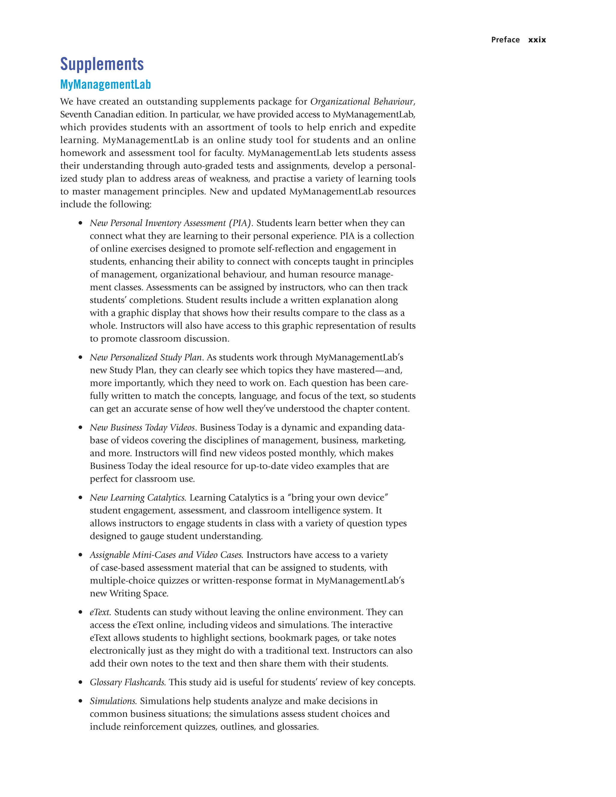 Preface xxix
Supplements
MyManagementLab
We have created an outstanding supplements package for Organizational Behaviour,
Seventh Canadian edition. In particular, we have provided access to MyManagementLab,
which provides students with an assortment of tools to help enrich and expedite
learning. MyManagementLab is an online study tool for students and an online
homework and assessment tool for faculty. MyManagementLab lets students assess
their understanding through auto-graded tests and assignments, develop a personal-
ized study plan to address areas of weakness, and practise a variety of learning tools
to master management principles. New and updated MyManagementLab resources
include the following:
• New Personal Inventory Assessment (PIA). Students learn better when they can
connect what they are learning to their personal experience. PIA is a collection
of online exercises designed to promote self-reflection and engagement in
students, enhancing their ability to connect with concepts taught in principles
of management, organizational behaviour, and human resource manage-
ment classes. Assessments can be assigned by instructors, who can then track
students’ completions. Student results include a written explanation along
with a graphic display that shows how their results compare to the class as a
whole. Instructors will also have access to this graphic representation of results
to promote classroom discussion.
• New Personalized Study Plan. As students work through MyManagementLab’s
new Study Plan, they can clearly see which topics they have mastered—and,
more importantly, which they need to work on. Each question has been care-
fully written to match the concepts, language, and focus of the text, so students
can get an accurate sense of how well they’ve understood the chapter content.
• New Business Today Videos. Business Today is a dynamic and expanding data-
base of videos covering the disciplines of management, business, marketing,
and more. Instructors will find new videos posted monthly, which makes
Business Today the ideal resource for up-to-date video examples that are
perfect for classroom use.
• New Learning Catalytics. Learning Catalytics is a “bring your own device”
student engagement, assessment, and classroom intelligence system. It
allows instructors to engage students in class with a variety of question types
designed to gauge student understanding.
• Assignable Mini-Cases and Video Cases. Instructors have access to a variety
of case-based assessment material that can be assigned to students, with
multiple-choice quizzes or written-response format in MyManagementLab’s
new Writing Space.
• eText. Students can study without leaving the online environment. They can
access the eText online, including videos and simulations. The interactive
eText allows students to highlight sections, bookmark pages, or take notes
electronically just as they might do with a traditional text. Instructors can also
add their own notes to the text and then share them with their students.
• Glossary Flashcards. This study aid is useful for students’ review of key concepts.
• Simulations. Simulations help students analyze and make decisions in
common business situations; the simulations assess student choices and
include reinforcement quizzes, outlines, and glossaries.
 
