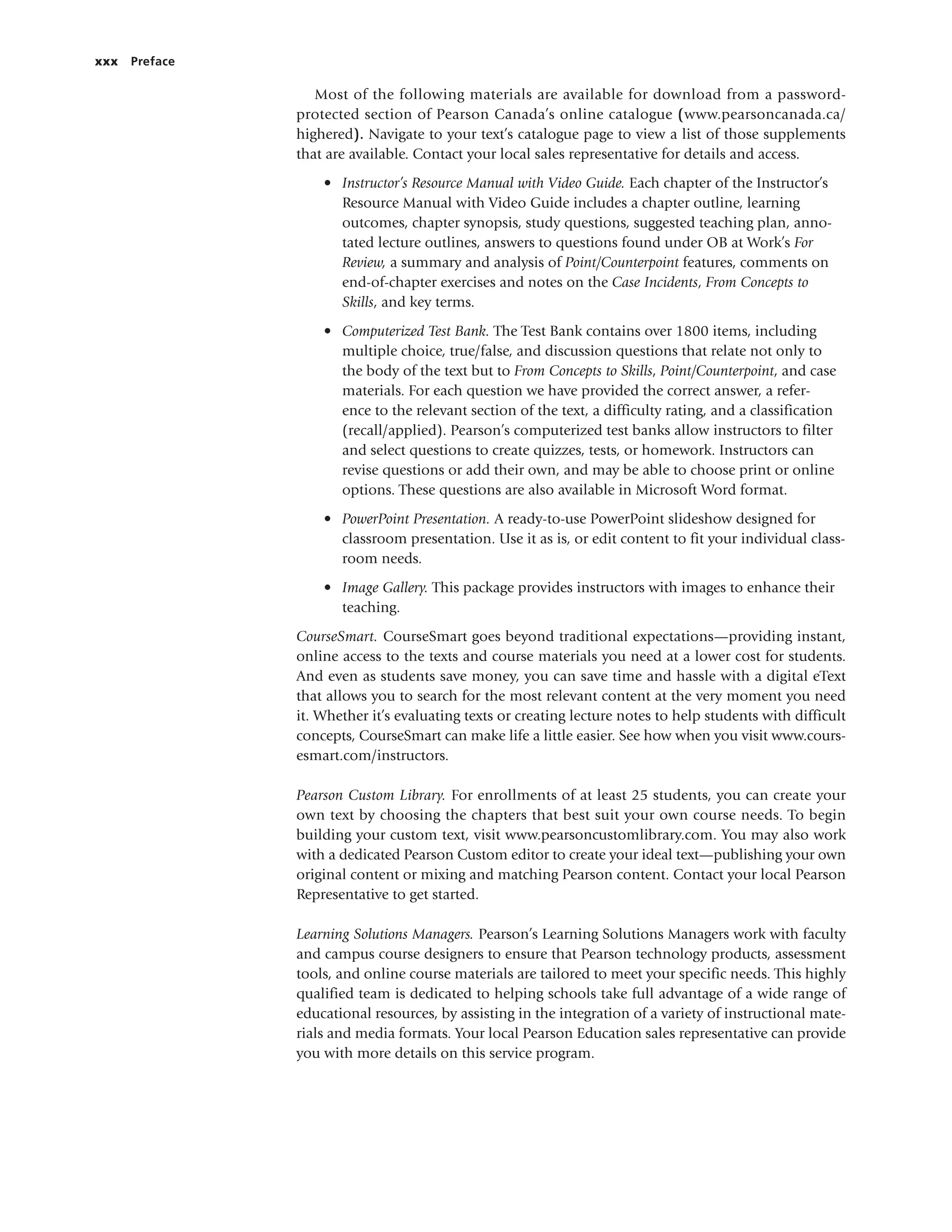 xxx Preface
Most of the following materials are available for download from a password-
protected section of Pearson Canada’s online catalogue (www.pearsoncanada.ca/
highered). Navigate to your text’s catalogue page to view a list of those supplements
that are available. Contact your local sales representative for details and access.
• Instructor’s Resource Manual with Video Guide. Each chapter of the Instructor’s
Resource Manual with Video Guide includes a chapter outline, learning
outcomes, chapter synopsis, study questions, suggested teaching plan, anno-
tated lecture outlines, answers to questions found under OB at Work’s For
Review, a summary and analysis of Point/Counterpoint features, comments on
end-of-chapter exercises and notes on the Case Incidents, From Concepts to
Skills, and key terms.
• Computerized Test Bank. The Test Bank contains over 1800 items, including
multiple choice, true/false, and discussion questions that relate not only to
the body of the text but to From Concepts to Skills, Point/Counterpoint, and case
materials. For each question we have provided the correct answer, a refer-
ence to the relevant section of the text, a difficulty rating, and a classification
(recall/applied). Pearson’s computerized test banks allow instructors to filter
and select questions to create quizzes, tests, or homework. Instructors can
revise questions or add their own, and may be able to choose print or online
options. These questions are also available in Microsoft Word format.
• PowerPoint Presentation. A ready-to-use PowerPoint slideshow designed for
classroom presentation. Use it as is, or edit content to fit your individual class-
room needs.
• Image Gallery. This package provides instructors with images to enhance their
teaching.
CourseSmart. CourseSmart goes beyond traditional expectations—providing instant,
online access to the texts and course materials you need at a lower cost for students.
And even as students save money, you can save time and hassle with a digital eText
that allows you to search for the most relevant content at the very moment you need
it. Whether it’s evaluating texts or creating lecture notes to help students with difficult
concepts, CourseSmart can make life a little easier. See how when you visit www.cours-
esmart.com/instructors.
Pearson Custom Library. For enrollments of at least 25 students, you can create your
own text by choosing the chapters that best suit your own course needs. To begin
building your custom text, visit www.pearsoncustomlibrary.com. You may also work
with a dedicated Pearson Custom editor to create your ideal text—publishing your own
original content or mixing and matching Pearson content. Contact your local Pearson
Representative to get started.
Learning Solutions Managers. Pearson’s Learning Solutions Managers work with faculty
and campus course designers to ensure that Pearson technology products, assessment
tools, and online course materials are tailored to meet your specific needs. This highly
qualified team is dedicated to helping schools take full advantage of a wide range of
educational resources, by assisting in the integration of a variety of instructional mate-
rials and media formats. Your local Pearson Education sales representative can provide
you with more details on this service program.
 