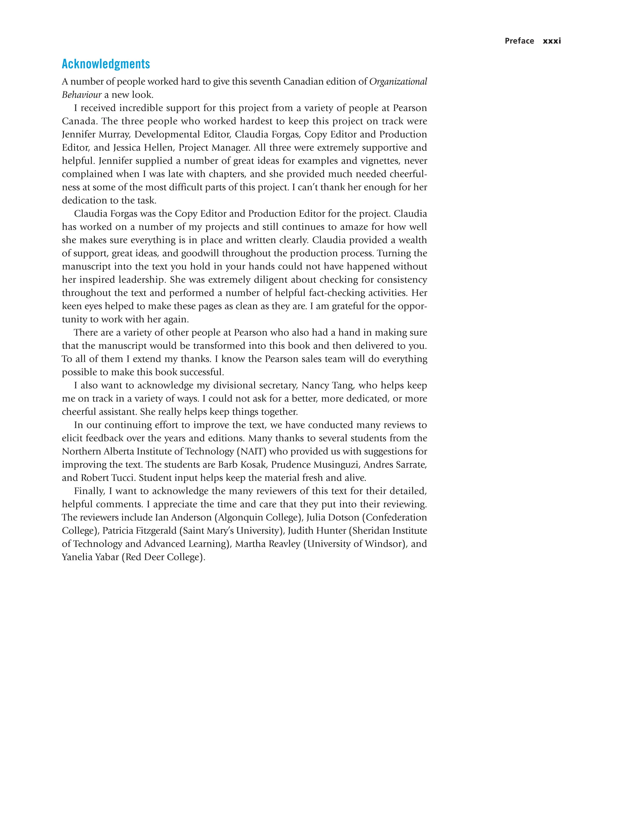 Preface xxxi
Acknowledgments
A number of people worked hard to give this seventh Canadian edition of Organizational
Behaviour a new look.
I received incredible support for this project from a variety of people at Pearson
Canada. The three people who worked hardest to keep this project on track were
Jennifer Murray, Developmental Editor, Claudia Forgas, Copy Editor and Production
Editor, and Jessica Hellen, Project Manager. All three were extremely supportive and
helpful. Jennifer supplied a number of great ideas for examples and vignettes, never
complained when I was late with chapters, and she provided much needed cheerful-
ness at some of the most difficult parts of this project. I can’t thank her enough for her
dedication to the task.
Claudia Forgas was the Copy Editor and Production Editor for the project. Claudia
has worked on a number of my projects and still continues to amaze for how well
she makes sure everything is in place and written clearly. Claudia provided a wealth
of support, great ideas, and goodwill throughout the production process. Turning the
manuscript into the text you hold in your hands could not have happened without
her inspired leadership. She was extremely diligent about checking for consistency
throughout the text and performed a number of helpful fact-checking activities. Her
keen eyes helped to make these pages as clean as they are. I am grateful for the oppor-
tunity to work with her again.
There are a variety of other people at Pearson who also had a hand in making sure
that the manuscript would be transformed into this book and then delivered to you.
To all of them I extend my thanks. I know the Pearson sales team will do everything
possible to make this book successful.
I also want to acknowledge my divisional secretary, Nancy Tang, who helps keep
me on track in a variety of ways. I could not ask for a better, more dedicated, or more
cheerful assistant. She really helps keep things together.
In our continuing effort to improve the text, we have conducted many reviews to
elicit feedback over the years and editions. Many thanks to several students from the
Northern Alberta Institute of Technology (NAIT) who provided us with suggestions for
improving the text. The students are Barb Kosak, Prudence Musinguzi, Andres Sarrate,
and Robert Tucci. Student input helps keep the material fresh and alive.
Finally, I want to acknowledge the many reviewers of this text for their detailed,
helpful comments. I appreciate the time and care that they put into their reviewing.
The reviewers include Ian Anderson (Algonquin College), Julia Dotson (Confederation
College), Patricia Fitzgerald (Saint Mary’s University), Judith Hunter (Sheridan Institute
of Technology and Advanced Learning), Martha Reavley (University of Windsor), and
Yanelia Yabar (Red Deer College).
 