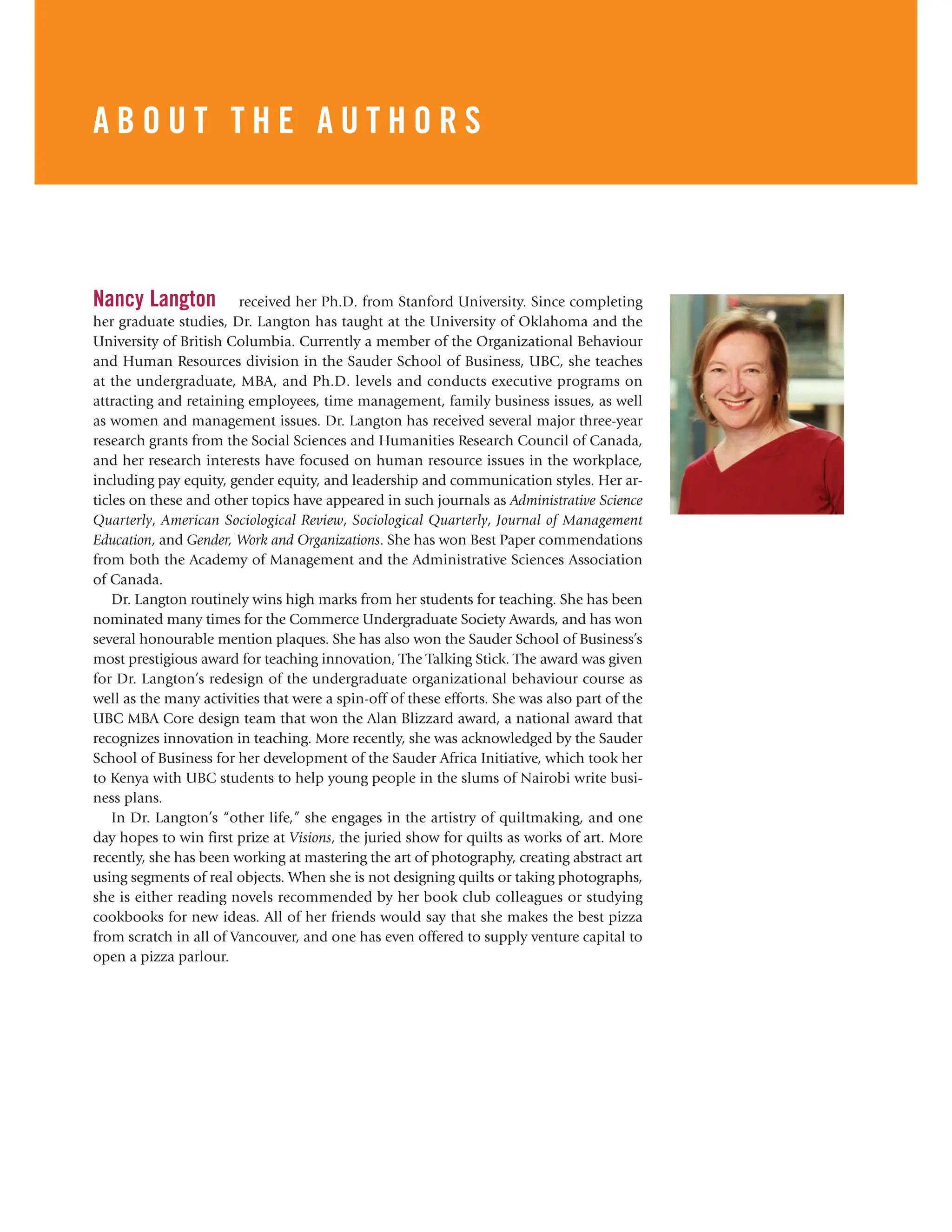 Preface xxxiii
Nancy Langton received her Ph.D. from Stanford University. Since completing
her graduate studies, Dr. Langton has taught at the University of Oklahoma and the
University of British Columbia. Currently a member of the Organizational Behaviour
and Human Resources division in the Sauder School of Business, UBC, she teaches
at the undergraduate, MBA, and Ph.D. levels and conducts executive programs on
attracting and retaining employees, time management, family business issues, as well
as women and management issues. Dr. Langton has received several major three-year
research grants from the Social Sciences and Humanities Research Council of Canada,
and her research interests have focused on human resource issues in the workplace,
including pay equity, gender equity, and leadership and communication styles. Her ar-
ticles on these and other topics have appeared in such journals as Administrative Science
Quarterly, American Sociological Review, Sociological Quarterly, Journal of Management
Education, and Gender, Work and Organizations. She has won Best Paper commendations
from both the Academy of Management and the Administrative Sciences Association
of Canada.
Dr. Langton routinely wins high marks from her students for teaching. She has been
nominated many times for the Commerce Undergraduate Society Awards, and has won
several honourable mention plaques. She has also won the Sauder School of Business’s
most prestigious award for teaching innovation, The Talking Stick. The award was given
for Dr. Langton’s redesign of the undergraduate organizational behaviour course as
well as the many activities that were a spin-off of these efforts. She was also part of the
UBC MBA Core design team that won the Alan Blizzard award, a national award that
recognizes innovation in teaching. More recently, she was acknowledged by the Sauder
School of Business for her development of the Sauder Africa Initiative, which took her
to Kenya with UBC students to help young people in the slums of Nairobi write busi-
ness plans.
In Dr. Langton’s “other life,” she engages in the artistry of quiltmaking, and one
day hopes to win first prize at Visions, the juried show for quilts as works of art. More
recently, she has been working at mastering the art of photography, creating abstract art
using segments of real objects. When she is not designing quilts or taking photographs,
she is either reading novels recommended by her book club colleagues or studying
cookbooks for new ideas. All of her friends would say that she makes the best pizza
from scratch in all of Vancouver, and one has even offered to supply venture capital to
open a pizza parlour.
A B O U T T H E A U T H O R S
 