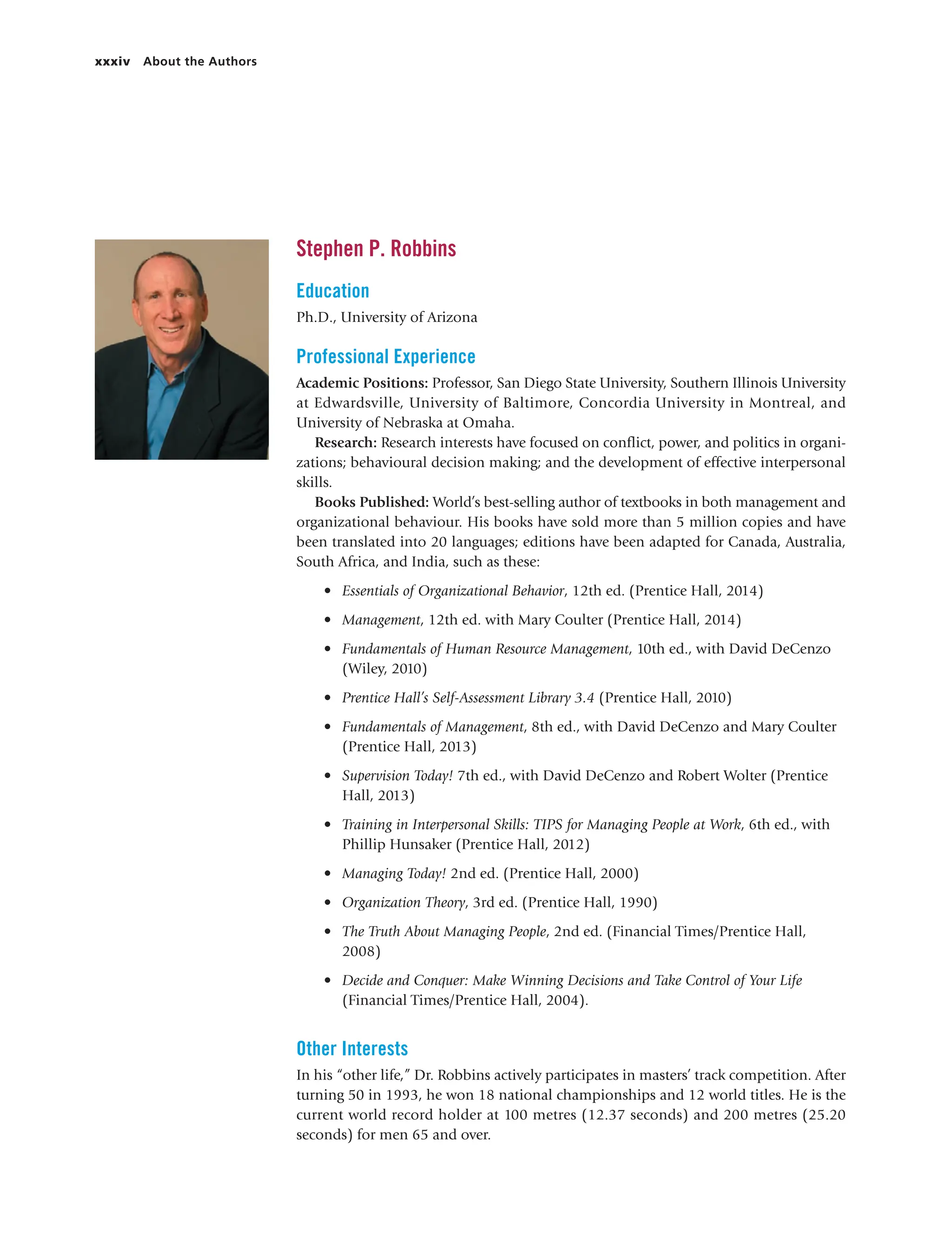 xxxiv About the Authors
Stephen P. Robbins
Education
Ph.D., University of Arizona
Professional Experience
Academic Positions: Professor, San Diego State University, Southern Illinois University
at Edwardsville, University of Baltimore, Concordia University in Montreal, and
University of Nebraska at Omaha.
Research: Research interests have focused on conflict, power, and politics in organi-
zations; behavioural decision making; and the development of effective interpersonal
skills.
Books Published: World’s best-selling author of textbooks in both management and
organizational behaviour. His books have sold more than 5 million copies and have
been translated into 20 languages; editions have been adapted for Canada, Australia,
South Africa, and India, such as these:
• Essentials of Organizational Behavior, 12th ed. (Prentice Hall, 2014)
• Management, 12th ed. with Mary Coulter (Prentice Hall, 2014)
• Fundamentals of Human Resource Management, 10th ed., with David DeCenzo
(Wiley, 2010)
• Prentice Hall’s Self-Assessment Library 3.4 (Prentice Hall, 2010)
• Fundamentals of Management, 8th ed., with David DeCenzo and Mary Coulter
(Prentice Hall, 2013)
• Supervision Today! 7th ed., with David DeCenzo and Robert Wolter (Prentice
Hall, 2013)
• Training in Interpersonal Skills: TIPS for Managing People at Work, 6th ed., with
Phillip Hunsaker (Prentice Hall, 2012)
• Managing Today! 2nd ed. (Prentice Hall, 2000)
• Organization Theory, 3rd ed. (Prentice Hall, 1990)
• The Truth About Managing People, 2nd ed. (Financial Times/Prentice Hall,
2008)
• Decide and Conquer: Make Winning Decisions and Take Control of Your Life
(Financial Times/Prentice Hall, 2004).
Other Interests
In his “other life,” Dr. Robbins actively participates in masters’ track competition. After
turning 50 in 1993, he won 18 national championships and 12 world titles. He is the
current world record holder at 100 metres (12.37 seconds) and 200 metres (25.20
seconds) for men 65 and over.
 