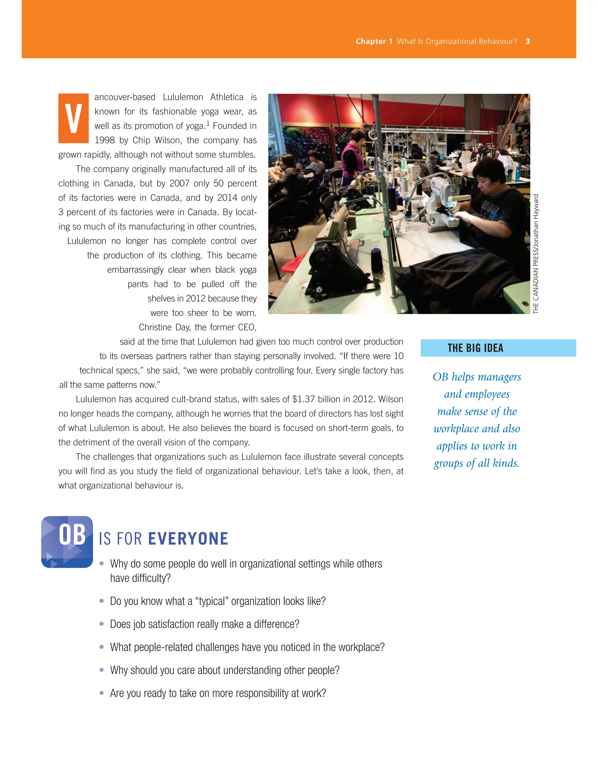 V
ancouver-based Lululemon Athletica is
known for its fashionable yoga wear, as
well as its promotion of yoga.1 Founded in
1998 by Chip Wilson, the company has
grown rapidly, although not without some stumbles.
The company originally manufactured all of its
clothing in Canada, but by 2007 only 50 percent
of its factories were in Canada, and by 2014 only
3 percent of its factories were in Canada. By locat-
ing so much of its manufacturing in other countries,
Lululemon no longer has complete control over
the production of its clothing. This became
embarrassingly clear when black yoga
pants had to be pulled off the
shelves in 2012 because they
were too sheer to be worn.
Christine Day, the former CEO,
said at the time that Lululemon had given too much control over production
to its overseas partners rather than staying personally involved. “If there were 10
technical specs,” she said, “we were probably controlling four. Every single factory has
all the same patterns now.”
Lululemon has acquired cult-brand status, with sales of $1.37 billion in 2012. Wilson
no longer heads the company, although he worries that the board of directors has lost sight
of what Lululemon is about. He also believes the board is focused on short-term goals, to
the detriment of the overall vision of the company.
The challenges that organizations such as Lululemon face illustrate several concepts
you will find as you study the field of organizational behaviour. Let’s take a look, then, at
what organizational behaviour is.
Chapter 1 What Is Organizational Behaviour? 3
THE BIG IDEA
OB helps managers
and employees
make sense of the
workplace and also
applies to work in
groups of all kinds.
• Why do some people do well in organizational settings while others
have difficulty?
• Do you know what a “typical” organization looks like?
• Does job satisfaction really make a difference?
• What people-related challenges have you noticed in the workplace?
• Why should you care about understanding other people?
• Are you ready to take on more responsibility at work?
OB IS FOR EVERYONE THE
CANADIAN
PRESS/Jonathan
Hayward
 