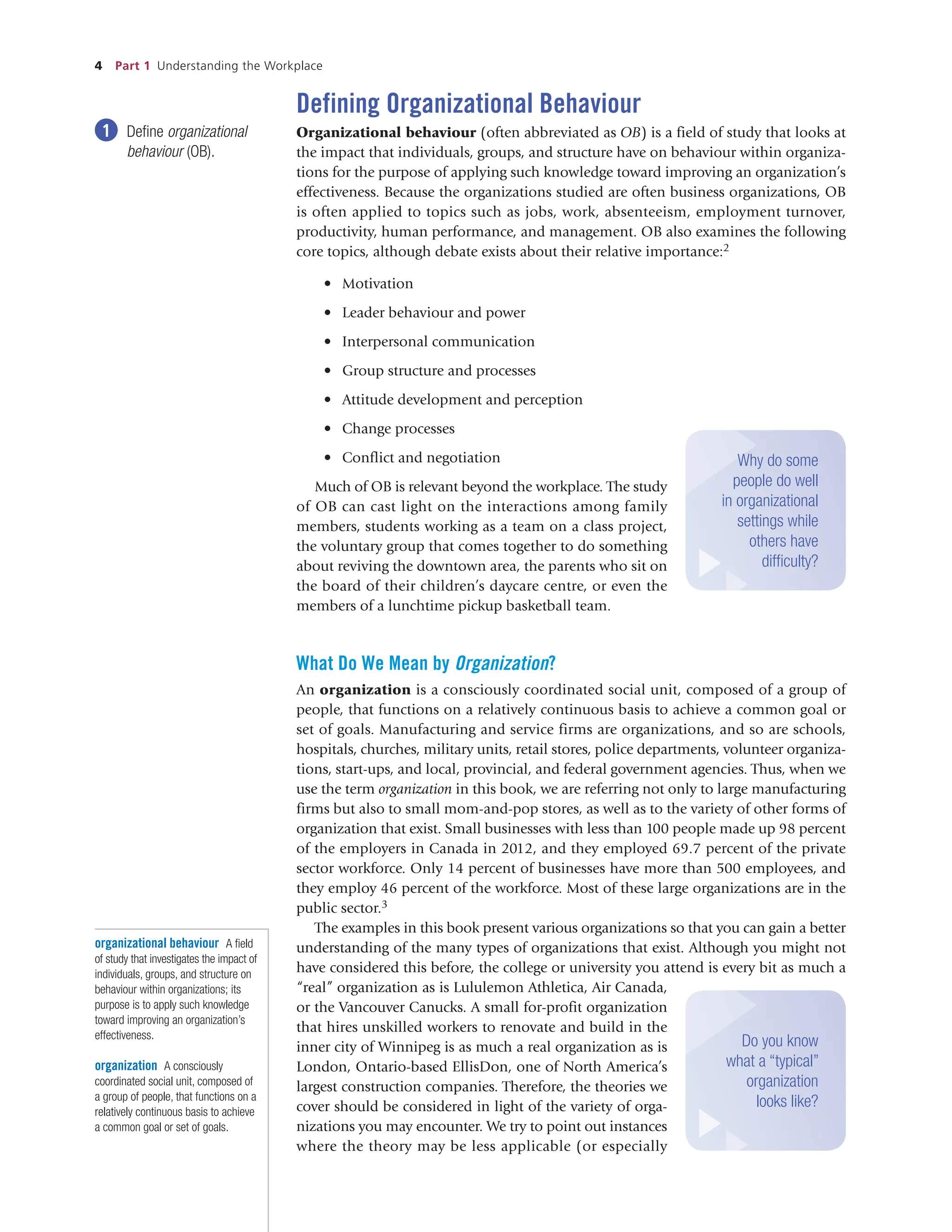 4 Part 1 Understanding the Workplace
Defining Organizational Behaviour
Organizational behaviour (often abbreviated as OB) is a field of study that looks at
the impact that individuals, groups, and structure have on behaviour within organiza-
tions for the purpose of applying such knowledge toward improving an organization’s
effectiveness. Because the organizations studied are often business organizations, OB
is often applied to topics such as jobs, work, absenteeism, employment turnover,
productivity, human performance, and management. OB also examines the following
core topics, although debate exists about their relative importance:2
• Motivation
• Leader behaviour and power
• Interpersonal communication
• Group structure and processes
• Attitude development and perception
• Change processes
• Conflict and negotiation
Much of OB is relevant beyond the workplace. The study
of OB can cast light on the interactions among family
members, students working as a team on a class project,
the voluntary group that comes together to do something
about reviving the downtown area, the parents who sit on
the board of their children’s daycare centre, or even the
members of a lunchtime pickup basketball team.
What Do We Mean by Organization?
An organization is a consciously coordinated social unit, composed of a group of
people, that functions on a relatively continuous basis to achieve a common goal or
set of goals. Manufacturing and service firms are organizations, and so are schools,
hospitals, churches, military units, retail stores, police departments, volunteer organiza-
tions, start-ups, and local, provincial, and federal government agencies. Thus, when we
use the term organization in this book, we are referring not only to large manufacturing
firms but also to small mom-and-pop stores, as well as to the variety of other forms of
organization that exist. Small businesses with less than 100 people made up 98 percent
of the employers in Canada in 2012, and they employed 69.7 percent of the private
sector workforce. Only 14 percent of businesses have more than 500 employees, and
they employ 46 percent of the workforce. Most of these large organizations are in the
public sector.3
The examples in this book present various organizations so that you can gain a better
understanding of the many types of organizations that exist. Although you might not
have considered this before, the college or university you attend is every bit as much a
“real” organization as is Lululemon Athletica, Air Canada,
or the Vancouver Canucks. A small for-profit organization
that hires unskilled workers to renovate and build in the
inner city of Winnipeg is as much a real organization as is
London, Ontario-based EllisDon, one of North America’s
largest construction companies. Therefore, the theories we
cover should be considered in light of the variety of orga-
nizations you may encounter. We try to point out instances
where the theory may be less applicable (or especially
1 Define organizational
behaviour (OB).
organizational behaviour A field
of study that investigates the impact of
individuals, groups, and structure on
behaviour within organizations; its
purpose is to apply such knowledge
toward improving an organization’s
effectiveness.
organization A consciously
coordinated social unit, composed of
a group of people, that functions on a
relatively continuous basis to achieve
a common goal or set of goals.
Why do some
people do well
in organizational
settings while
others have
difficulty?
Do you know
what a “typical”
organization
looks like?
 