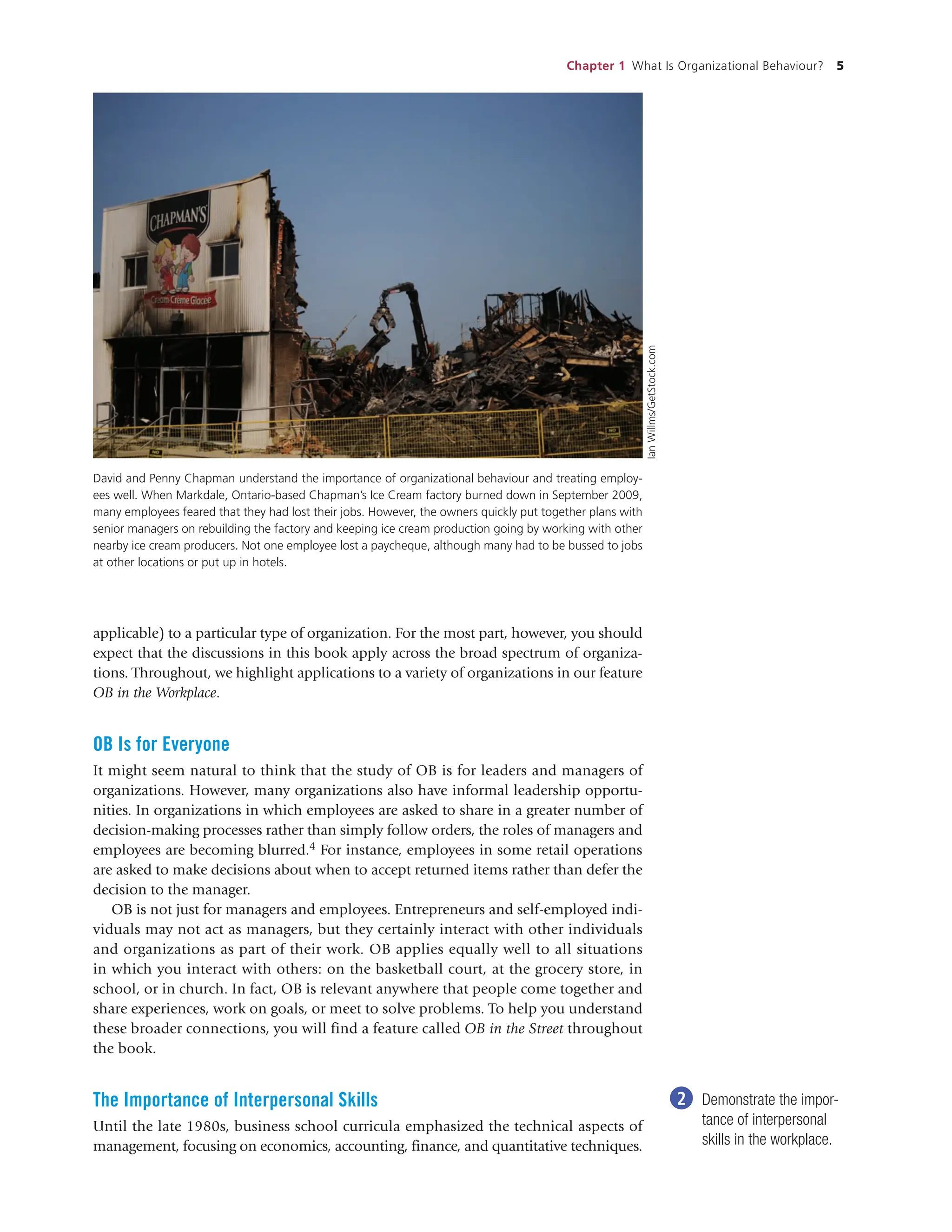 Chapter 1 What Is Organizational Behaviour? 5
applicable) to a particular type of organization. For the most part, however, you should
expect that the discussions in this book apply across the broad spectrum of organiza-
tions. Throughout, we highlight applications to a variety of organizations in our feature
OB in the Workplace.
OB Is for Everyone
It might seem natural to think that the study of OB is for leaders and managers of
organizations. However, many organizations also have informal leadership opportu-
nities. In organizations in which employees are asked to share in a greater number of
decision-making processes rather than simply follow orders, the roles of managers and
employees are becoming blurred.4 For instance, employees in some retail operations
are asked to make decisions about when to accept returned items rather than defer the
decision to the manager.
OB is not just for managers and employees. Entrepreneurs and self-employed indi-
viduals may not act as managers, but they certainly interact with other individuals
and organizations as part of their work. OB applies equally well to all situations
in which you interact with others: on the basketball court, at the grocery store, in
school, or in church. In fact, OB is relevant anywhere that people come together and
share experiences, work on goals, or meet to solve problems. To help you understand
these broader connections, you will find a feature called OB in the Street throughout
the book.
The Importance of Interpersonal Skills
Until the late 1980s, business school curricula emphasized the technical aspects of
management, focusing on economics, accounting, finance, and quantitative techniques.
2 Demonstrate the impor-
tance of interpersonal
skills in the workplace.
David and Penny Chapman understand the importance of organizational behaviour and treating employ-
ees well. When Markdale, Ontario-based Chapman’s Ice Cream factory burned down in September 2009,
many employees feared that they had lost their jobs. However, the owners quickly put together plans with
senior managers on rebuilding the factory and keeping ice cream production going by working with other
nearby ice cream producers. Not one employee lost a paycheque, although many had to be bussed to jobs
at other locations or put up in hotels.
Ian
Willms/GetStock.com
 