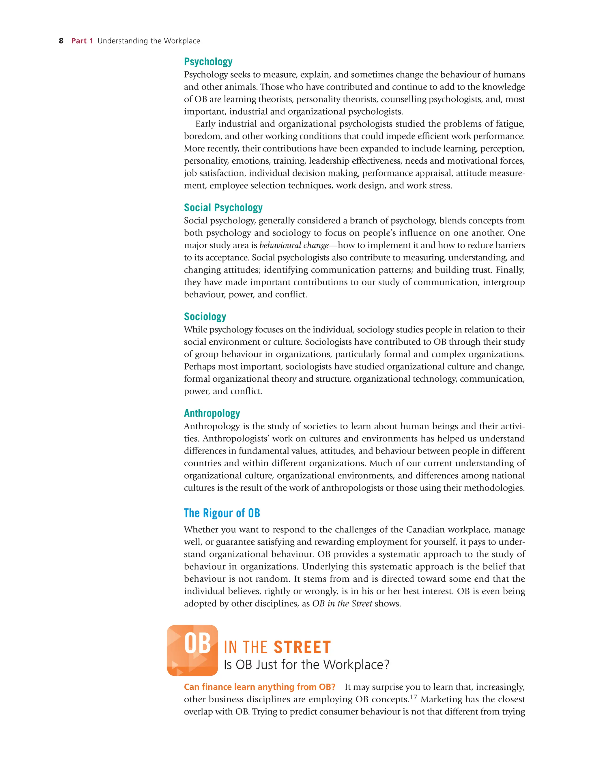 8 Part 1 Understanding the Workplace
Psychology
Psychology seeks to measure, explain, and sometimes change the behaviour of humans
and other animals. Those who have contributed and continue to add to the knowledge
of OB are learning theorists, personality theorists, counselling psychologists, and, most
important, industrial and organizational psychologists.
Early industrial and organizational psychologists studied the problems of fatigue,
boredom, and other working conditions that could impede efficient work performance.
More recently, their contributions have been expanded to include learning, perception,
personality, emotions, training, leadership effectiveness, needs and motivational forces,
job satisfaction, individual decision making, performance appraisal, attitude measure-
ment, employee selection techniques, work design, and work stress.
Social Psychology
Social psychology, generally considered a branch of psychology, blends concepts from
both psychology and sociology to focus on people’s influence on one another. One
major study area is behavioural change—how to implement it and how to reduce barriers
to its acceptance. Social psychologists also contribute to measuring, understanding, and
changing attitudes; identifying communication patterns; and building trust. Finally,
they have made important contributions to our study of communication, intergroup
behaviour, power, and conflict.
Sociology
While psychology focuses on the individual, sociology studies people in relation to their
social environment or culture. Sociologists have contributed to OB through their study
of group behaviour in organizations, particularly formal and complex organizations.
Perhaps most important, sociologists have studied organizational culture and change,
formal organizational theory and structure, organizational technology, communication,
power, and conflict.
Anthropology
Anthropology is the study of societies to learn about human beings and their activi-
ties. Anthropologists’ work on cultures and environments has helped us understand
differences in fundamental values, attitudes, and behaviour between people in different
countries and within different organizations. Much of our current understanding of
organizational culture, organizational environments, and differences among national
cultures is the result of the work of anthropologists or those using their methodologies.
The Rigour of OB
Whether you want to respond to the challenges of the Canadian workplace, manage
well, or guarantee satisfying and rewarding employment for yourself, it pays to under-
stand organizational behaviour. OB provides a systematic approach to the study of
behaviour in organizations. Underlying this systematic approach is the belief that
behaviour is not random. It stems from and is directed toward some end that the
individual believes, rightly or wrongly, is in his or her best interest. OB is even being
adopted by other disciplines, as OB in the Street shows.
Is OB Just for the Workplace?
Can finance learn anything from OB? It may surprise you to learn that, increasingly,
other business disciplines are employing OB concepts.17 Marketing has the closest
overlap with OB. Trying to predict consumer behaviour is not that different from trying
OB IN THE STREET
 