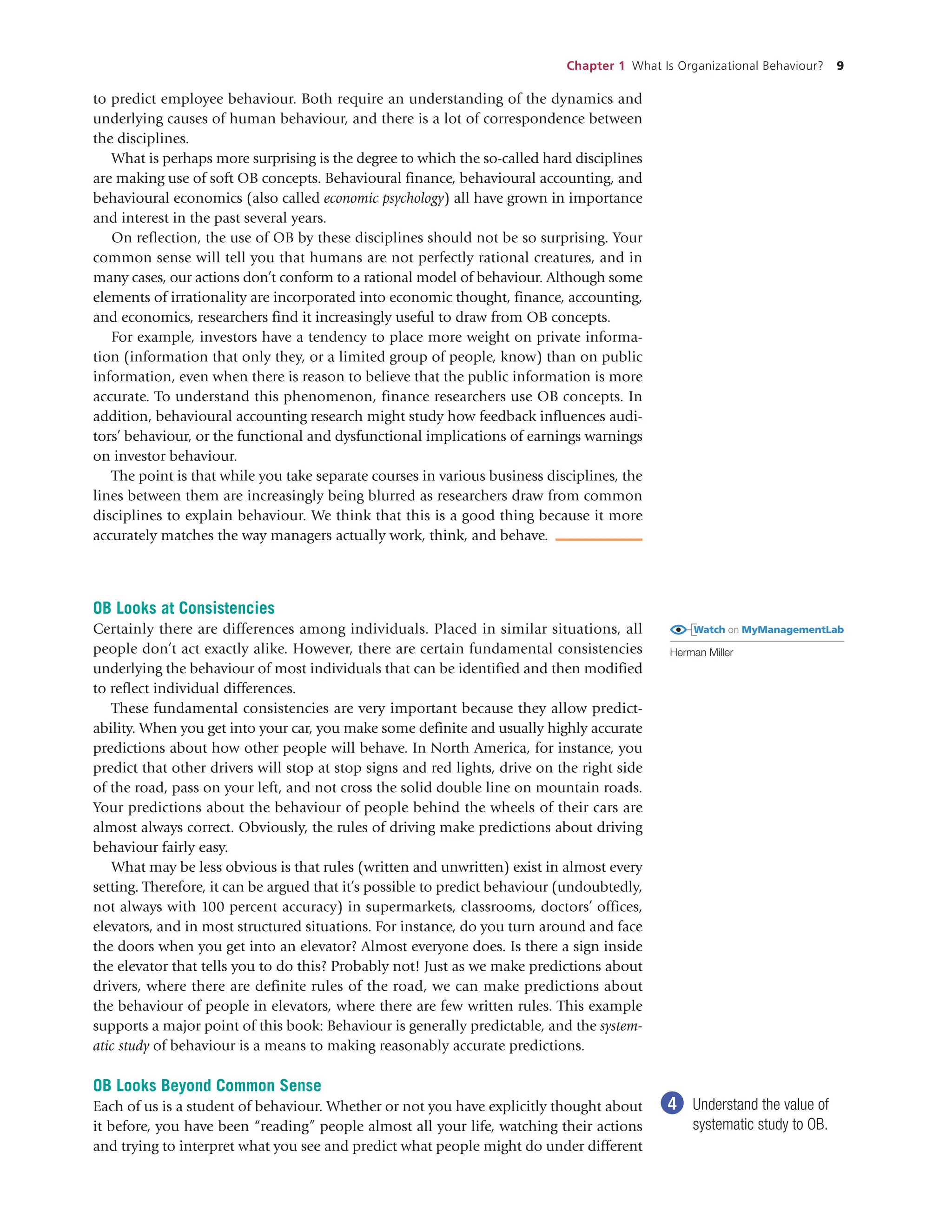Chapter 1 What Is Organizational Behaviour? 9
OB Looks at Consistencies
Certainly there are differences among individuals. Placed in similar situations, all
people don’t act exactly alike. However, there are certain fundamental consistencies
underlying the behaviour of most individuals that can be identified and then modified
to reflect individual differences.
These fundamental consistencies are very important because they allow predict-
ability. When you get into your car, you make some definite and usually highly accurate
predictions about how other people will behave. In North America, for instance, you
predict that other drivers will stop at stop signs and red lights, drive on the right side
of the road, pass on your left, and not cross the solid double line on mountain roads.
Your predictions about the behaviour of people behind the wheels of their cars are
almost always correct. Obviously, the rules of driving make predictions about driving
behaviour fairly easy.
What may be less obvious is that rules (written and unwritten) exist in almost every
setting. Therefore, it can be argued that it’s possible to predict behaviour (undoubtedly,
not always with 100 percent accuracy) in supermarkets, classrooms, doctors’ offices,
elevators, and in most structured situations. For instance, do you turn around and face
the doors when you get into an elevator? Almost everyone does. Is there a sign inside
the elevator that tells you to do this? Probably not! Just as we make predictions about
drivers, where there are definite rules of the road, we can make predictions about
the behaviour of people in elevators, where there are few written rules. This example
supports a major point of this book: Behaviour is generally predictable, and the system-
atic study of behaviour is a means to making reasonably accurate predictions.
OB Looks Beyond Common Sense
Each of us is a student of behaviour. Whether or not you have explicitly thought about
it before, you have been “reading” people almost all your life, watching their actions
and trying to interpret what you see and predict what people might do under different
4 Understand the value of
systematic study to OB.
to predict employee behaviour. Both require an understanding of the dynamics and
underlying causes of human behaviour, and there is a lot of correspondence between
the disciplines.
What is perhaps more surprising is the degree to which the so-called hard disciplines
are making use of soft OB concepts. Behavioural finance, behavioural accounting, and
behavioural economics (also called economic psychology) all have grown in importance
and interest in the past several years.
On reflection, the use of OB by these disciplines should not be so surprising. Your
common sense will tell you that humans are not perfectly rational creatures, and in
many cases, our actions don’t conform to a rational model of behaviour. Although some
elements of irrationality are incorporated into economic thought, finance, accounting,
and economics, researchers find it increasingly useful to draw from OB concepts.
For example, investors have a tendency to place more weight on private informa-
tion (information that only they, or a limited group of people, know) than on public
information, even when there is reason to believe that the public information is more
accurate. To understand this phenomenon, finance researchers use OB concepts. In
addition, behavioural accounting research might study how feedback influences audi-
tors’ behaviour, or the functional and dysfunctional implications of earnings warnings
on investor behaviour.
The point is that while you take separate courses in various business disciplines, the
lines between them are increasingly being blurred as researchers draw from common
disciplines to explain behaviour. We think that this is a good thing because it more
accurately matches the way managers actually work, think, and behave.
Watch on MyManagementLab
Herman Miller
 