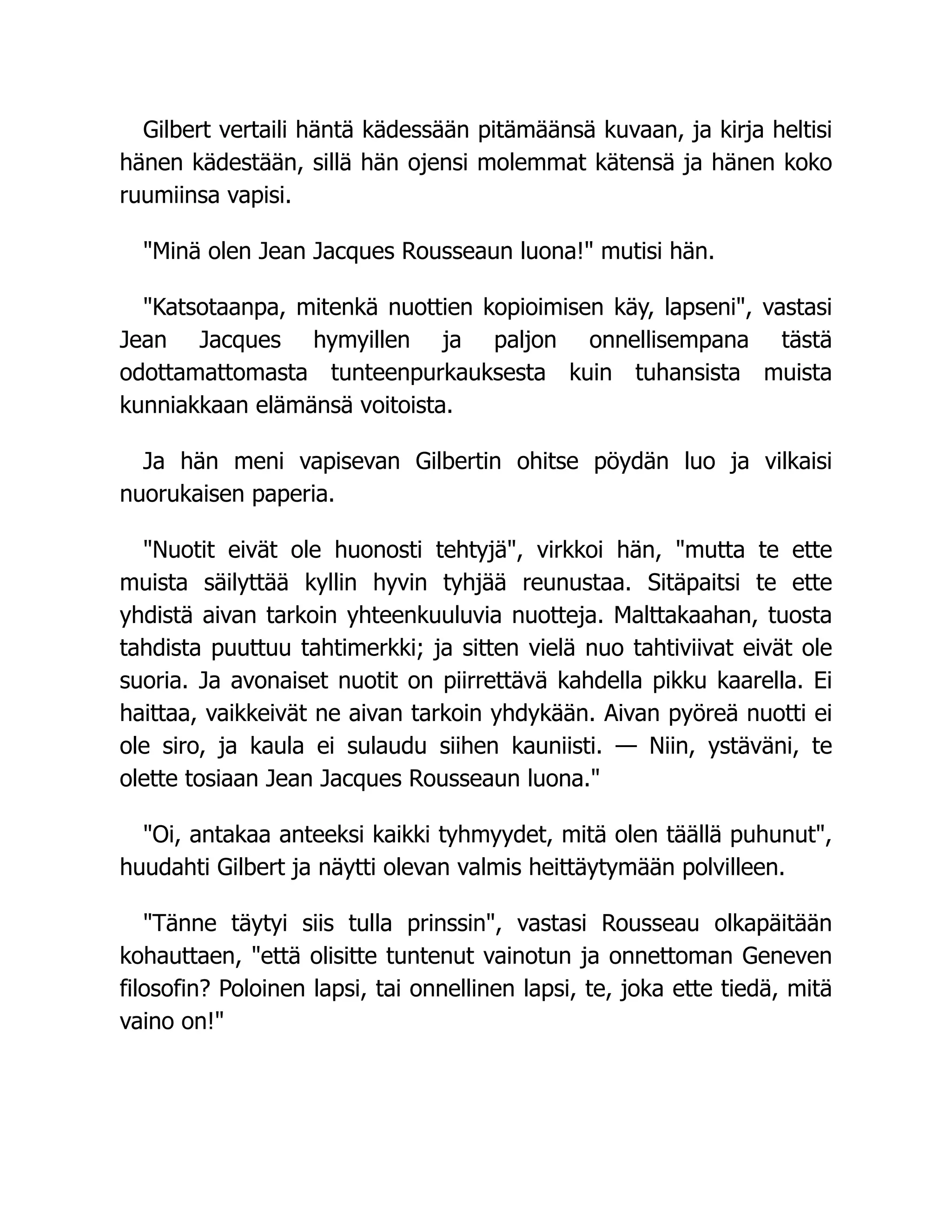 Gilbert vertaili häntä kädessään pitämäänsä kuvaan, ja kirja heltisi
hänen kädestään, sillä hän ojensi molemmat kätensä ja hänen koko
ruumiinsa vapisi.
"Minä olen Jean Jacques Rousseaun luona!" mutisi hän.
"Katsotaanpa, mitenkä nuottien kopioimisen käy, lapseni", vastasi
Jean Jacques hymyillen ja paljon onnellisempana tästä
odottamattomasta tunteenpurkauksesta kuin tuhansista muista
kunniakkaan elämänsä voitoista.
Ja hän meni vapisevan Gilbertin ohitse pöydän luo ja vilkaisi
nuorukaisen paperia.
"Nuotit eivät ole huonosti tehtyjä", virkkoi hän, "mutta te ette
muista säilyttää kyllin hyvin tyhjää reunustaa. Sitäpaitsi te ette
yhdistä aivan tarkoin yhteenkuuluvia nuotteja. Malttakaahan, tuosta
tahdista puuttuu tahtimerkki; ja sitten vielä nuo tahtiviivat eivät ole
suoria. Ja avonaiset nuotit on piirrettävä kahdella pikku kaarella. Ei
haittaa, vaikkeivät ne aivan tarkoin yhdykään. Aivan pyöreä nuotti ei
ole siro, ja kaula ei sulaudu siihen kauniisti. — Niin, ystäväni, te
olette tosiaan Jean Jacques Rousseaun luona."
"Oi, antakaa anteeksi kaikki tyhmyydet, mitä olen täällä puhunut",
huudahti Gilbert ja näytti olevan valmis heittäytymään polvilleen.
"Tänne täytyi siis tulla prinssin", vastasi Rousseau olkapäitään
kohauttaen, "että olisitte tuntenut vainotun ja onnettoman Geneven
filosofin? Poloinen lapsi, tai onnellinen lapsi, te, joka ette tiedä, mitä
vaino on!"
 