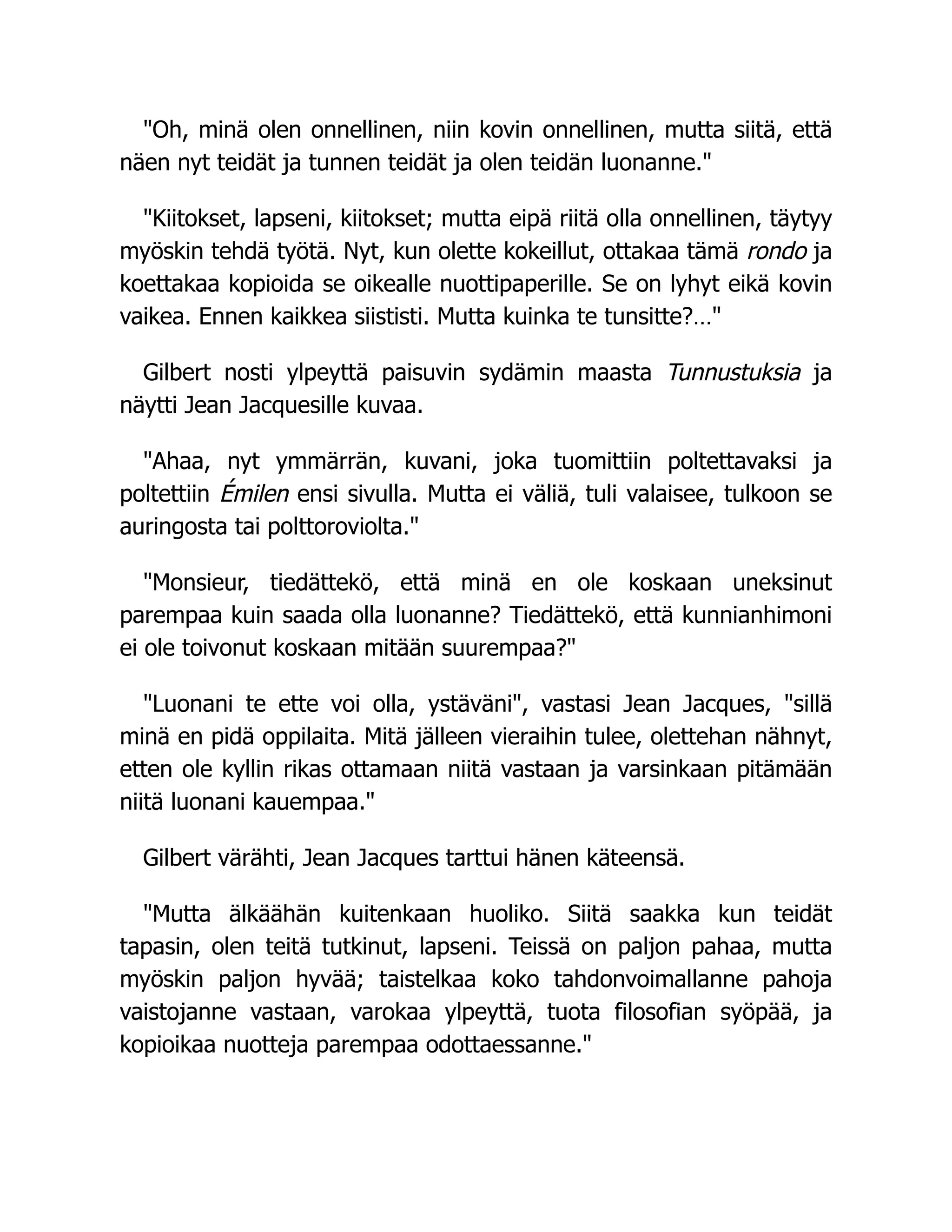 "Oh, minä olen onnellinen, niin kovin onnellinen, mutta siitä, että
näen nyt teidät ja tunnen teidät ja olen teidän luonanne."
"Kiitokset, lapseni, kiitokset; mutta eipä riitä olla onnellinen, täytyy
myöskin tehdä työtä. Nyt, kun olette kokeillut, ottakaa tämä rondo ja
koettakaa kopioida se oikealle nuottipaperille. Se on lyhyt eikä kovin
vaikea. Ennen kaikkea siististi. Mutta kuinka te tunsitte?…"
Gilbert nosti ylpeyttä paisuvin sydämin maasta Tunnustuksia ja
näytti Jean Jacquesille kuvaa.
"Ahaa, nyt ymmärrän, kuvani, joka tuomittiin poltettavaksi ja
poltettiin Émilen ensi sivulla. Mutta ei väliä, tuli valaisee, tulkoon se
auringosta tai polttoroviolta."
"Monsieur, tiedättekö, että minä en ole koskaan uneksinut
parempaa kuin saada olla luonanne? Tiedättekö, että kunnianhimoni
ei ole toivonut koskaan mitään suurempaa?"
"Luonani te ette voi olla, ystäväni", vastasi Jean Jacques, "sillä
minä en pidä oppilaita. Mitä jälleen vieraihin tulee, olettehan nähnyt,
etten ole kyllin rikas ottamaan niitä vastaan ja varsinkaan pitämään
niitä luonani kauempaa."
Gilbert värähti, Jean Jacques tarttui hänen käteensä.
"Mutta älkäähän kuitenkaan huoliko. Siitä saakka kun teidät
tapasin, olen teitä tutkinut, lapseni. Teissä on paljon pahaa, mutta
myöskin paljon hyvää; taistelkaa koko tahdonvoimallanne pahoja
vaistojanne vastaan, varokaa ylpeyttä, tuota filosofian syöpää, ja
kopioikaa nuotteja parempaa odottaessanne."
 
