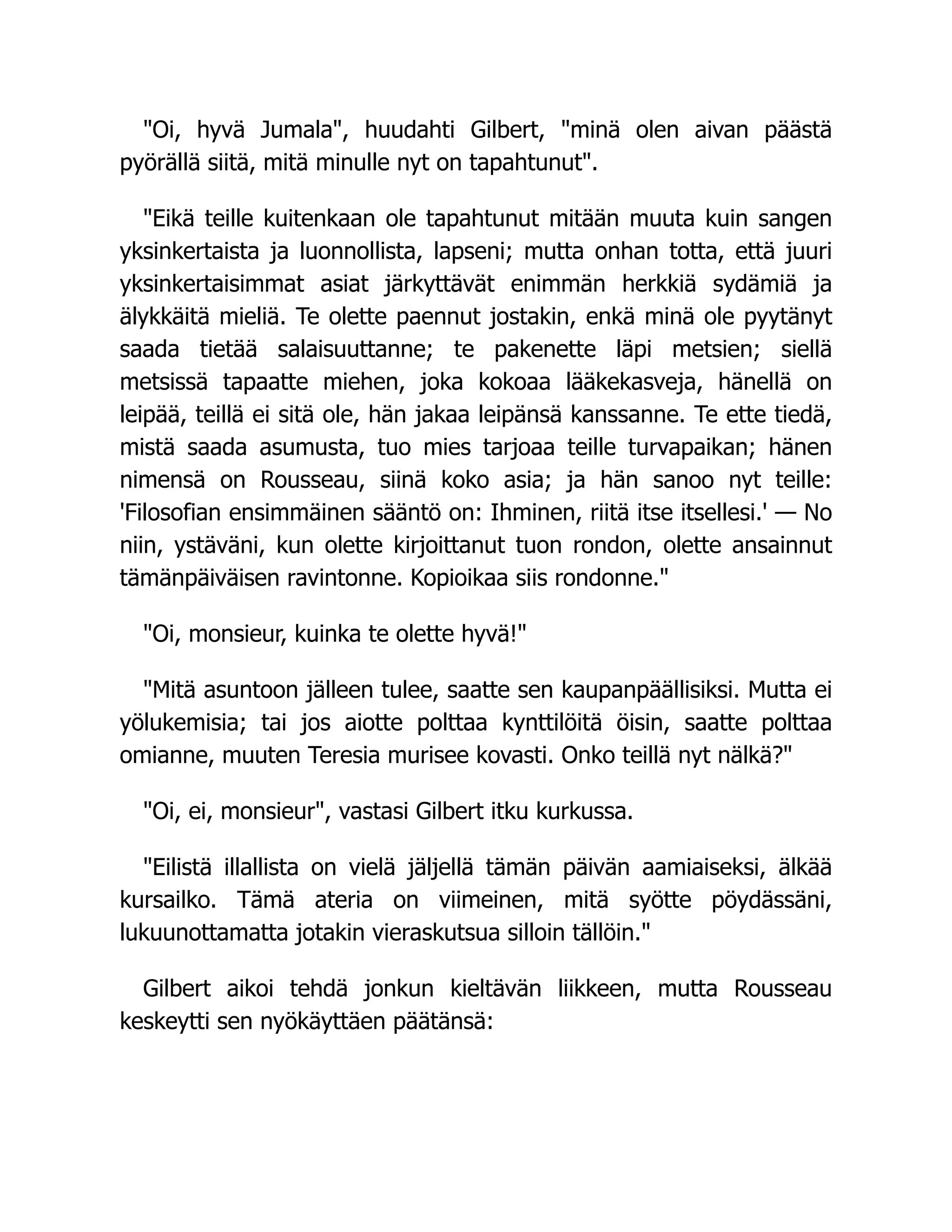 "Oi, hyvä Jumala", huudahti Gilbert, "minä olen aivan päästä
pyörällä siitä, mitä minulle nyt on tapahtunut".
"Eikä teille kuitenkaan ole tapahtunut mitään muuta kuin sangen
yksinkertaista ja luonnollista, lapseni; mutta onhan totta, että juuri
yksinkertaisimmat asiat järkyttävät enimmän herkkiä sydämiä ja
älykkäitä mieliä. Te olette paennut jostakin, enkä minä ole pyytänyt
saada tietää salaisuuttanne; te pakenette läpi metsien; siellä
metsissä tapaatte miehen, joka kokoaa lääkekasveja, hänellä on
leipää, teillä ei sitä ole, hän jakaa leipänsä kanssanne. Te ette tiedä,
mistä saada asumusta, tuo mies tarjoaa teille turvapaikan; hänen
nimensä on Rousseau, siinä koko asia; ja hän sanoo nyt teille:
'Filosofian ensimmäinen sääntö on: Ihminen, riitä itse itsellesi.' — No
niin, ystäväni, kun olette kirjoittanut tuon rondon, olette ansainnut
tämänpäiväisen ravintonne. Kopioikaa siis rondonne."
"Oi, monsieur, kuinka te olette hyvä!"
"Mitä asuntoon jälleen tulee, saatte sen kaupanpäällisiksi. Mutta ei
yölukemisia; tai jos aiotte polttaa kynttilöitä öisin, saatte polttaa
omianne, muuten Teresia murisee kovasti. Onko teillä nyt nälkä?"
"Oi, ei, monsieur", vastasi Gilbert itku kurkussa.
"Eilistä illallista on vielä jäljellä tämän päivän aamiaiseksi, älkää
kursailko. Tämä ateria on viimeinen, mitä syötte pöydässäni,
lukuunottamatta jotakin vieraskutsua silloin tällöin."
Gilbert aikoi tehdä jonkun kieltävän liikkeen, mutta Rousseau
keskeytti sen nyökäyttäen päätänsä:
 