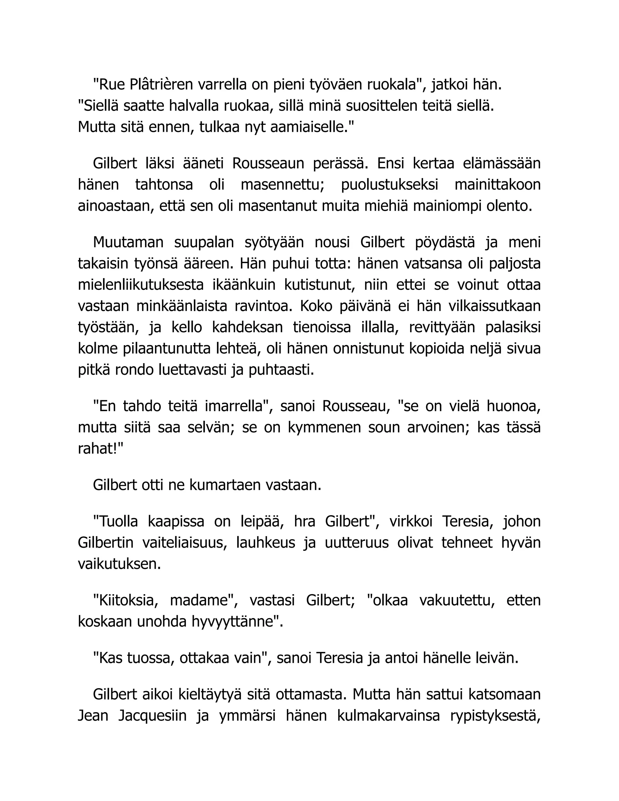 "Rue Plâtrièren varrella on pieni työväen ruokala", jatkoi hän.
"Siellä saatte halvalla ruokaa, sillä minä suosittelen teitä siellä.
Mutta sitä ennen, tulkaa nyt aamiaiselle."
Gilbert läksi ääneti Rousseaun perässä. Ensi kertaa elämässään
hänen tahtonsa oli masennettu; puolustukseksi mainittakoon
ainoastaan, että sen oli masentanut muita miehiä mainiompi olento.
Muutaman suupalan syötyään nousi Gilbert pöydästä ja meni
takaisin työnsä ääreen. Hän puhui totta: hänen vatsansa oli paljosta
mielenliikutuksesta ikäänkuin kutistunut, niin ettei se voinut ottaa
vastaan minkäänlaista ravintoa. Koko päivänä ei hän vilkaissutkaan
työstään, ja kello kahdeksan tienoissa illalla, revittyään palasiksi
kolme pilaantunutta lehteä, oli hänen onnistunut kopioida neljä sivua
pitkä rondo luettavasti ja puhtaasti.
"En tahdo teitä imarrella", sanoi Rousseau, "se on vielä huonoa,
mutta siitä saa selvän; se on kymmenen soun arvoinen; kas tässä
rahat!"
Gilbert otti ne kumartaen vastaan.
"Tuolla kaapissa on leipää, hra Gilbert", virkkoi Teresia, johon
Gilbertin vaiteliaisuus, lauhkeus ja uutteruus olivat tehneet hyvän
vaikutuksen.
"Kiitoksia, madame", vastasi Gilbert; "olkaa vakuutettu, etten
koskaan unohda hyvyyttänne".
"Kas tuossa, ottakaa vain", sanoi Teresia ja antoi hänelle leivän.
Gilbert aikoi kieltäytyä sitä ottamasta. Mutta hän sattui katsomaan
Jean Jacquesiin ja ymmärsi hänen kulmakarvainsa rypistyksestä,
 