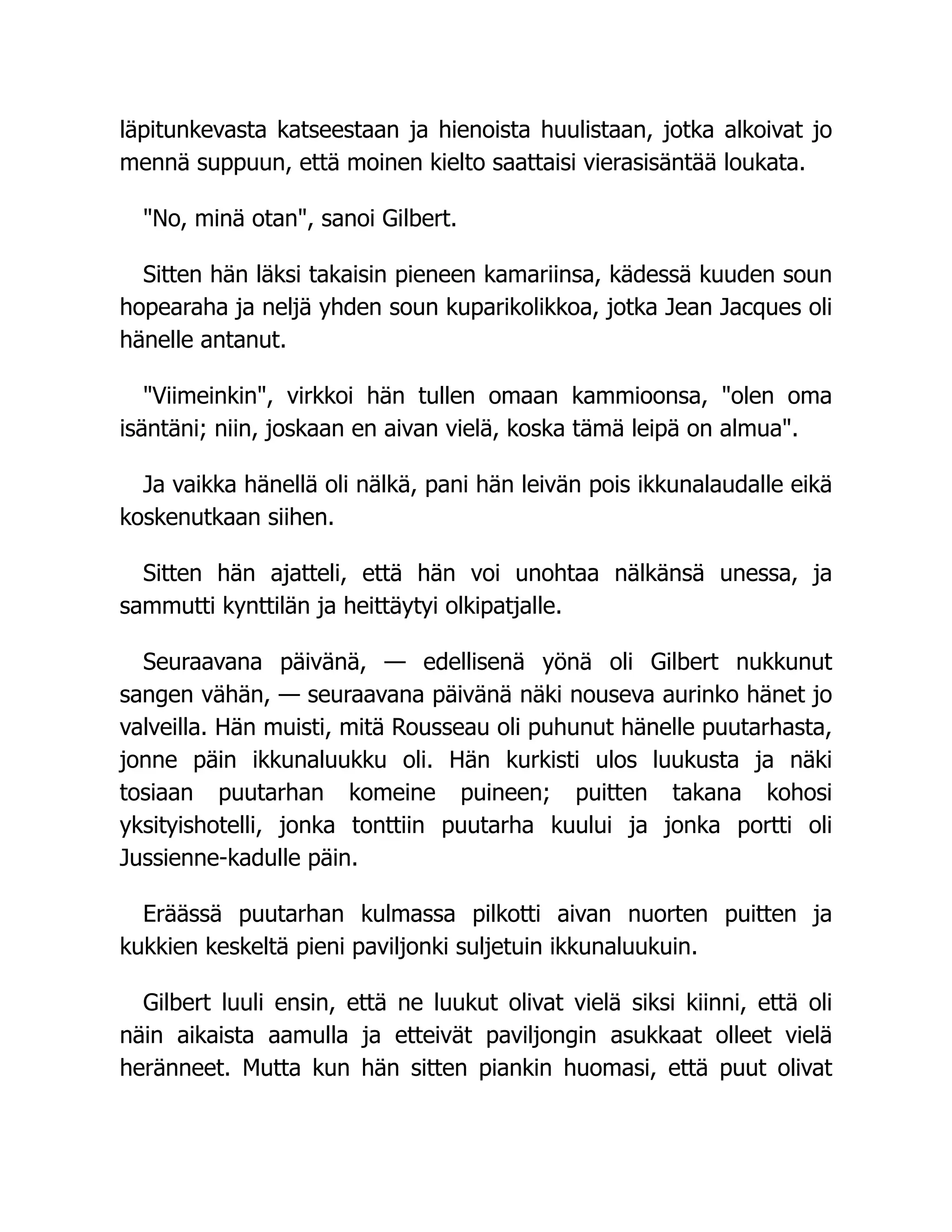 läpitunkevasta katseestaan ja hienoista huulistaan, jotka alkoivat jo
mennä suppuun, että moinen kielto saattaisi vierasisäntää loukata.
"No, minä otan", sanoi Gilbert.
Sitten hän läksi takaisin pieneen kamariinsa, kädessä kuuden soun
hopearaha ja neljä yhden soun kuparikolikkoa, jotka Jean Jacques oli
hänelle antanut.
"Viimeinkin", virkkoi hän tullen omaan kammioonsa, "olen oma
isäntäni; niin, joskaan en aivan vielä, koska tämä leipä on almua".
Ja vaikka hänellä oli nälkä, pani hän leivän pois ikkunalaudalle eikä
koskenutkaan siihen.
Sitten hän ajatteli, että hän voi unohtaa nälkänsä unessa, ja
sammutti kynttilän ja heittäytyi olkipatjalle.
Seuraavana päivänä, — edellisenä yönä oli Gilbert nukkunut
sangen vähän, — seuraavana päivänä näki nouseva aurinko hänet jo
valveilla. Hän muisti, mitä Rousseau oli puhunut hänelle puutarhasta,
jonne päin ikkunaluukku oli. Hän kurkisti ulos luukusta ja näki
tosiaan puutarhan komeine puineen; puitten takana kohosi
yksityishotelli, jonka tonttiin puutarha kuului ja jonka portti oli
Jussienne-kadulle päin.
Eräässä puutarhan kulmassa pilkotti aivan nuorten puitten ja
kukkien keskeltä pieni paviljonki suljetuin ikkunaluukuin.
Gilbert luuli ensin, että ne luukut olivat vielä siksi kiinni, että oli
näin aikaista aamulla ja etteivät paviljongin asukkaat olleet vielä
heränneet. Mutta kun hän sitten piankin huomasi, että puut olivat
 