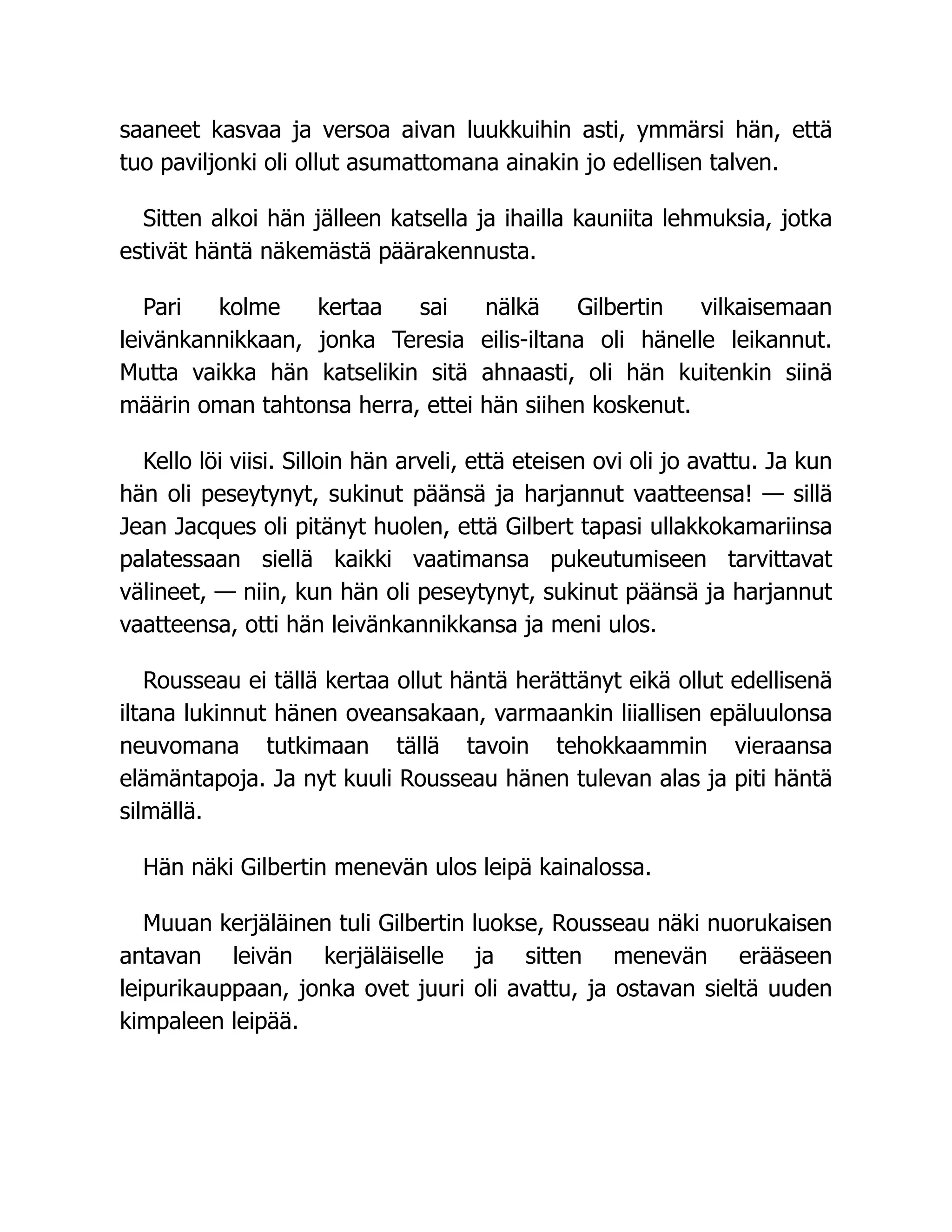 saaneet kasvaa ja versoa aivan luukkuihin asti, ymmärsi hän, että
tuo paviljonki oli ollut asumattomana ainakin jo edellisen talven.
Sitten alkoi hän jälleen katsella ja ihailla kauniita lehmuksia, jotka
estivät häntä näkemästä päärakennusta.
Pari kolme kertaa sai nälkä Gilbertin vilkaisemaan
leivänkannikkaan, jonka Teresia eilis-iltana oli hänelle leikannut.
Mutta vaikka hän katselikin sitä ahnaasti, oli hän kuitenkin siinä
määrin oman tahtonsa herra, ettei hän siihen koskenut.
Kello löi viisi. Silloin hän arveli, että eteisen ovi oli jo avattu. Ja kun
hän oli peseytynyt, sukinut päänsä ja harjannut vaatteensa! — sillä
Jean Jacques oli pitänyt huolen, että Gilbert tapasi ullakkokamariinsa
palatessaan siellä kaikki vaatimansa pukeutumiseen tarvittavat
välineet, — niin, kun hän oli peseytynyt, sukinut päänsä ja harjannut
vaatteensa, otti hän leivänkannikkansa ja meni ulos.
Rousseau ei tällä kertaa ollut häntä herättänyt eikä ollut edellisenä
iltana lukinnut hänen oveansakaan, varmaankin liiallisen epäluulonsa
neuvomana tutkimaan tällä tavoin tehokkaammin vieraansa
elämäntapoja. Ja nyt kuuli Rousseau hänen tulevan alas ja piti häntä
silmällä.
Hän näki Gilbertin menevän ulos leipä kainalossa.
Muuan kerjäläinen tuli Gilbertin luokse, Rousseau näki nuorukaisen
antavan leivän kerjäläiselle ja sitten menevän erääseen
leipurikauppaan, jonka ovet juuri oli avattu, ja ostavan sieltä uuden
kimpaleen leipää.
 