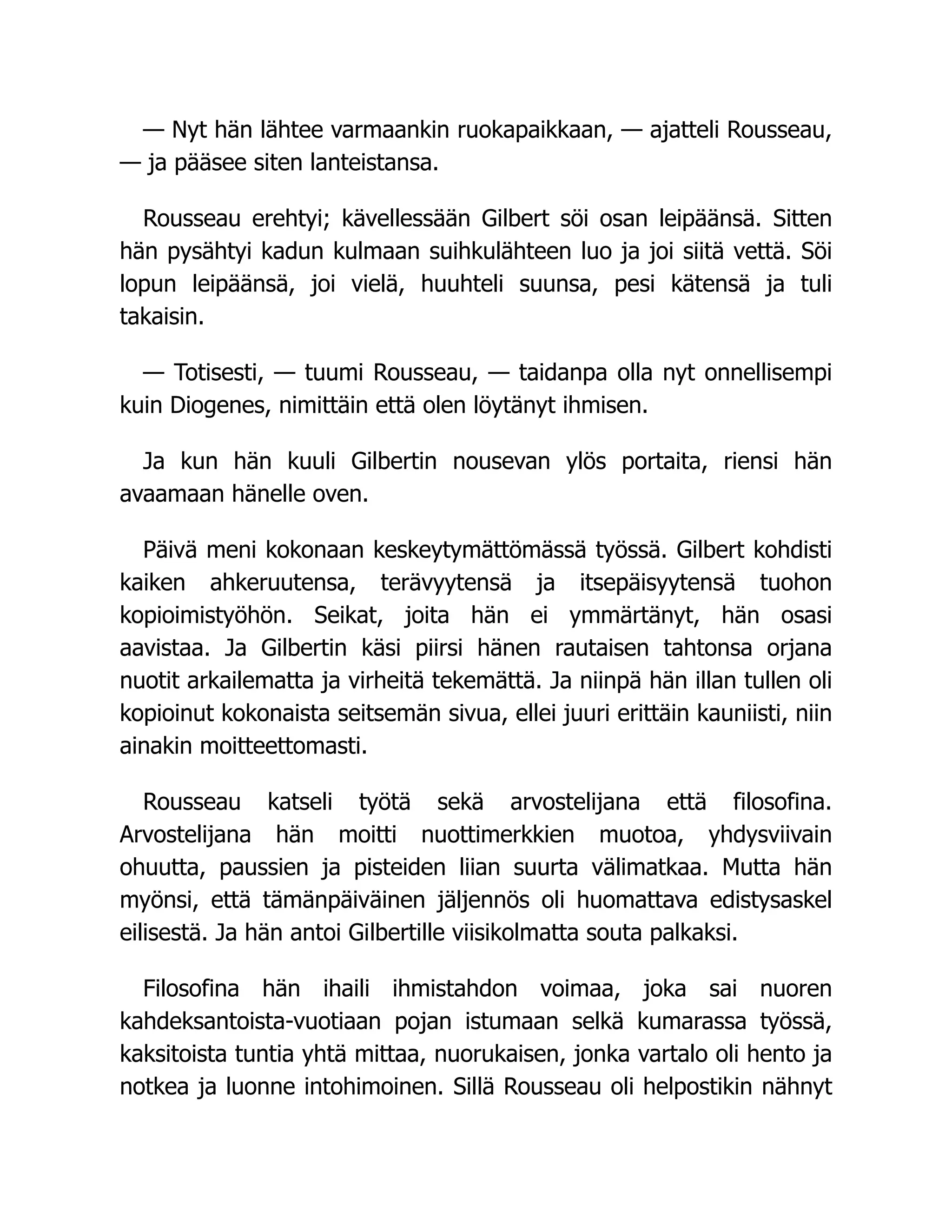— Nyt hän lähtee varmaankin ruokapaikkaan, — ajatteli Rousseau,
— ja pääsee siten lanteistansa.
Rousseau erehtyi; kävellessään Gilbert söi osan leipäänsä. Sitten
hän pysähtyi kadun kulmaan suihkulähteen luo ja joi siitä vettä. Söi
lopun leipäänsä, joi vielä, huuhteli suunsa, pesi kätensä ja tuli
takaisin.
— Totisesti, — tuumi Rousseau, — taidanpa olla nyt onnellisempi
kuin Diogenes, nimittäin että olen löytänyt ihmisen.
Ja kun hän kuuli Gilbertin nousevan ylös portaita, riensi hän
avaamaan hänelle oven.
Päivä meni kokonaan keskeytymättömässä työssä. Gilbert kohdisti
kaiken ahkeruutensa, terävyytensä ja itsepäisyytensä tuohon
kopioimistyöhön. Seikat, joita hän ei ymmärtänyt, hän osasi
aavistaa. Ja Gilbertin käsi piirsi hänen rautaisen tahtonsa orjana
nuotit arkailematta ja virheitä tekemättä. Ja niinpä hän illan tullen oli
kopioinut kokonaista seitsemän sivua, ellei juuri erittäin kauniisti, niin
ainakin moitteettomasti.
Rousseau katseli työtä sekä arvostelijana että filosofina.
Arvostelijana hän moitti nuottimerkkien muotoa, yhdysviivain
ohuutta, paussien ja pisteiden liian suurta välimatkaa. Mutta hän
myönsi, että tämänpäiväinen jäljennös oli huomattava edistysaskel
eilisestä. Ja hän antoi Gilbertille viisikolmatta souta palkaksi.
Filosofina hän ihaili ihmistahdon voimaa, joka sai nuoren
kahdeksantoista-vuotiaan pojan istumaan selkä kumarassa työssä,
kaksitoista tuntia yhtä mittaa, nuorukaisen, jonka vartalo oli hento ja
notkea ja luonne intohimoinen. Sillä Rousseau oli helpostikin nähnyt
 