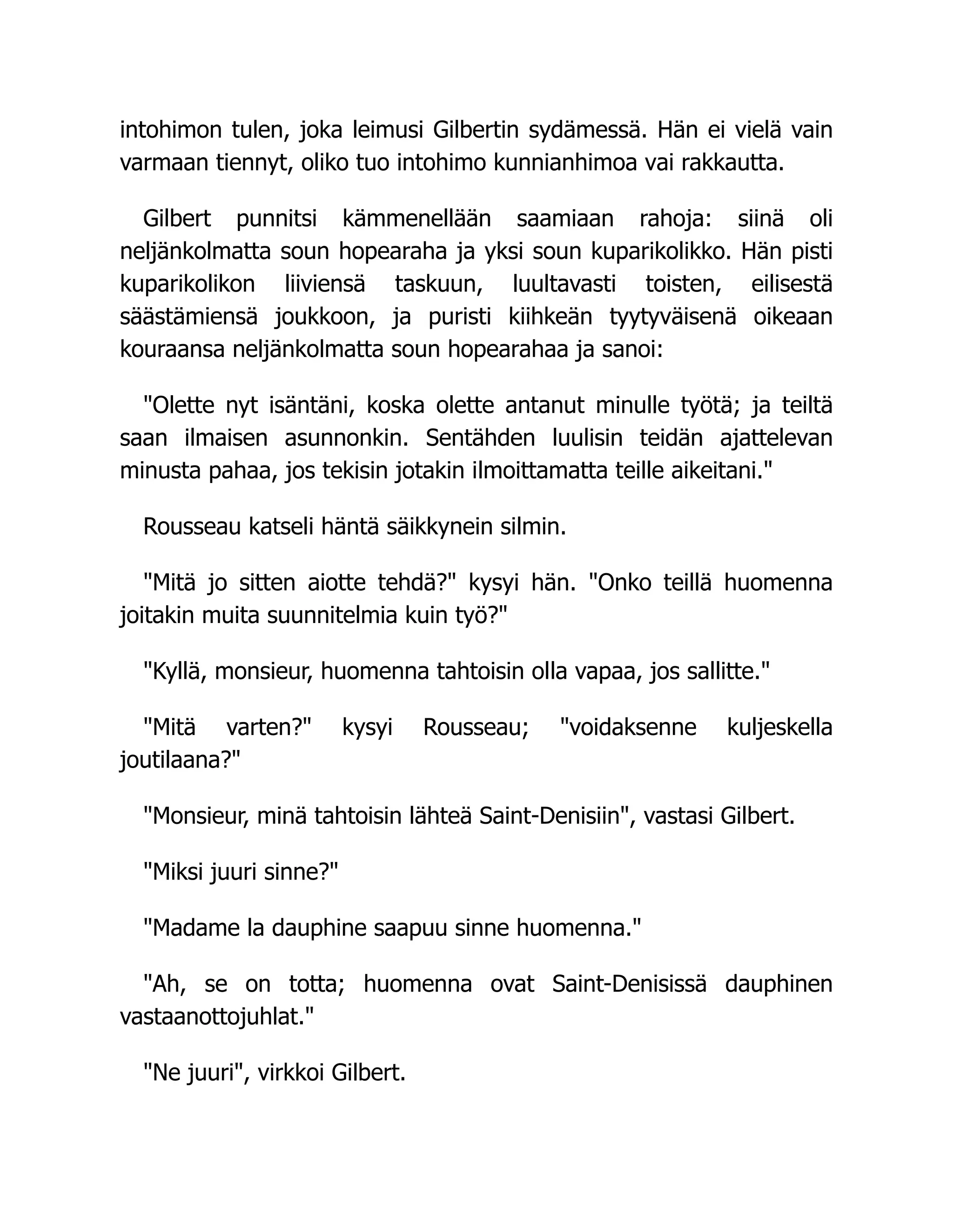 intohimon tulen, joka leimusi Gilbertin sydämessä. Hän ei vielä vain
varmaan tiennyt, oliko tuo intohimo kunnianhimoa vai rakkautta.
Gilbert punnitsi kämmenellään saamiaan rahoja: siinä oli
neljänkolmatta soun hopearaha ja yksi soun kuparikolikko. Hän pisti
kuparikolikon liiviensä taskuun, luultavasti toisten, eilisestä
säästämiensä joukkoon, ja puristi kiihkeän tyytyväisenä oikeaan
kouraansa neljänkolmatta soun hopearahaa ja sanoi:
"Olette nyt isäntäni, koska olette antanut minulle työtä; ja teiltä
saan ilmaisen asunnonkin. Sentähden luulisin teidän ajattelevan
minusta pahaa, jos tekisin jotakin ilmoittamatta teille aikeitani."
Rousseau katseli häntä säikkynein silmin.
"Mitä jo sitten aiotte tehdä?" kysyi hän. "Onko teillä huomenna
joitakin muita suunnitelmia kuin työ?"
"Kyllä, monsieur, huomenna tahtoisin olla vapaa, jos sallitte."
"Mitä varten?" kysyi Rousseau; "voidaksenne kuljeskella
joutilaana?"
"Monsieur, minä tahtoisin lähteä Saint-Denisiin", vastasi Gilbert.
"Miksi juuri sinne?"
"Madame la dauphine saapuu sinne huomenna."
"Ah, se on totta; huomenna ovat Saint-Denisissä dauphinen
vastaanottojuhlat."
"Ne juuri", virkkoi Gilbert.
 