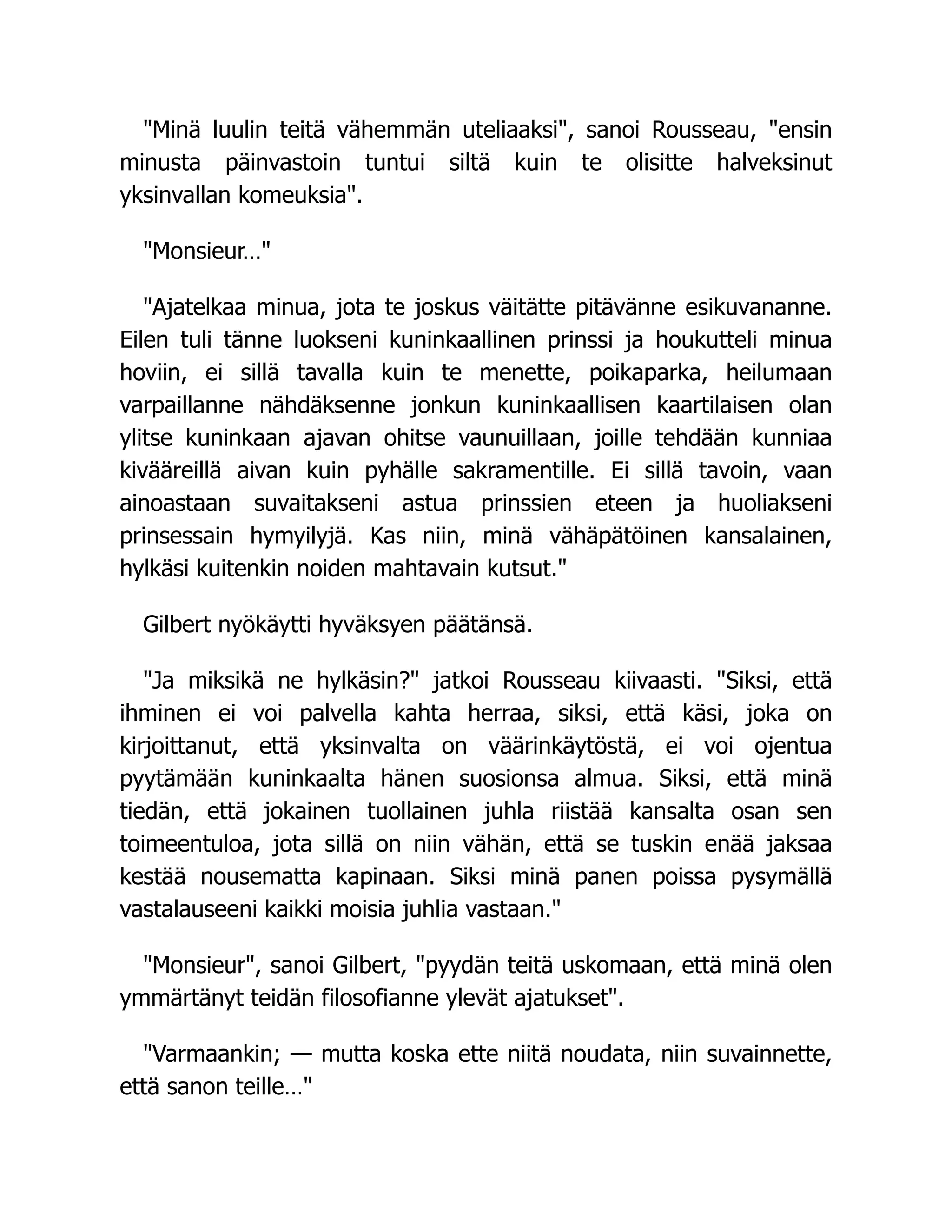 "Minä luulin teitä vähemmän uteliaaksi", sanoi Rousseau, "ensin
minusta päinvastoin tuntui siltä kuin te olisitte halveksinut
yksinvallan komeuksia".
"Monsieur…"
"Ajatelkaa minua, jota te joskus väitätte pitävänne esikuvananne.
Eilen tuli tänne luokseni kuninkaallinen prinssi ja houkutteli minua
hoviin, ei sillä tavalla kuin te menette, poikaparka, heilumaan
varpaillanne nähdäksenne jonkun kuninkaallisen kaartilaisen olan
ylitse kuninkaan ajavan ohitse vaunuillaan, joille tehdään kunniaa
kivääreillä aivan kuin pyhälle sakramentille. Ei sillä tavoin, vaan
ainoastaan suvaitakseni astua prinssien eteen ja huoliakseni
prinsessain hymyilyjä. Kas niin, minä vähäpätöinen kansalainen,
hylkäsi kuitenkin noiden mahtavain kutsut."
Gilbert nyökäytti hyväksyen päätänsä.
"Ja miksikä ne hylkäsin?" jatkoi Rousseau kiivaasti. "Siksi, että
ihminen ei voi palvella kahta herraa, siksi, että käsi, joka on
kirjoittanut, että yksinvalta on väärinkäytöstä, ei voi ojentua
pyytämään kuninkaalta hänen suosionsa almua. Siksi, että minä
tiedän, että jokainen tuollainen juhla riistää kansalta osan sen
toimeentuloa, jota sillä on niin vähän, että se tuskin enää jaksaa
kestää nousematta kapinaan. Siksi minä panen poissa pysymällä
vastalauseeni kaikki moisia juhlia vastaan."
"Monsieur", sanoi Gilbert, "pyydän teitä uskomaan, että minä olen
ymmärtänyt teidän filosofianne ylevät ajatukset".
"Varmaankin; — mutta koska ette niitä noudata, niin suvainnette,
että sanon teille…"
 