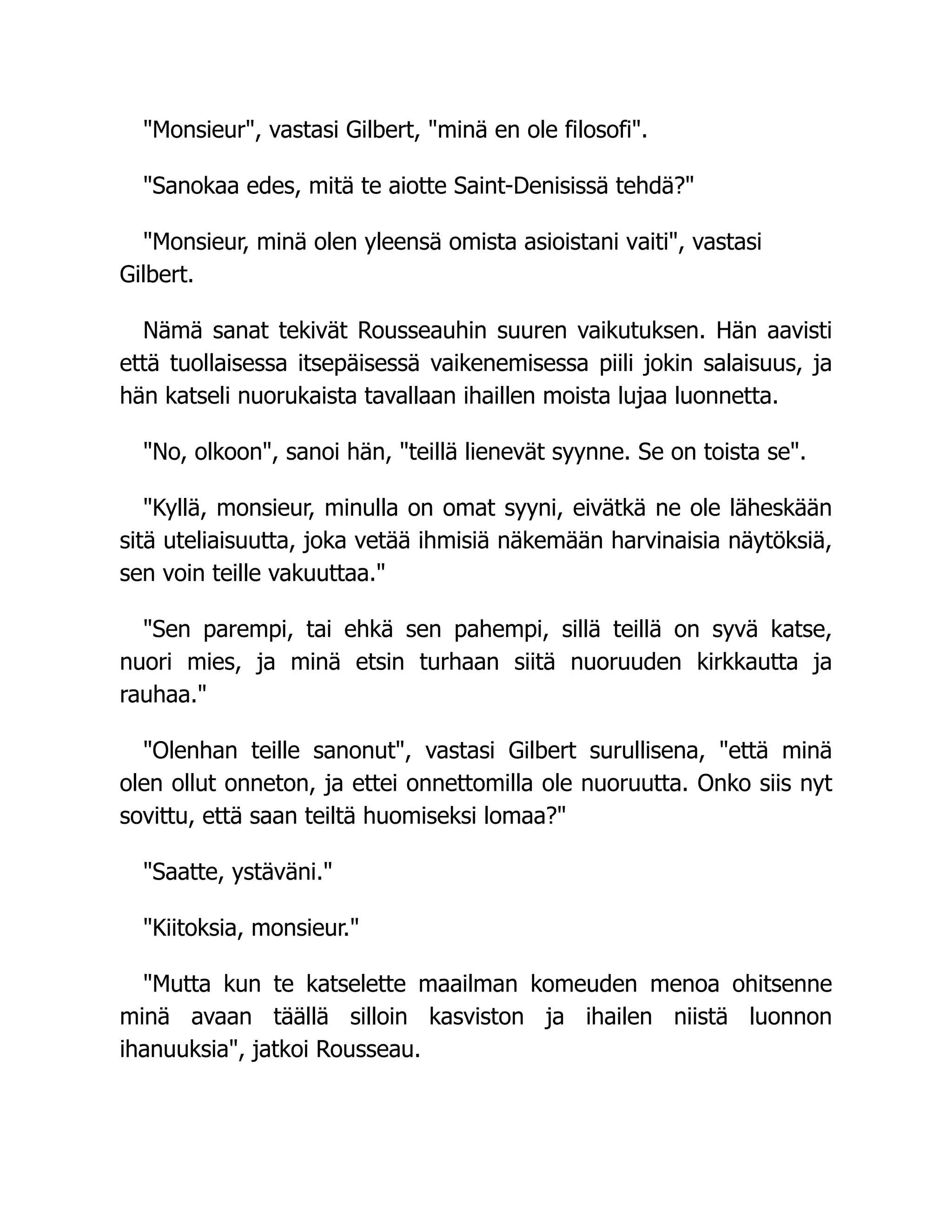 "Monsieur", vastasi Gilbert, "minä en ole filosofi".
"Sanokaa edes, mitä te aiotte Saint-Denisissä tehdä?"
"Monsieur, minä olen yleensä omista asioistani vaiti", vastasi
Gilbert.
Nämä sanat tekivät Rousseauhin suuren vaikutuksen. Hän aavisti
että tuollaisessa itsepäisessä vaikenemisessa piili jokin salaisuus, ja
hän katseli nuorukaista tavallaan ihaillen moista lujaa luonnetta.
"No, olkoon", sanoi hän, "teillä lienevät syynne. Se on toista se".
"Kyllä, monsieur, minulla on omat syyni, eivätkä ne ole läheskään
sitä uteliaisuutta, joka vetää ihmisiä näkemään harvinaisia näytöksiä,
sen voin teille vakuuttaa."
"Sen parempi, tai ehkä sen pahempi, sillä teillä on syvä katse,
nuori mies, ja minä etsin turhaan siitä nuoruuden kirkkautta ja
rauhaa."
"Olenhan teille sanonut", vastasi Gilbert surullisena, "että minä
olen ollut onneton, ja ettei onnettomilla ole nuoruutta. Onko siis nyt
sovittu, että saan teiltä huomiseksi lomaa?"
"Saatte, ystäväni."
"Kiitoksia, monsieur."
"Mutta kun te katselette maailman komeuden menoa ohitsenne
minä avaan täällä silloin kasviston ja ihailen niistä luonnon
ihanuuksia", jatkoi Rousseau.
 