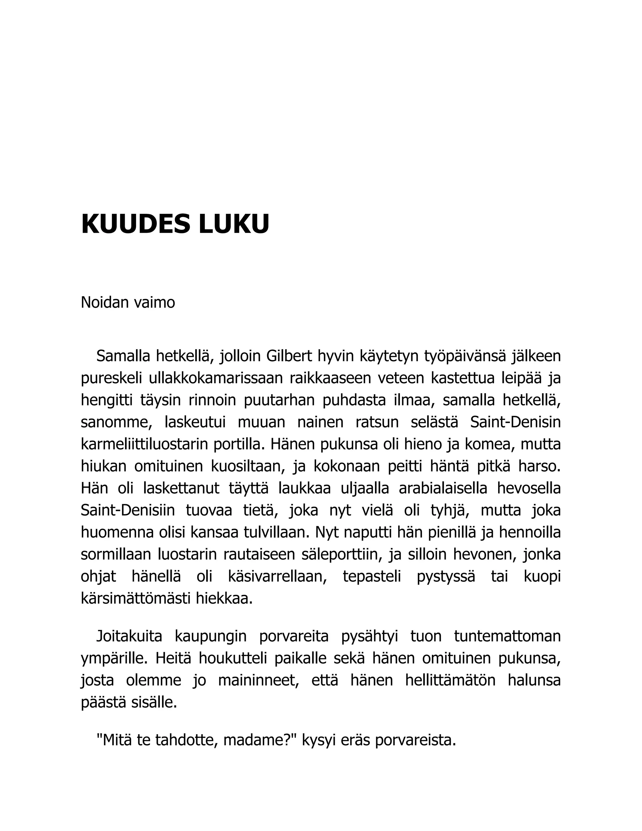KUUDES LUKU
Noidan vaimo
Samalla hetkellä, jolloin Gilbert hyvin käytetyn työpäivänsä jälkeen
pureskeli ullakkokamarissaan raikkaaseen veteen kastettua leipää ja
hengitti täysin rinnoin puutarhan puhdasta ilmaa, samalla hetkellä,
sanomme, laskeutui muuan nainen ratsun selästä Saint-Denisin
karmeliittiluostarin portilla. Hänen pukunsa oli hieno ja komea, mutta
hiukan omituinen kuosiltaan, ja kokonaan peitti häntä pitkä harso.
Hän oli laskettanut täyttä laukkaa uljaalla arabialaisella hevosella
Saint-Denisiin tuovaa tietä, joka nyt vielä oli tyhjä, mutta joka
huomenna olisi kansaa tulvillaan. Nyt naputti hän pienillä ja hennoilla
sormillaan luostarin rautaiseen säleporttiin, ja silloin hevonen, jonka
ohjat hänellä oli käsivarrellaan, tepasteli pystyssä tai kuopi
kärsimättömästi hiekkaa.
Joitakuita kaupungin porvareita pysähtyi tuon tuntemattoman
ympärille. Heitä houkutteli paikalle sekä hänen omituinen pukunsa,
josta olemme jo maininneet, että hänen hellittämätön halunsa
päästä sisälle.
"Mitä te tahdotte, madame?" kysyi eräs porvareista.
 