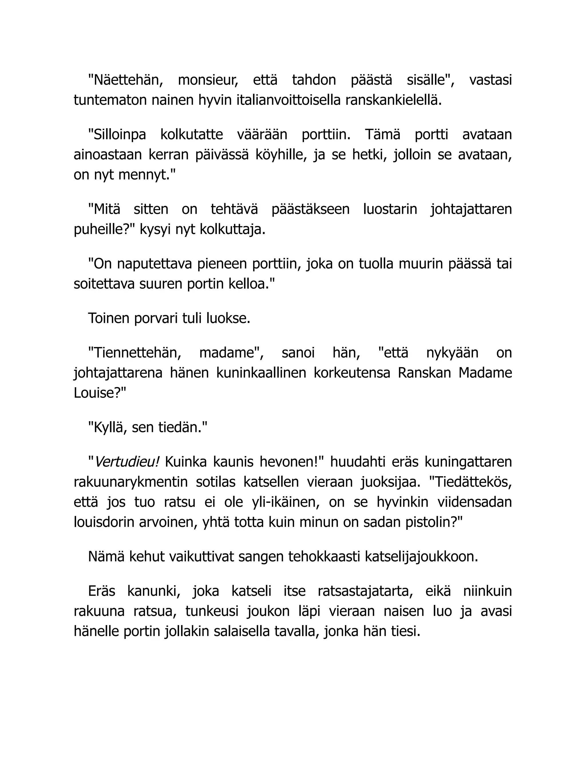 "Näettehän, monsieur, että tahdon päästä sisälle", vastasi
tuntematon nainen hyvin italianvoittoisella ranskankielellä.
"Silloinpa kolkutatte väärään porttiin. Tämä portti avataan
ainoastaan kerran päivässä köyhille, ja se hetki, jolloin se avataan,
on nyt mennyt."
"Mitä sitten on tehtävä päästäkseen luostarin johtajattaren
puheille?" kysyi nyt kolkuttaja.
"On naputettava pieneen porttiin, joka on tuolla muurin päässä tai
soitettava suuren portin kelloa."
Toinen porvari tuli luokse.
"Tiennettehän, madame", sanoi hän, "että nykyään on
johtajattarena hänen kuninkaallinen korkeutensa Ranskan Madame
Louise?"
"Kyllä, sen tiedän."
"Vertudieu! Kuinka kaunis hevonen!" huudahti eräs kuningattaren
rakuunarykmentin sotilas katsellen vieraan juoksijaa. "Tiedättekös,
että jos tuo ratsu ei ole yli-ikäinen, on se hyvinkin viidensadan
louisdorin arvoinen, yhtä totta kuin minun on sadan pistolin?"
Nämä kehut vaikuttivat sangen tehokkaasti katselijajoukkoon.
Eräs kanunki, joka katseli itse ratsastajatarta, eikä niinkuin
rakuuna ratsua, tunkeusi joukon läpi vieraan naisen luo ja avasi
hänelle portin jollakin salaisella tavalla, jonka hän tiesi.
 