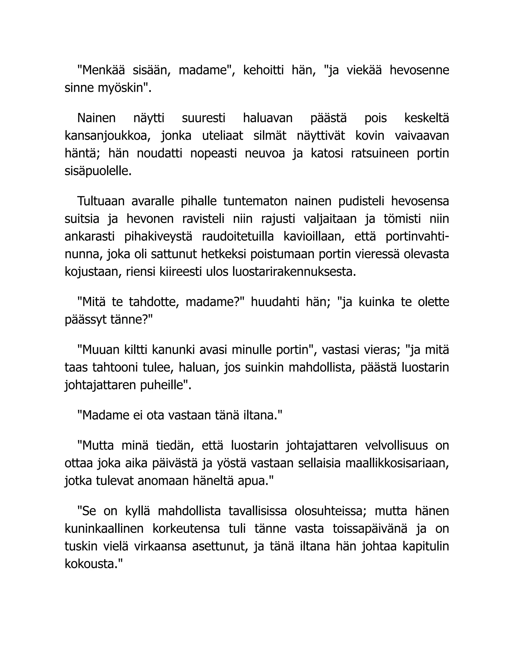 "Menkää sisään, madame", kehoitti hän, "ja viekää hevosenne
sinne myöskin".
Nainen näytti suuresti haluavan päästä pois keskeltä
kansanjoukkoa, jonka uteliaat silmät näyttivät kovin vaivaavan
häntä; hän noudatti nopeasti neuvoa ja katosi ratsuineen portin
sisäpuolelle.
Tultuaan avaralle pihalle tuntematon nainen pudisteli hevosensa
suitsia ja hevonen ravisteli niin rajusti valjaitaan ja tömisti niin
ankarasti pihakiveystä raudoitetuilla kavioillaan, että portinvahti-
nunna, joka oli sattunut hetkeksi poistumaan portin vieressä olevasta
kojustaan, riensi kiireesti ulos luostarirakennuksesta.
"Mitä te tahdotte, madame?" huudahti hän; "ja kuinka te olette
päässyt tänne?"
"Muuan kiltti kanunki avasi minulle portin", vastasi vieras; "ja mitä
taas tahtooni tulee, haluan, jos suinkin mahdollista, päästä luostarin
johtajattaren puheille".
"Madame ei ota vastaan tänä iltana."
"Mutta minä tiedän, että luostarin johtajattaren velvollisuus on
ottaa joka aika päivästä ja yöstä vastaan sellaisia maallikkosisariaan,
jotka tulevat anomaan häneltä apua."
"Se on kyllä mahdollista tavallisissa olosuhteissa; mutta hänen
kuninkaallinen korkeutensa tuli tänne vasta toissapäivänä ja on
tuskin vielä virkaansa asettunut, ja tänä iltana hän johtaa kapitulin
kokousta."
 