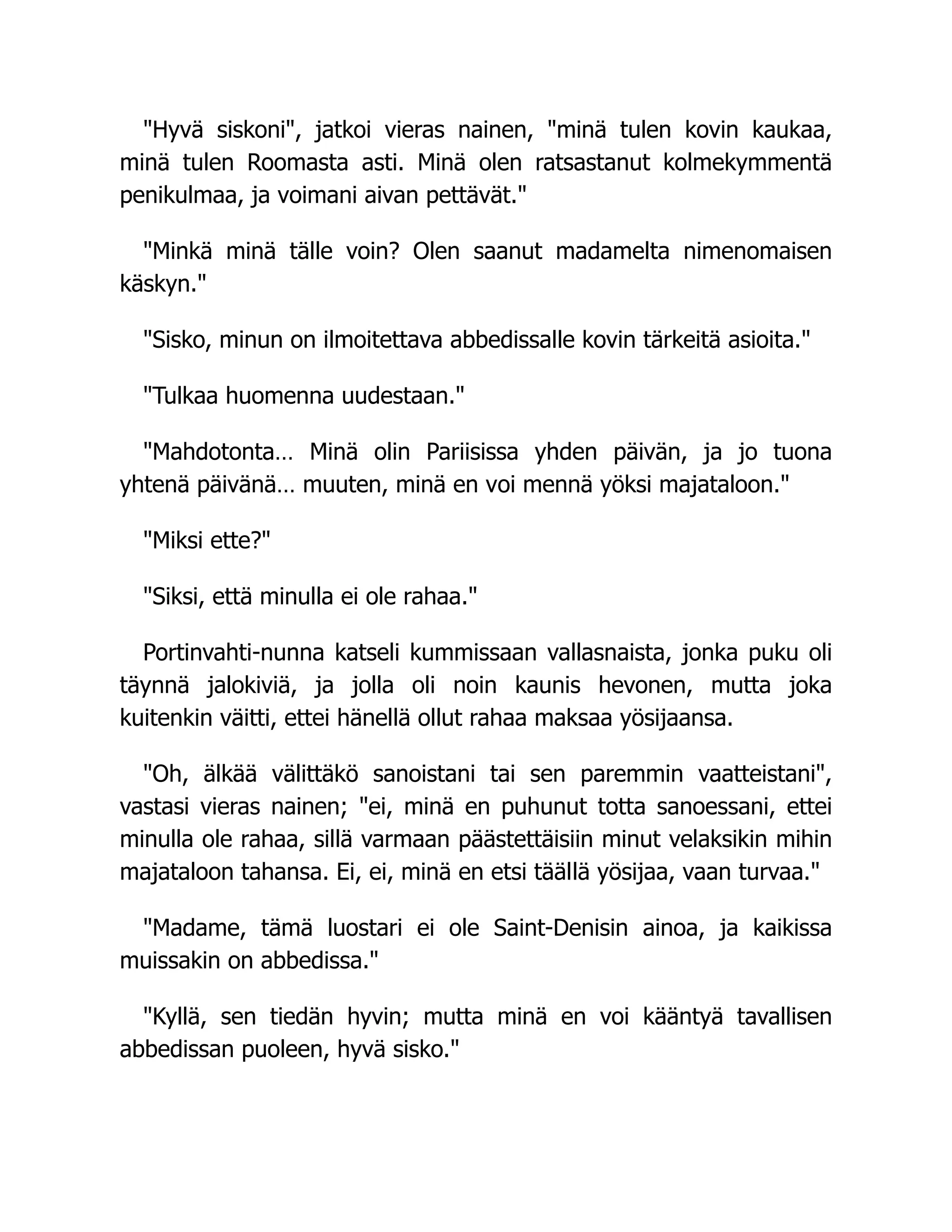 "Hyvä siskoni", jatkoi vieras nainen, "minä tulen kovin kaukaa,
minä tulen Roomasta asti. Minä olen ratsastanut kolmekymmentä
penikulmaa, ja voimani aivan pettävät."
"Minkä minä tälle voin? Olen saanut madamelta nimenomaisen
käskyn."
"Sisko, minun on ilmoitettava abbedissalle kovin tärkeitä asioita."
"Tulkaa huomenna uudestaan."
"Mahdotonta… Minä olin Pariisissa yhden päivän, ja jo tuona
yhtenä päivänä… muuten, minä en voi mennä yöksi majataloon."
"Miksi ette?"
"Siksi, että minulla ei ole rahaa."
Portinvahti-nunna katseli kummissaan vallasnaista, jonka puku oli
täynnä jalokiviä, ja jolla oli noin kaunis hevonen, mutta joka
kuitenkin väitti, ettei hänellä ollut rahaa maksaa yösijaansa.
"Oh, älkää välittäkö sanoistani tai sen paremmin vaatteistani",
vastasi vieras nainen; "ei, minä en puhunut totta sanoessani, ettei
minulla ole rahaa, sillä varmaan päästettäisiin minut velaksikin mihin
majataloon tahansa. Ei, ei, minä en etsi täällä yösijaa, vaan turvaa."
"Madame, tämä luostari ei ole Saint-Denisin ainoa, ja kaikissa
muissakin on abbedissa."
"Kyllä, sen tiedän hyvin; mutta minä en voi kääntyä tavallisen
abbedissan puoleen, hyvä sisko."
 
