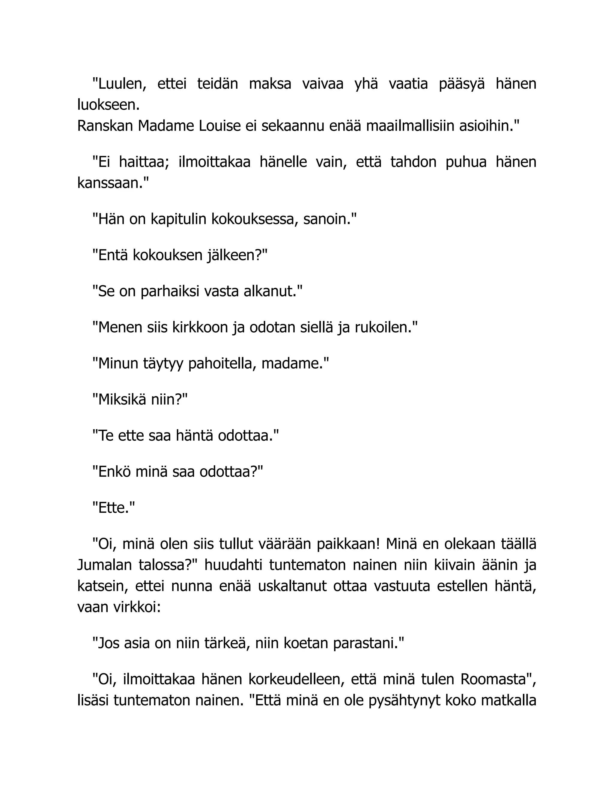 "Luulen, ettei teidän maksa vaivaa yhä vaatia pääsyä hänen
luokseen.
Ranskan Madame Louise ei sekaannu enää maailmallisiin asioihin."
"Ei haittaa; ilmoittakaa hänelle vain, että tahdon puhua hänen
kanssaan."
"Hän on kapitulin kokouksessa, sanoin."
"Entä kokouksen jälkeen?"
"Se on parhaiksi vasta alkanut."
"Menen siis kirkkoon ja odotan siellä ja rukoilen."
"Minun täytyy pahoitella, madame."
"Miksikä niin?"
"Te ette saa häntä odottaa."
"Enkö minä saa odottaa?"
"Ette."
"Oi, minä olen siis tullut väärään paikkaan! Minä en olekaan täällä
Jumalan talossa?" huudahti tuntematon nainen niin kiivain äänin ja
katsein, ettei nunna enää uskaltanut ottaa vastuuta estellen häntä,
vaan virkkoi:
"Jos asia on niin tärkeä, niin koetan parastani."
"Oi, ilmoittakaa hänen korkeudelleen, että minä tulen Roomasta",
lisäsi tuntematon nainen. "Että minä en ole pysähtynyt koko matkalla
 