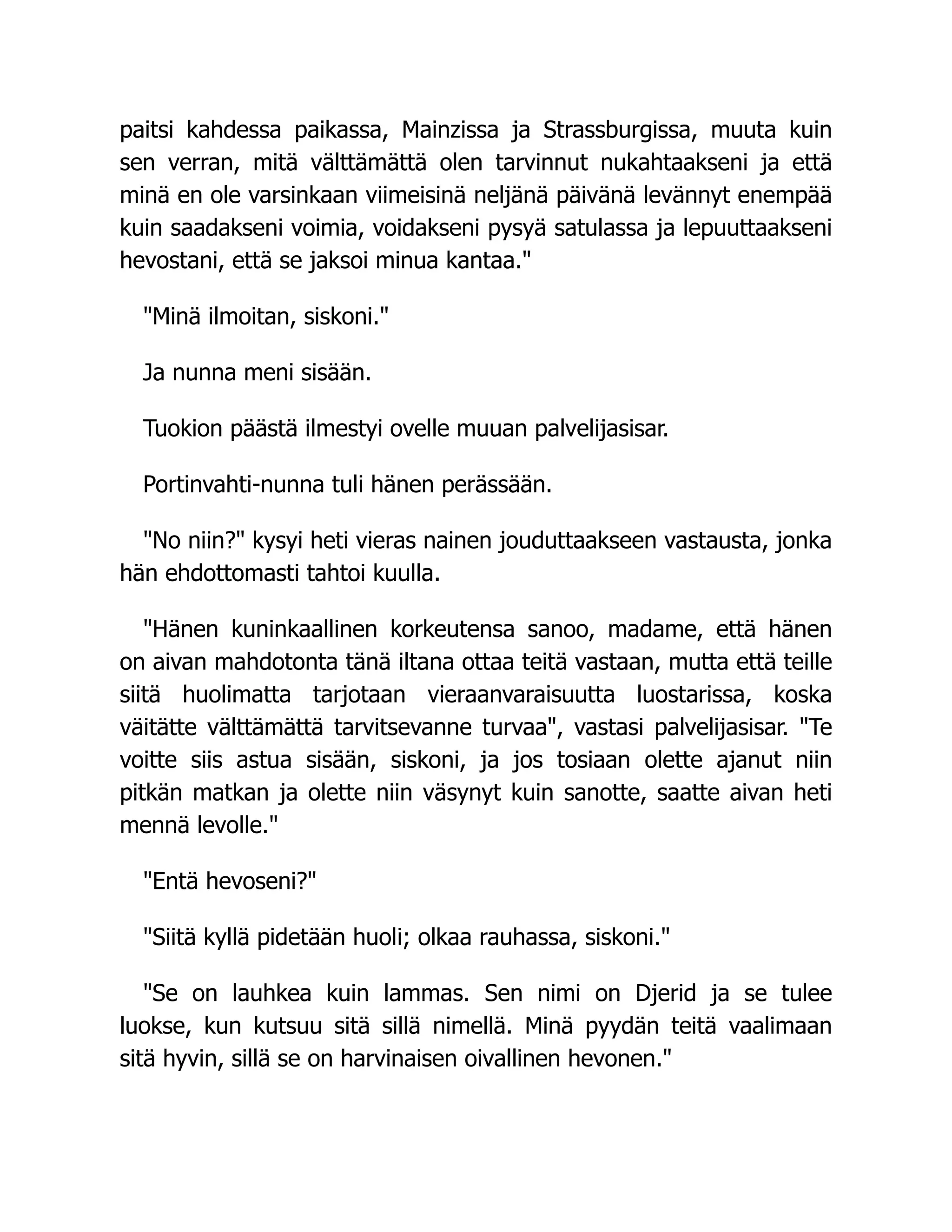 paitsi kahdessa paikassa, Mainzissa ja Strassburgissa, muuta kuin
sen verran, mitä välttämättä olen tarvinnut nukahtaakseni ja että
minä en ole varsinkaan viimeisinä neljänä päivänä levännyt enempää
kuin saadakseni voimia, voidakseni pysyä satulassa ja lepuuttaakseni
hevostani, että se jaksoi minua kantaa."
"Minä ilmoitan, siskoni."
Ja nunna meni sisään.
Tuokion päästä ilmestyi ovelle muuan palvelijasisar.
Portinvahti-nunna tuli hänen perässään.
"No niin?" kysyi heti vieras nainen jouduttaakseen vastausta, jonka
hän ehdottomasti tahtoi kuulla.
"Hänen kuninkaallinen korkeutensa sanoo, madame, että hänen
on aivan mahdotonta tänä iltana ottaa teitä vastaan, mutta että teille
siitä huolimatta tarjotaan vieraanvaraisuutta luostarissa, koska
väitätte välttämättä tarvitsevanne turvaa", vastasi palvelijasisar. "Te
voitte siis astua sisään, siskoni, ja jos tosiaan olette ajanut niin
pitkän matkan ja olette niin väsynyt kuin sanotte, saatte aivan heti
mennä levolle."
"Entä hevoseni?"
"Siitä kyllä pidetään huoli; olkaa rauhassa, siskoni."
"Se on lauhkea kuin lammas. Sen nimi on Djerid ja se tulee
luokse, kun kutsuu sitä sillä nimellä. Minä pyydän teitä vaalimaan
sitä hyvin, sillä se on harvinaisen oivallinen hevonen."
 