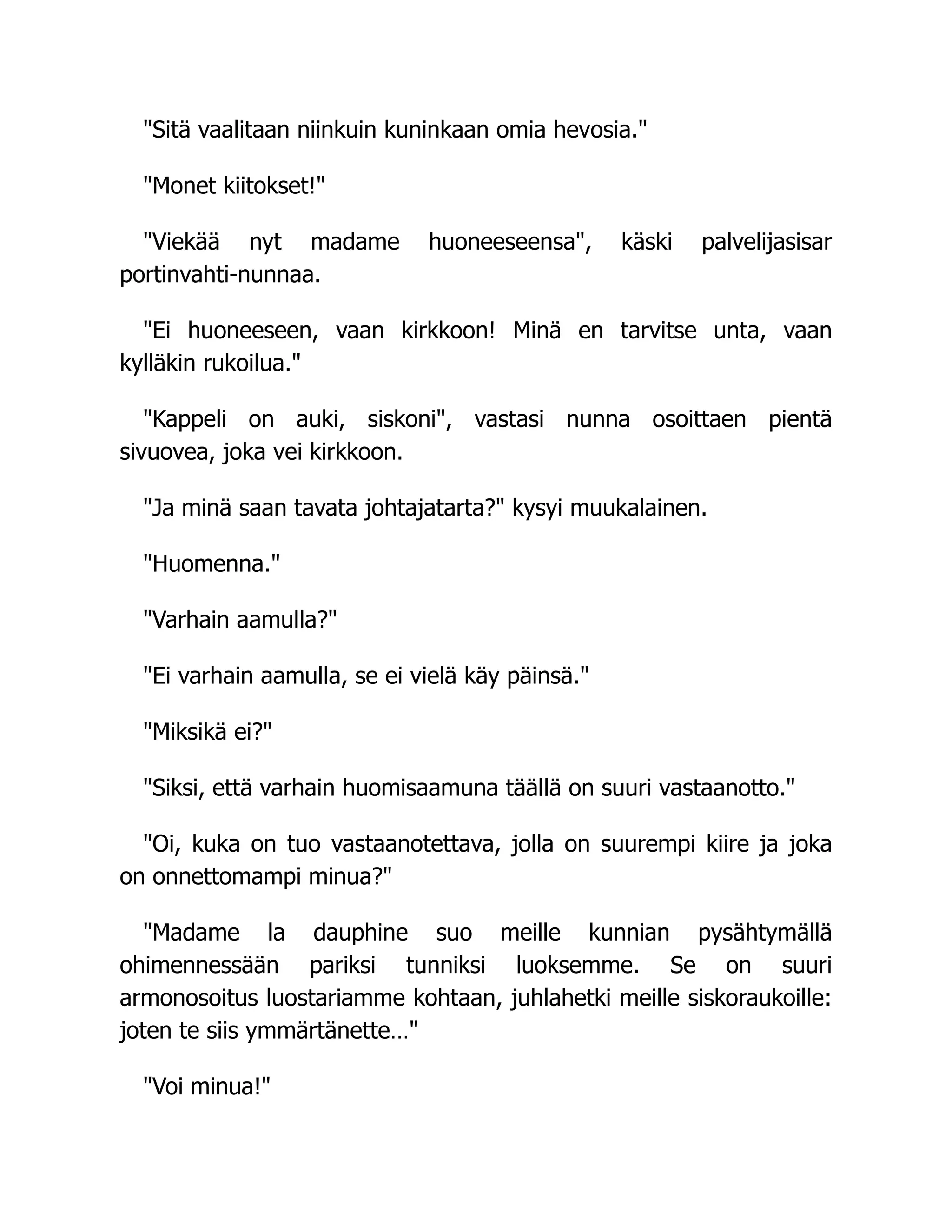 "Sitä vaalitaan niinkuin kuninkaan omia hevosia."
"Monet kiitokset!"
"Viekää nyt madame huoneeseensa", käski palvelijasisar
portinvahti-nunnaa.
"Ei huoneeseen, vaan kirkkoon! Minä en tarvitse unta, vaan
kylläkin rukoilua."
"Kappeli on auki, siskoni", vastasi nunna osoittaen pientä
sivuovea, joka vei kirkkoon.
"Ja minä saan tavata johtajatarta?" kysyi muukalainen.
"Huomenna."
"Varhain aamulla?"
"Ei varhain aamulla, se ei vielä käy päinsä."
"Miksikä ei?"
"Siksi, että varhain huomisaamuna täällä on suuri vastaanotto."
"Oi, kuka on tuo vastaanotettava, jolla on suurempi kiire ja joka
on onnettomampi minua?"
"Madame la dauphine suo meille kunnian pysähtymällä
ohimennessään pariksi tunniksi luoksemme. Se on suuri
armonosoitus luostariamme kohtaan, juhlahetki meille siskoraukoille:
joten te siis ymmärtänette…"
"Voi minua!"
 