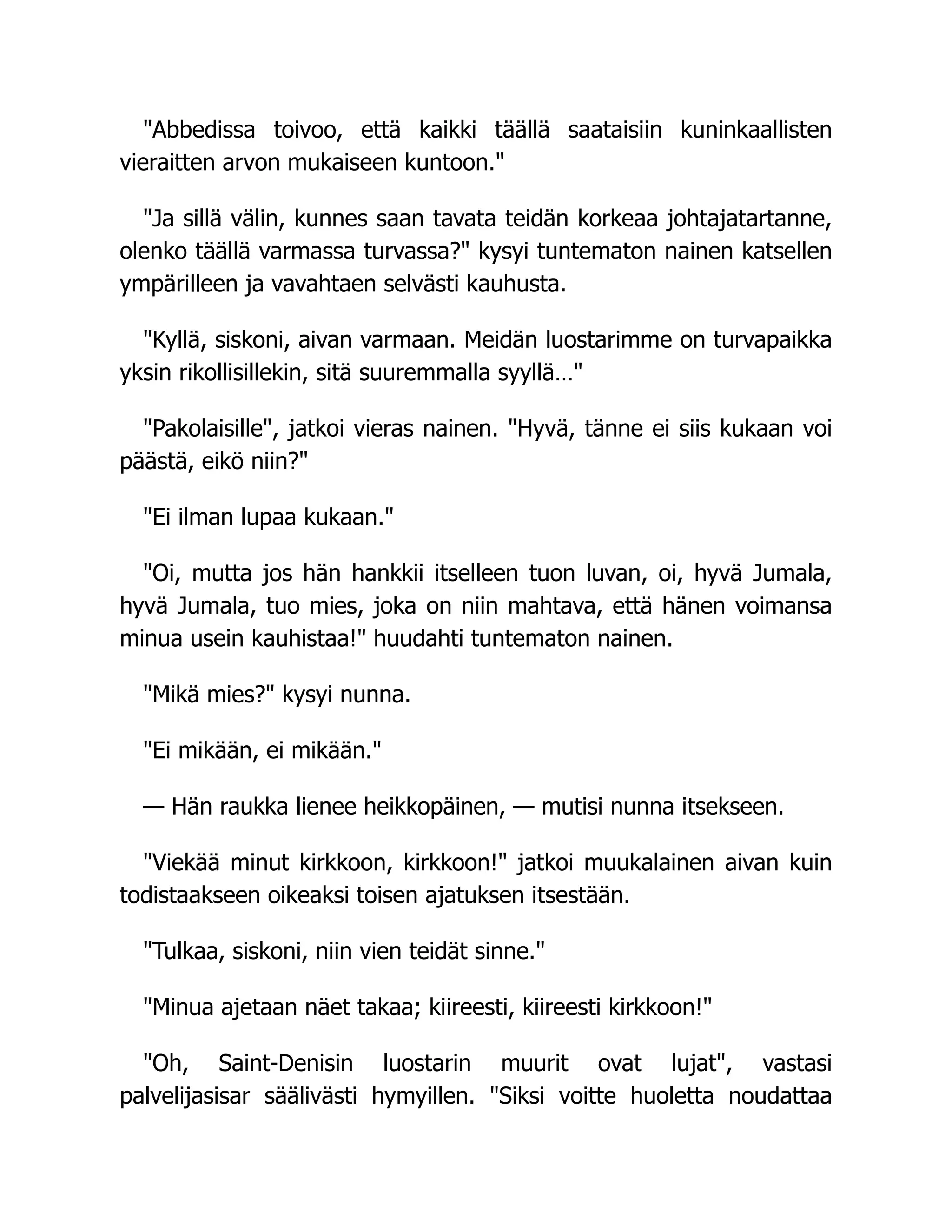 "Abbedissa toivoo, että kaikki täällä saataisiin kuninkaallisten
vieraitten arvon mukaiseen kuntoon."
"Ja sillä välin, kunnes saan tavata teidän korkeaa johtajatartanne,
olenko täällä varmassa turvassa?" kysyi tuntematon nainen katsellen
ympärilleen ja vavahtaen selvästi kauhusta.
"Kyllä, siskoni, aivan varmaan. Meidän luostarimme on turvapaikka
yksin rikollisillekin, sitä suuremmalla syyllä…"
"Pakolaisille", jatkoi vieras nainen. "Hyvä, tänne ei siis kukaan voi
päästä, eikö niin?"
"Ei ilman lupaa kukaan."
"Oi, mutta jos hän hankkii itselleen tuon luvan, oi, hyvä Jumala,
hyvä Jumala, tuo mies, joka on niin mahtava, että hänen voimansa
minua usein kauhistaa!" huudahti tuntematon nainen.
"Mikä mies?" kysyi nunna.
"Ei mikään, ei mikään."
— Hän raukka lienee heikkopäinen, — mutisi nunna itsekseen.
"Viekää minut kirkkoon, kirkkoon!" jatkoi muukalainen aivan kuin
todistaakseen oikeaksi toisen ajatuksen itsestään.
"Tulkaa, siskoni, niin vien teidät sinne."
"Minua ajetaan näet takaa; kiireesti, kiireesti kirkkoon!"
"Oh, Saint-Denisin luostarin muurit ovat lujat", vastasi
palvelijasisar säälivästi hymyillen. "Siksi voitte huoletta noudattaa
 